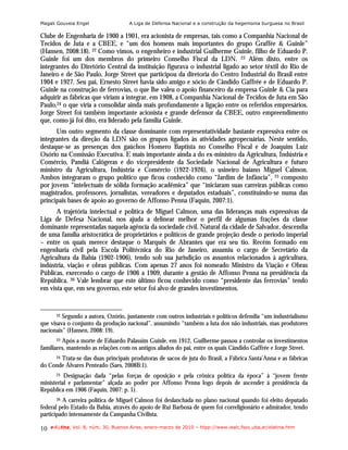 Magali Gouveia Engel                  A Liga de Defensa Nacional e a construção da hegemonia burguesa no Brasil

Clube de Engenharia de 1900 a 1901, era acionista de empresas, tais como a Companhia Nacional de
Tecidos de Juta e a CBEE, e “um dos homens mais importantes do grupo Graffée & Guinle”
(Hansen, 2008:18). 22 Como vimos, o engenheiro e industrial Guilherme Guinle, filho de Eduardo P.
Guinle foi um dos membros do primeiro Conselho Fiscal da LDN. 23 Além disto, entre os
integrantes do Diretório Central da instituição figurava o industrial ligado ao setor têxtil do Rio de
Janeiro e de São Paulo, Jorge Street que participou da diretoria do Centro Industrial do Brasil entre
1904 e 1927. Seu pai, Ernesto Street havia sido amigo e sócio de Cândido Gaffrée e de Eduardo P.
Guinle na construção de ferrovias, o que lhe valeu o apoio financeiro da empresa Guinle & Cia para
adquirir as fábricas que viriam a integrar, em 1908, a Companhia Nacional de Tecidos de Juta em São
Paulo,24 o que viria a consolidar ainda mais profundamente a ligação entre os referidos empresários.
Jorge Street foi também importante acionista e grande defensor da CBEE, outro empreendimento
que, como já foi dito, era liderado pela família Guinle.
      Um outro segmento da classe dominante com representatividade bastante expressiva entre os
integrantes da direção da LDN são os grupos ligados às atividades agropecuárias. Neste sentido,
destaque-se as presenças dos gaúchos Homero Baptista no Conselho Fiscal e de Joaquim Luiz
Osório na Comissão Executiva. E mais importante ainda a do ex-ministro da Agricultura, Indústria e
Comércio, Pandiá Calógeras e do vicepresidente da Sociedade Nacional de Agricultura e futuro
ministro da Agricultura, Indústria e Comércio (1922-1926), o usineiro baiano Miguel Calmon.
Ambos integraram o grupo político que ficou conhecido como “Jardim de Infância”, 25 composto
por jovens “intelectuais de sólida formação acadêmica” que “iniciaram suas carreiras públicas como
magistrados, professores, jornalistas, vereadores e deputados estaduais”, constituindo-se numa das
principais bases de apoio ao governo de Affonso Penna (Faquin, 2007:1).
      A trajetória intelectual e política de Miguel Calmon, uma das lideranças mais expressivas da
Liga de Defesa Nacional, nos ajuda a delinear melhor o perfil de algumas frações da classe
dominante representadas naquela agência da sociedade civil. Natural da cidade de Salvador, descendia
de uma família aristocrática de proprietários e políticos de grande projeção desde o período imperial
– entre os quais merece destaque o Marquês de Abrantes que era seu tio. Recém formado em
engenharia civil pela Escola Politécnica do Rio de Janeiro, assumiu o cargo de Secretário da
Agricultura da Bahia (1902-1906), tendo sob sua jurisdição os assuntos relacionados à agricultura,
indústria, viação e obras públicas. Com apenas 27 anos foi nomeado Ministro da Viação e Obras
Públicas, exercendo o cargo de 1906 a 1909, durante a gestão de Affonso Penna na presidência da
República. 26 Vale lembrar que este último ficou conhecido como “presidente das ferrovias” tendo
em vista que, em seu governo, este setor foi alvo de grandes investimentos.


       22Segundo a autora, Ozório, juntamente com outros industriais e políticos defendia “um industrialismo
que visava o conjunto da produção nacional”, assumindo “também a luta dos não industriais, mas produtores
nacionais” (Hansen, 2008: 19).
       23 Após a morte de Eduardo Palassim Guinle, em 1912, Guilherme passou a controlar os investimentos

familiares, mantendo as relações com os antigos aliados do pai, entre os quais Cândido Gaffrée e Jorge Street.
       Trata-se das duas principais produtoras de sacos de juta do Brasil, a Fábrica Santa’Anna e as fábricas
       24

do Conde Álvares Penteado (Saes, 2008B:1).
       25 Designação dada “pelas forças de oposição e pela crônica política da época” à “jovem frente
ministerial e parlamentar” alçada ao poder por Affonso Penna logo depois de ascender à presidência da
República em 1906 (Faquin, 2007: p. 1).
       26A carreira política de Miguel Calmon foi deslanchada no plano nacional quando foi eleito deputado
federal pelo Estado da Bahia, através do apoio de Rui Barbosa de quem foi correligionário e admirador, tendo
participado intensamente da Campanha Civilista.

10   e-l@tina, Vol. 8, núm. 30, Buenos Aires, enero-marzo de 2010 – htpp://www.iealc.fsoc.uba.ar/elatina.htm
 