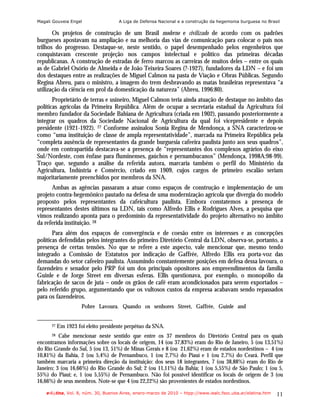 Magali Gouveia Engel                 A Liga de Defensa Nacional e a construção da hegemonia burguesa no Brasil

       Os projetos de construção de um Brasil moderno e civilizado de acordo com os padrões
burgueses apostavam na ampliação e na melhoria das vias de comunicação para colocar o país nos
trilhos do progresso. Destaque-se, neste sentido, o papel desempenhado pelos engenheiros que
conquistavam crescente projeção nos campos intelectual e político das primeiras décadas
republicanas. A construção de estradas de ferro marcou as carreiras de muitos deles – entre os quais
as de Gabriel Osório de Almeida e de João Teixeira Soares (?-1927), fundadores da LDN – e foi um
dos destaques entre as realizações de Miguel Calmon na pasta de Viação e Obras Públicas. Segundo
Regina Abreu, para o ministro, a imagem do trem desbravando as matas brasileiras representava “a
utilização da ciência em prol da domesticação da natureza” (Abreu, 1996:80).
       Proprietário de terras e usineiro, Miguel Calmon teria ainda atuação de destaque no âmbito das
políticas agrícolas da Primeira República. Além de ocupar a secretaria estadual da Agricultura foi
membro fundador da Sociedade Bahiana de Agricultura (criada em 1902), passando posteriormente a
integrar os quadros da Sociedade Nacional de Agricultura da qual foi vicepresidente e depois
presidente (1921-1922). 27 Conforme assinalou Sonia Regina de Mendonça, a SNA caracterizou-se
como “uma instituição de classe de ampla representatividade”, marcada na Primeira República pela
“completa ausência de representantes da grande burguesia cafeeira paulista junto aos seus quadros”,
onde em contrapartida destacava-se a presença de “representantes dos complexos agrários do eixo
Sul/Nordeste, com ênfase para fluminenses, gaúchos e pernambucanos” (Mendonça, 1998A:98-99).
Traço que, segundo a análise da referida autora, marcaria também o perfil do Ministério da
Agricultura, Indústria e Comércio, criado em 1909, cujos cargos de primeiro escalão seriam
majoritariamente preenchidos por membros da SNA.
      Ambas as agências passaram a atuar como espaços de construção e implementação de um
projeto contra-hegemônico pautado na defesa de uma modernização agrícola que divergia do modelo
proposto pelos representantes da cafeicultura paulista. Embora constatemos a presença de
representantes destes últimos na LDN, tais como Alfredo Ellis e Rodrigues Alves, a pesquisa que
vimos realizando aponta para o predomínio da representatividade do projeto alternativo no âmbito
da referida instituição. 28
       Para além dos espaços de convergência e de coesão entre os interesses e as concepções
políticas defendidas pelos integrantes do primeiro Diretório Central da LDN, observa-se, portanto, a
presença de certas tensões. No que se refere a este aspecto, vale mencionar que, mesmo tendo
integrado a Comissão de Estatutos por indicação de Gaffrée, Alfredo Ellis era porta-voz das
demandas do setor cafeeiro paulista. Assumindo constantemente posições em defesa dessa lavoura, o
fazendeiro e senador pelo PRP foi um dos principais opositores aos empreendimentos da família
Guinle e de Jorge Street em diversas esferas. Ellis questionava, por exemplo, o monopólio da
fabricação de sacos de juta – onde os grãos de café eram acondicionados para serem exportados –
pelo referido grupo, argumentando que os vultosos custos da empresa acabavam sendo repassados
para os fazendeiros.
                     Pobre Lavoura. Quando os senhores Street, Gaffrée, Guinle and


      27   Em 1923 foi eleito presidente perpétuo da SNA.
      28  Cabe mencionar neste sentido que entre os 37 membros do Diretório Central para os quais
encontramos informações sobre os locais de origem, 14 (ou 37,83%) eram do Rio de Janeiro, 5 (ou 13,51%)
do Rio Grande do Sul, 5 (ou 13, 51%) de Minas Gerais e 8 (ou 21,62%) eram de estados nordestinos – 4 (ou
10,81%) da Bahia, 2 (ou 5,4%) de Pernambuco, 1 (ou 2,7%) do Piauí e 1 (ou 2,7%) do Ceará. Perfil que
também marcaria a primeira direção da instituição: dos seus 18 integrantes, 7 (ou 38,88%) eram do Rio de
Janeiro; 3 (ou 16,66%) do Rio Grande do Sul; 2 (ou 11,11%) da Bahia; 1 (ou 5,55%) de São Paulo; 1 (ou 5,
55%) do Piauí; e, 1 (ou 5,55%) de Pernambuco. Não foi possível identificar os locais de origem de 3 (ou
16,66%) de seus membros. Note-se que 4 (ou 22,22%) são provenientes de estados nordestinos.

    e-l@tina, Vol. 8, núm. 30, Buenos Aires, enero-marzo de 2010 – htpp://www.iealc.fsoc.uba.ar/elatina.htm   11
 