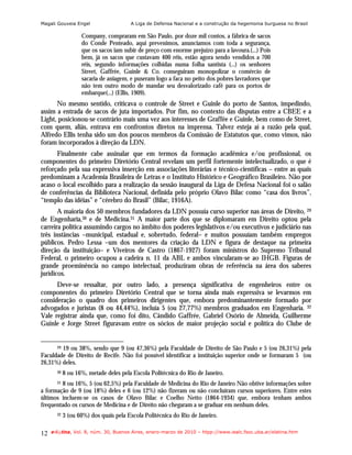 Magali Gouveia Engel                   A Liga de Defensa Nacional e a construção da hegemonia burguesa no Brasil

                   Company, compraram em São Paulo, por doze mil contos, a fábrica de sacos
                   do Conde Penteado, aqui prevenimos, anunciamos com toda a segurança,
                   que os sacos iam subir de preço com enorme prejuízo para a lavoura.(...) Pois
                   bem, já os sacos que custavam 400 réis, estão agora sendo vendidos a 700
                   réis, segundo informações colhidas numa folha santista (...) os senhores
                   Street, Gaffrée, Guinle & Co. conseguiram monopolizar o comércio de
                   sacaria de aniagem, e puseram logo a faca no peito dos pobres lavradores que
                   não tem outro modo de mandar seu desvalorizado café para os portos de
                   embarque(...) (Ellis, 1909).
      No mesmo sentido, criticava o controle de Street e Guinle do porto de Santos, impedindo,
assim a entrada de sacos de juta importados. Por fim, no contexto das disputas entre a CBEE e a
Light, posicionou-se contrário mais uma vez aos interesses de Graffée e Guinle, bem como de Street,
com quem, aliás, entrava em confrontos diretos na imprensa. Talvez esteja aí a razão pela qual,
Alfredo Ellis tenha sido um dos poucos membros da Comissão de Estatutos que, como vimos, não
foram incorporados à direção da LDN.
      Finalmente cabe assinalar que em termos da formação acadêmica e/ou profissional, os
componentes do primeiro Diretório Central revelam um perfil fortemente intelectualizado, o que é
reforçado pela sua expressiva inserção em associações literárias e técnico-científicas – entre as quais
predominam a Academia Brasileira de Letras e o Instituto Histórico e Geográfico Brasileiro. Não por
acaso o local escolhido para a realização da sessão inaugural da Liga de Defesa Nacional foi o salão
de conferências da Biblioteca Nacional, definida pelo próprio Olavo Bilac como “casa dos livros”,
“templo das idéias” e “cérebro do Brasil” (Bilac, 1916A).
       A maioria dos 50 membros fundadores da LDN possuía curso superior nas áreas de Direito, 29
de Engenharia,30 e de Medicina.31 A maior parte dos que se diplomaram em Direito optou pela
carreira política assumindo cargos no âmbito dos poderes legislativos e/ou executivos e judiciário nas
três instâncias –municipal, estadual e, sobretudo, federal– e muitos possuíam também empregos
públicos. Pedro Lessa –um dos mentores da criação da LDN e figura de destaque na primeira
direção da instituição– e Viveiros de Castro (1867-1927) foram ministros do Supremo Tribunal
Federal, o primeiro ocupou a cadeira n. 11 da ABL e ambos vincularam-se ao IHGB. Figuras de
grande proeminência no campo intelectual, produziram obras de referência na área dos saberes
jurídicos.
      Deve-se ressaltar, por outro lado, a presença significativa de engenheiros entre os
componentes do primeiro Diretório Central que se torna ainda mais expressiva se levarmos em
consideração o quadro dos primeiros dirigentes que, embora predominantemente formado por
advogados e juristas (8 ou 44,44%), incluía 5 (ou 27,77%) membros graduados em Engenharia. 32
Vale registrar ainda que, como foi dito, Cândido Gaffrée, Gabriel Osório de Almeida, Guilherme
Guinle e Jorge Street figuravam entre os sócios de maior projeção social e política do Clube de


        19 ou 38%, sendo que 9 (ou 47,36%) pela Faculdade de Direito de São Paulo e 5 (ou 26,31%) pela
       29

Faculdade de Direito de Recife. Não foi possível identificar a instituição superior onde se formaram 5 (ou
26,31%) deles.
       30   8 ou 16%, metade deles pela Escola Politécnica do Rio de Janeiro.
      31 8 ou 16%, 5 (ou 62,5%) pela Faculdade de Medicina do Rio de Janeiro Não obtive informações sobre

a formação de 9 (ou 18%) deles e 6 (ou 12%) não fizeram ou não concluíram cursos superiores. Entre estes
últimos incluem-se os casos de Olavo Bilac e Coelho Netto (1864-1934) que, embora tenham ambos
frequentado os cursos de Medicina e de Direito não chegaram a se graduar em nenhum deles.
       32   3 (ou 60%) dos quais pela Escola Politécnica do Rio de Janeiro.

12   e-l@tina, Vol. 8, núm. 30, Buenos Aires, enero-marzo de 2010 – htpp://www.iealc.fsoc.uba.ar/elatina.htm
 