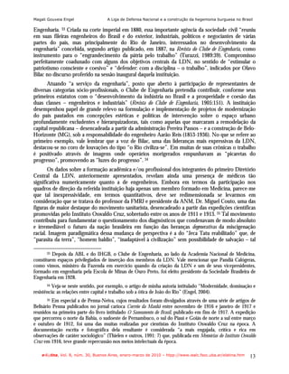 Magali Gouveia Engel                 A Liga de Defensa Nacional e a construção da hegemonia burguesa no Brasil

Engenharia. 33 Criada na corte imperial em 1880, essa importante agência da sociedade civil “reuniu
em suas fileiras engenheiros do Brasil e do exterior, industriais, políticos e negociantes de várias
partes do país, mas principalmente do Rio de Janeiro, interessados no desenvolvimento da
engenharia” concebida, segundo artigo publicado, em 1887, na Revista do Clube de Engenharia, como
instrumento para o “engrandecimento da pátria pelo trabalho” (Turazzi, 1989:39). Compromisso
perfeitamente coadunado com alguns dos objetivos centrais da LDN, no sentido de “estimular o
patriotismo consciente e coesivo” e “defender: com a disciplina – o trabalho”, indicados por Olavo
Bilac no discurso proferido na sessão inaugural daquela instituição.
      Atuando “a serviço da engenharia”, posto que aberto à participação de representantes de
diversas categorias sócio-profissionais, o Clube de Engenharia pretendia contribuir, conforme seus
primeiros estatutos com o “desenvolvimento da indústria no Brasil e a prosperidade e coesão das
duas classes – engenheiros e industriais” (Revista do Clube de Engenharia, 1905:151). A instituição
desempenhou papel de grande relevo na formulação e implementação de projetos de modernização
do país pautados em concepções estéticas e políticas de intervenção sobre o espaço urbano
profundamente excludentes e hierarquizadoras, tais como aquelas que marcaram a remodelação da
capital republicana – desencadeada a partir da administração Pereira Passos – e a construção de Belo-
Horizonte (MG), sob a responsabilidade do engenheiro Aarão Reis (1853-1936). No que se refere ao
primeiro exemplo, vale lembrar que a voz de Bilac, uma das lideranças mais expressivas da LDN,
destacou-se no coro de louvações do tipo “o Rio civiliza-se”. Em muitas de suas crônicas o trabalho
é positivado através de imagens onde operários morigerados empunhavam as “picaretas do
progresso”, promovendo as “luzes do progresso”. 34
       Os dados sobre a formação acadêmica e/ou profissional dos integrantes do primeiro Diretório
Central da LDN, anteriormente apresentados, revelam ainda uma presença de médicos tão
significativa numericamente quanto a de engenheiros. Embora em termos da participação nos
quadros de direção da referida instituição haja apenas um membro formado em Medicina, parece-me
que tal inexpressividade, em termos quantitativos, deve ser redimensionada se levarmos em
consideração que se tratava do professor da FMRJ e presidente da ANM, Dr. Miguel Couto, uma das
figuras de maior destaque do movimento sanitarista, desencadeado a partir das expedições científicas
promovidas pelo Instituto Oswaldo Cruz, sobretudo entre os anos de 1911 e 1913. 35 Tal movimento
contribuiu para fundamentar o questionamento dos diagnósticos que condenavam de modo absoluto
e irremediável o futuro da nação brasileira em função das heranças degenerativas da miscigenação
racial. Imagem paradigmática dessa mudança de perspectiva é a do “Jeca Tatu reabilitado” que, de
“parasita da terra”, “homem baldio”, “inadaptável à civilização” sem possibilidade de salvação – tal

      33 Depois da ABL e do IHGB, o Clube de Engenharia, ao lado da Academia Nacional de Medicina,
constituem espaços privilegiados de inserção dos membros da LDN. Vale mencionar que Pandiá Calógeras,
como vimos, ministro da Fazenda em exercício quando da criação da LDN e um de seus vicepresidentes,
formado em engenharia pela Escola de Minas de Ouro Preto, foi eleito presidente da Sociedade Brasileira de
Engenharia em 1928.
      34  Veja-se neste sentido, por exemplo, o artigo de minha autoria intitulado “Modernidade, dominação e
resistência: as relações entre capital e trabalho sob a ótica de João do Rio” (Engel, 2004).
      35 Em especial a de Penna-Neiva, cujos resultados foram divulgados através de uma série de artigos de
Belisário Penna publicados no jornal carioca Correio da Manhã entre novembro de 1916 e janeiro de 1917 e
reunidos na primeira parte do livro intitulado O Saneamento do Brasil, publicado em fins de 1917. A expedição
que percorreu o norte da Bahia, o sudoeste de Pernambuco, o sul do Piauí e Goiás de norte a sul entre março
e outubro de 1912, foi uma das muitas realizadas por cientistas do Instituto Oswaldo Cruz na época. A
documentação escrita e fotográfica dela resultante é considerada “a mais engajada, crítica e rica em
observações de caráter sociológico” (Thielen e outros, 1991: 7) que, publicada em Memórias do Instituto Oswaldo
Cruz em 1916, teve grande repercussão nos meios intelectuais da época.

    e-l@tina, Vol. 8, núm. 30, Buenos Aires, enero-marzo de 2010 – htpp://www.iealc.fsoc.uba.ar/elatina.htm   13
 