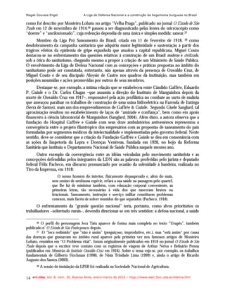 Magali Gouveia Engel                   A Liga de Defensa Nacional e a construção da hegemonia burguesa no Brasil

como foi descrito por Monteiro Lobato no artigo “Velha Praga”, publicado no jornal O Estado de São
Paulo em 12 de novembro de 1914.36 passou a ser diagnosticado pelas lentes do microscópio como
“doente” e “ancilostomado”, cuja redenção dependia de uma única e simples medida: sanear.37
      Membro da Liga Pró Saneamento do Brasil, criada em 11 de fevereiro de 1918, 38 como
desdobramento da campanha sanitarista que adquiriu maior legitimidade e sustentação a partir dos
trágicos efeitos da epidemia de gripe espanhola que assolou a capital republicana, Miguel Couto
destacou-se no enfrentamento das questões relativas à construção de um Brasil moderno e civilizado,
sob a ótica do sanitarismo, chegando mesmo a propor a criação de um Ministério de Saúde Pública.
O envolvimento da Liga de Defesa Nacional com as concepções e práticas propostas no âmbito do
sanitarismo pode ser constatada, entretanto, não apenas através da presença de Oswaldo Cruz, de
Miguel Couto e de seu discípulo Aloysio de Castro nos quadros da instituição, mas também em
posições assumidas e ações promovidas por outros de seus membros.
      Destaque-se, por exemplo, a íntima relação que se estabeleceu entre Cândido Gaffrée, Eduardo
P. Guinle e o Dr. Carlos Chagas –que assumiu a direção do Instituto de Manguinhos depois da
morte de Oswaldo Cruz em 1917–, responsável pela ação profilática no combate ao surto de malária
que ameaçou paralisar os trabalhos de construção de uma usina hidroelétrica na Fazenda de Itatinga
(Serra de Santos), mais um dos empreendimentos de Gaffrée & Guinle. Segundo Gisele Sanglard, tal
aproximação resultou no estabelecimento de laços de “amizade e confiança”, bem como em apoio
financeiro à ciência laboratorial de Manguinhos (Sanglard, 2004). Além disto, a autora observa que a
fundação do Hospital Gaffrée e Guinle com seus doze ambulatórios antivenéreos representou a
convergência entre o projeto filantrópico dos empresários com as propostas de saneamento do país
formuladas por segmentos médicos da intelectualidade e implementadas pelo governo federal. Neste
sentido, deve-se considerar que a criação da Fundação Gaffrée e Guinle se deu em consonância com
as ações da Inspetoria da Lepra e Doenças Venéreas, fundada em 1920, no bojo da Reforma
Sanitária que instituiu o Departamento Nacional de Saúde Pública naquele mesmo ano.
      Outro exemplo da convergência entre as idéias veiculadas pelo movimento sanitarista e as
concepções defendidas pelos integrantes da LDN são as palavras proferidas pelo jurista e deputado
federal Félix Pacheco, em discurso pronunciado por ocasião da solenidade à bandeira, realizada no
Tiro da Imprensa, em 1918:
                       O nosso homem do interior, fisicamente depauperado e, além do mais,
                   sem ensino de nenhuma espécie, refará a sua saúde na passagem pelo quartel,
                   que lhe há de ministrar também, com educação corporal conveniente, as
                   primeiras letras, tão necessárias à vida dos que nasceram brutos ou
                   irracionais. Saneamento, instrução e serviço militar constituem problemas
                   conexos, mais fáceis de solver reunidos do que separados (Pacheco, 1918).
      O enfrentamento da “grande questão nacional” teria, portanto, como alvos prioritários os
trabalhadores –sobretudo rurais–, devendo direcionar-se em três sentidos: a defesa nacional, a saúde

       36 O perfil do personagem Jeca Tatu aparece de forma mais completa no texto “Urupês”, também
publicado n’ O Estado de São Paulo pouco depois.
       37 O “Jeca redimido” que “não é assim” (preguiçoso, improdutivo, etc.), mas “está assim” por causa

das doenças que grassavam no âmbito rural aparece pela primeira vez nos famosos artigos de Monteiro
Lobato, reunidos em “O Problema vital”, foram originalmente publicados em 1918 no jornal O Estado de São
Paulo depois que o escritor teve contato com os registros de viagem de Arthur Neiva e Belisário Penna
(publicados em Memórias do Instituto Oswaldo Cruz em 1916). Sobre o tema veja-se, por exemplo, os trabalhos
fundamentais de Gilberto Hochman (1998), de Nísia Trindade Lima (1999) e, ainda o artigo de Ricardo
Augusto dos Santos (2003).
       38   A sessão de instalação da LPSB foi realizada na Sociedade Nacional de Agricultura.

14   e-l@tina, Vol. 8, núm. 30, Buenos Aires, enero-marzo de 2010 – htpp://www.iealc.fsoc.uba.ar/elatina.htm
 