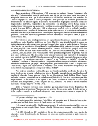 Magali Gouveia Engel                 A Liga de Defensa Nacional e a construção da hegemonia burguesa no Brasil

dos corpos e das mentes e a instrução.
       Tanto a criação da LDN quanto da LPSB ocorreram em meio ao clima de “entusiasmo pela
educação”,39 disseminado a partir de meados dos anos 1910 e que tem como marco importante a
campanha promovida pela Liga Brasileira Contra o Analfabetismo, criada em 7 de setembro de
1915.40 Propagava-se, assim, a convicção segundo a qual para que os brasileiros pudessem ser
transformados em cidadãos capazes de colocar o país nos trilhos do progresso capitalista tornava-se
imprescindível instruí-los, resgatando-os do obscurantismo e da ignorância, através da luta contra o
analfabetismo. Vale destacar que a educação constituía-se ponto central da pauta dos intelectuais que,
a partir dos anos 1870 e, sobretudo, 1880 se dispuseram a refletir sobre a realidade brasileira,
buscando apontar os caminhos de (re) construção da nação em meio às profundas transformações
que colocavam a abolição da escravidão e a mudança do regime político em horizontes cada vez mais
próximos. Entre estes destacou-se justamente um dos mentores da fundação da LDN, o poeta e
escritos Olavo Bilac.
       Proveniente de uma família pertencente aos segmentos médios urbanos e gozando de grande
prestígio nos meios literário e político de sua época Bilac teve uma atuação bastante relevante no
âmbito da educação, não apenas como autor de livros de leitura (entre os quais, destaca-se Através do
Brasil, escrito em parceria com Manuel Bomfim e publicado em 1910) e exercendo cargos na esfera
da instrução pública, mas também pela sua ação na luta contra o analfabetismo, que já o mobilizava
desde os tempos em que atuava como cronista na Gazeta de Notícias (1890-1908), nas revistas A
Semana e Kosmos, no jornal Correio Paulistano, entre outros periódicos importantes do período. Não foi
por acaso, portanto, que Bilac despontou como uma das lideranças mais expressivas da campanha
que resultaria na criação da LDN. No discurso que proferiu na sessão inaugural, afirmava que, além
de promover “o patriotismo consciente e coesivo” e de “defender o trabalho”, através da
“disciplina”, conforme já foi mencionado, os compromissos básicos daquela instituição orientavam-
se também no sentido de “propagar a instrução primária, profissional-militar e cívica” e de patrocinar
“com a força –a paz; com a consciência– a liberdade; e com o culto do heroísmo a dignificação da
nossa história e a preparação do nosso porvir” (Bilac, 1916B).41
      Nos projetos formulados e difundidos pelo movimento sanitarista, a redenção do país e do
povo brasileiro não se daria exclusivamente através da saúde, mas caberia um papel fundamental
também à educação. Assim, além da criação de um Ministério de Saúde Pública, Miguel Couto
defendeu também a necessidade de se estabelecer um Ministério da Educação – composto por dois
departamentos, o do ensino e o da higiene – na famosa conferência proferida na Associação
Brasileira de Educação (ABE),42 em 2 de julho de 1927, intitulada “No Brasil só há um problema
nacional: a educação do povo” (Couto, 1927).
      Entre os “assuntos correlatos com a medicina” que mais ocupavam a atenção do professor da
FMRJ distinguia-se a ignorância: “Considero-a não só como doença, senão a pior de todas, porque a
todas conduz; e, quando se instala endemicamente, como na nossa terra, assoma as proporções de

      39   Expressão cunhada por Jorge Nagle (2001 e 1977).
      40 A Sessão inaugural foi realizada no Clube Militar, sob a presidência do Sr. Ennes de Souza e vice-
presidência da Sra. Maria Santos, diretora da Escola Modelo José Bonifácio.
      41 O tema da instrução pública foi objeto da preocupação de muitos dos membros da LDN, entre os
quais destaque-se, por exemplo, Miguel Calmon e Pandiá Calógeras, que o tomaram como objeto de suas
reflexões.
      42 A ABE foi criada em 1924 na cidade do Rio por intelectuais comprometidos com a questão da
educação e como desdobramento das discussões em torno das questões nacionais às quais venho me
referindo.

    e-l@tina, Vol. 8, núm. 30, Buenos Aires, enero-marzo de 2010 – htpp://www.iealc.fsoc.uba.ar/elatina.htm   15
 