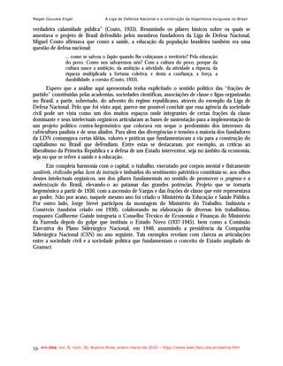 Magali Gouveia Engel                  A Liga de Defensa Nacional e a construção da hegemonia burguesa no Brasil

verdadeira calamidade pública” (Couto, 1933). Resumindo os pilares básicos sobre os quais se
assentava o projeto de Brasil defendido pelos membros fundadores da Liga de Defesa Nacional,
Miguel Couto afirmava que como a saúde, a educação da população brasileira também era uma
questão de defesa nacional:
                 ... como se salvou o Japão quando lhe cobiçaram o território? Pela educação
                 do povo. Como nos salvaremos nós? Com a cultura do povo, porque da
                 cultura nasce a ambição, da ambição a atividade, da atividade a riqueza, da
                 riqueza multiplicada a fortuna coletiva, e desta a confiança, a força, a
                 durabilidade, a coesão (Couto, 1933).
       Espero que a análise aqui apresentada tenha explicitado o sentido político das “frações de
partido” constituídas pelas academias, sociedades científicas, associações de classe e ligas organizadas
no Brasil, a partir, sobretudo, do advento do regime republicano, através do exemplo da Liga de
Defesa Nacional. Pelo que foi visto aqui, parece-me possível concluir que essa agência da sociedade
civil pode ser vista como um dos muitos espaços onde integrantes de certas frações da classe
dominante e seus intelectuais orgânicos articularam as bases de sustentação para a implementação de
um projeto político contra-hegemônico que colocava em xeque o predomínio dos interesses da
cafeicultura paulista e de seus aliados. Para além das divergências e tensões a maioria dos fundadores
da LDN comungava certas idéias, valores e práticas que fundamentavam a via para a construção do
capitalismo no Brasil que defendiam. Entre estas se destacaram, por exemplo, as críticas ao
liberalismo da Primeira República e a defesa de um Estado interventor, seja no âmbito da economia,
seja no que se refere à saúde e à educação.
      Em completa harmonia com o capital, o trabalho, executado por corpos mental e fisicamente
saudáveis, civilizados pelas luzes da instrução e imbuídos do sentimento patriótico constituía-se, aos olhos
desses intelectuais orgânicos, um dos pilares fundamentais no sentido de promover o progresso e a
modernização do Brasil, elevando-o ao patamar das grandes potências. Projeto que se tornaria
hegemônico a partir de 1930, com a ascensão de Vargas e das frações de classe que este representava
ao poder. Não por acaso, naquele mesmo ano foi criado o Ministério da Educação e Saúde Pública.
Por outro lado, Jorge Street participou da montagem do Ministério do Trabalho, Indústria e
Comércio (também criado em 1930), colaborando na elaboração de diversas leis trabalhistas,
enquanto Guilherme Guinle integraria o Conselho Técnico de Economia e Finanças do Ministério
da Fazenda depois do golpe que instituiu o Estado Novo (1937-1945), bem como a Comissão
Executiva do Plano Siderúrgico Nacional, em 1940, assumindo a presidência da Companhia
Siderúrgica Nacional (CSN) no ano seguinte. Tais exemplos revelam com clareza as articulações
entre a sociedade civil e a sociedade política que fundamentam o conceito de Estado ampliado de
Gramsci.




16   e-l@tina, Vol. 8, núm. 30, Buenos Aires, enero-marzo de 2010 – htpp://www.iealc.fsoc.uba.ar/elatina.htm
 