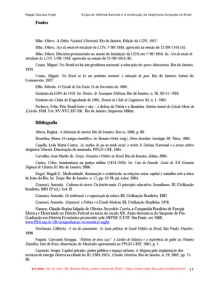 Magali Gouveia Engel                    A Liga de Defensa Nacional e a construção da hegemonia burguesa no Brasil

        Fontes



        Bilac, Olavo. A Defesa Nacional (Discursos). Rio de Janeiro, Edição da LDN, 1917.
        Bilac, Olavo. Ata da sessão de instalação da LDN, 7/09/1916, aprovada na sessão de 23/09/1916 (A).
        Bilac, Olavo. Discurso pronunciado na sessão de instalação da LDN em 7/09/1916. In: Ata da sessão de
instalação da LDN, 7/09/1916, aprovada na sessão de 23/09/1916 (B).
        Couto, Miguel. No Brasil só há um problema nacional: a educação do povo (discursos). Rio de Janeiro.
1933.
    Couto, Miguel. No Brasil só há um problema nacional: a educação do povo. Rio de Janeiro: Jornal do
Commercio. 1927.
        Ellis, Alfredo. O Estado de São Paulo, 15 de fevereiro de 1909.
        Estatuto da LDN de 1916. In: Revista de Assumptos Militares. Rio de Janeiro, n. 38, 30/11/1916.
        Estatuto do Clube de Engenharia de 1905. Revista do Clube de Engenharia. RJ, n. 1, 1905.
       Pacheco, Felix. Pelo Brasil forte e são – a defesa da Pátria e a Bandeira. Boletim mensal do Estado Maior do
Exército. 1918, Vol. XV-XVI: 237-241. Rio de Janeiro, Imprensa Militar.

        Bibliografia

        Abreu, Regina. A fabricação do imortal. Rio de Janeiro, Rocco, 1996, p. 80.
        Bourdieu, Pierra. O campo científico. In: Renato Ortiz (org.). Pierre Bourdieu: Sociologia. SP, Ática, 1983.
        Capella, Leila Maria Correa. As malhas de aço no tecido social: a revista A Defesa Nacional e o serviço militar
obrigatório. Niterói, Dissertação de mestrado, PPGH-UFF, 1985.
        Carvalho, José Murilo de. Forças Armadas e Política no Brasil. Rio de Janeiro, Zahar, 2005.
       Castro, Celso. Insubmissos na justiça militar (1874-1945). In: Usos do Passado. Anais do XII Encontro
Regional de História RJ. Rio de Janeiro, 2006.
      Engel, Magali G. Modernidade, dominação e resistência: as relações entre capital e trabalho sob a ótica
de João do Rio. In: Tempo. Rio de Janeiro, n. 17, pp. 53-78, jul. a dez. 2004.
       Gramsci, Antonio. Cadernos do cárcere. Os intelectuais. O princípio educativo. Jornalismo. RJ, Civilização
brasileira, 2001 (2ª ed.), Vol. II.
        Gramsci, Antonio. Os intelectuais e a organização da cultura. RJ, Civilização Brasileira, 1987.
        Gramsci, Antonio. Maquiavel, a Política e o Estado Moderno. RJ, Civilização Brasileira, 1978.
       Hansen, Cláudia Regina Salgado de Oliveira. Serzedelo Corrêa, a Companhia Brasileira de Energia
Elétrica e Eletricidade no Distrito Federal no início do século XX. Anais eletrônicos do Simpósio de Pós-
Graduação em História Econômica promovido pela ABPHE E USP. São Paulo, set. 2008,
www.fflch.usp.br/dh/posgraduacao/economica/spghe.
        Hochman, Gilberto, A era do saneamento. As bases políticas de Saúde Pública no Brasil, São Paulo, Hucitec,
1998.
       Faquin, Giovanni Stroppa. “Políticos de nova raça”: o Jardim de Infância e a experiência do poder na Primeira
República. Juiz de Fora, dissertação de Mestrado apresentada ao PPGH-UFJF, 2007, p. 1.
       Lamarão, Sérgio. Capital privado, poder público e espaço urbano. A disputa pela implantação dos
serviços de energia elétrica na cidade do RJ (1905-1915). Estudos Históricos. Rio de Janeiro, n. 29, 2002, pp. 75-
96.

    e-l@tina, Vol. 8, núm. 30, Buenos Aires, enero-marzo de 2010 – htpp://www.iealc.fsoc.uba.ar/elatina.htm        17
 