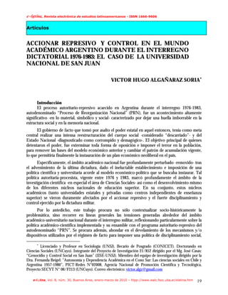 f.mAujob/!Revista electrónica de estudios latinoamericanos - ISSN 1666-9606

Artículos


ACCIONAR REPRESIVO Y CONTROL EN EL MUNDO
ACADÉMICO ARGENTINO DURANTE EL INTERREGNO
DICTATORIAL 1976-1983: EL CASO DE LA UNIVERSIDAD
NACIONAL DE SAN JUAN

                                                      VICTOR HUGO ALGAÑARAZ SORIA∗



       Introducción
       El proceso autoritario-represivo acaecido en Argentina durante el interregno 1976-1983,
autodenominado “Proceso de Reorganización Nacional” (PRN), fue un acontecimiento altamente
significativo -en lo material, simbólico y social- caracterizado por dejar una huella imborrable en la
estructura social y en la memoria nacional.
      El gobierno de facto que tomó por asalto el poder estatal en aquel entonces, tenía como meta
central realizar una intensa reestructuración del cuerpo social -considerado “descarriado”- y del
Estado Nacional -diagnosticado como corrompido y demagógico-. El objetivo principal de quienes
detentaron el poder, fue exterminar toda forma de oposición e imponer el terror en la población,
para remover las bases del modelo económico anterior y cambiar el patrón de acumulación vigente,
lo que permitiría finalmente la instauración de un plan económico neoliberal en el país.
       Específicamente, el ámbito académico nacional fue profundamente perturbado -removido- tras
el advenimiento de la última dictadura, dado el ineluctable establecimiento e imposición de una
política científica y universitaria acorde al modelo económico-político que se buscaba instaurar. Tal
política autoritaria-procesista, vigente entre 1976 y 1983, marcó profundamente el ámbito de la
investigación científica -en especial el área de Ciencias Sociales- así como el desenvolvimiento mismo
de los diferentes núcleos nacionales de educación superior. En su conjunto, estos núcleos
académicos (tanto universidades estatales y privadas como centros independientes de enseñanza
superior) se vieron duramente afectados por el accionar represivo y el fuerte disciplinamiento y
control ejercido por la dictadura militar.
       Por lo antedicho, este trabajo procura no sólo contextualizar socio-históricamente la
problemática, sino recorrer en líneas generales las tensiones generadas alrededor del ámbito
académico-universitario nacional durante el interregno militar, reflexionando particularmente sobre la
política académico-científica implementada y su ensamble con el programa autoritario-represivo del
autodenominado “PRN”. Se procura además, ahondar en el develamiento de los mecanismos y/o
dispositivos utilizados por el régimen de facto para imponer una política de disciplinamiento social,

      ∗
         Licenciado y Profesor en Sociología (UNSJ). Becario de Posgrado (CONICET). Doctorando en
Ciencias Sociales (UNCuyo). Integrante del Proyecto de Investigación 21/852 dirigido por el Mg. José Casas:
“Genocidio y Control Social en San Juan” (IISE-UNSJ). Miembro del equipo de investigación dirigido por la
Dra. Fernanda Beigel: "Autonomía y Dependencia Académica en el Cono Sur: Las ciencias sociales en Chile y
Argentina 1957-1980”, PICT-Redes N°02008, Agencia Nacional de Promoción Científica y Tecnológica,
Proyecto SECYT N° 06/F213 (UNCuyo). Correo electrónico: victor.algz@gmail.com

    e-l@tina, Vol. 8, núm. 30, Buenos Aires, enero-marzo de 2010 – htpp://www.iealc.fsoc.uba.ar/elatina.htm   19
 