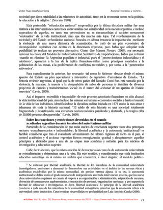 Víctor Hugo Algañaraz Soria                                                       Accionar represivo y control…

sociedad que diera estabilidad a las relaciones de autoridad, tanto en la economía como en la política,
la educación y la religión”. (Novaro, 2009)
       Esta pretendida “refundación nacional” emprendida por la última dictadura militar fue muy
distinta a las intervenciones castrenses sobrevenidas con anterioridad en la nación argentina, e incluso
superadora de aquellas, en tanto sus pretensiones no se circunscribían al carácter meramente
“ordenador” de la vida institucional, sino que iba mucho más lejos. Tal reordenamiento de la
sociedad y del Estado -refundación nacional- buscaba en última instancia la implantación -mediante
la violencia- de una nueva dinámica de acumulación. Se trató de un plan económico de
recomposición capitalista con centro en la dimensión represiva, pues había que aniquilar toda
posibilidad de realizar un proyecto alternativo. Como dice Marcos Novaro (2009), era necesario
remover las bases del Modelo de Industrialización Sustitutivo de Importaciones, había que refrenar
-cuando no eliminar- la Argentina populista e industrial, pues el “proteccionismo industrialista y el
estatismo”, aparecían a la luz de la óptica financiero-miliar como principios asociados a la
politización de las masas, a la proliferación de conflictos sectoriales y, por tanto, a la “penetración
subversiva”.
       Para cumplimentar lo anterior, fue necesario -tal como lo hicieron- desatar desde el mismo
aparato del Estado un plan operacional y sistemático de represión -Terrorismo de Estado-. “La
historia reciente argentina, al igual que la de otros países del llamado Cono Sur, está surcada por la
violencia, la masacre, la muerte y la desaparición de miles de personas (y también de diversos
proyectos de cambio y transformación social) en el marco del accionar de un aparato de Estado
terrorista” (Levin, 2009).
       Así, el impacto -extendido e insondable- de este proceso autoritario-financiero no sólo alcanzó
la vida institucional del país, sino incluso las mismas estructuras económico-sociales y hasta el mundo
de la vida de los individuos, identificándose la dictadura militar iniciada en 1976 como la más atroz e
inhumana de toda la historia nacional. “El saldo de esta historia es una sociedad totalmente
fragmentada y desarticulada, una estructura socioeconómica paralizada y destruida, y la trágica cifra
de 30.000 personas desaparecidas” (Levin, 2009).
       Sobre las coacciones y restricciones devenidas en el mundo
       académico argentino durante los años del autoritarismo militar
       Partiendo de la consideración de que todo núcleo de enseñanza superior tiene dos principios
rectores -complementarios e indisociables-: la libertad académica y la autonomía institucional,2 es
factible considerar que tras el avasallante advenimiento del último régimen de facto en el país, el
control académico y el accionar represivo fueron reemplazando -gradual y abruptamente- aquellos
principios y abriendo paso a una de las etapas más sombrías y nefastas para los núcleos de
investigación y educación superior.
       Cabe decir además, que la misma noción de democracia así como la de autonomía universitaria
se retroalimentan y determinan una a la otra. En este sentido, y considerando que toda institución
educativa constituye en sí misma un ámbito que concretiza, a nivel singular, el modelo político-

      2   Se entiende por libertad académica, la libertad de los miembros de la comunidad universitaria
(investigadores, profesores y alumnos) de desenvolver sus actividades en el ámbito de las normas éticas y
académicas establecidas por la misma comunidad, sin presión externa alguna. A su vez, la autonomía
institucional se define como el grado necesario de independencia ante toda intervención externa, que los nueve
cleos universitarios requieren en cuanto al respeto a su organización y administración, asignación de recursos,
obtención de presupuestos suplementarios, contratación de personal, organización curricular, y por supuesto la
libertad de educación e investigación, es decir, libertad académica. El principio de la libertad académica
concierne a cada uno de los miembros de la comunidad universitaria, mientras que la autonomía refiere a la
universidad como institución. Características desarrolladas en profundidad por Luiz Antônio Cunha (2006).

    e-l@tina, Vol. 8, núm. 30, Buenos Aires, enero-marzo de 2010 – htpp://www.iealc.fsoc.uba.ar/elatina.htm   21
 