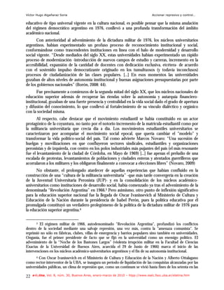 Víctor Hugo Algañaraz Soria                                                        Accionar represivo y control…

educativo de tipo universal vigente en la cultura nacional, es posible pensar que la misma anulación
del régimen democrático argentino en 1976, conllevó a una profunda transformación del ámbito
académico nacional.
       Con anterioridad al advenimiento de la dictadura militar de 1976, los núcleos universitarios
argentinos. habían experimentado un profuso proceso de reconocimiento institucional y social,
conformándose como trascendentes instituciones en línea con el halo de modernidad y desarrollo
social vigente. “Desde mediados del siglo XX, estas universidades habían experimentado un rápido
proceso de modernización -introducción de nuevos campos de estudio y carreras, incremento en la
accesibilidad, expansión de la cantidad de docentes con dedicación exclusiva, etcétera- de acuerdo
con el sostenido impulso democratizante originado en los tumultuosos (y todavía inconclusos)
procesos de ciudadanización de las clases populares. [...] En esos momentos las universidades
gozaban de altos niveles de autonomía institucional y buenas asignaciones presupuestarias por parte
de los gobiernos nacionales” (Borón, 2008: 44).
       Fue precisamente a comienzos de la segunda mitad del siglo XX, que los núcleos nacionales de
educación superior además de recuperar las riendas sobre la autonomía y autarquía financiero-
institucional, gozaban de una fuerte presencia y centralidad en la vida social dado el grado de apertura
y difusión del conocimiento, lo que conllevó al fortalecimiento de su vínculo dialéctico y orgánico
con la sociedad misma.
       Al respecto, cabe destacar que el movimiento estudiantil se había constituido en un actor
protagónico de la coyuntura, no tanto por el notorio incremento de la matrícula estudiantil como por
la militancia universitaria que crecía día a día. Los movimientos estudiantiles universitarios se
caracterizaron por acompañar el movimiento social epocal, que quería cambiar el "modelo" y
transformar la vida político-social del país. Tal como advierte Marcos Novaro: “Una sucesión de
huelgas y movilizaciones en que confluyeron sectores sindicales, estudiantiles y organizaciones
peronistas y de izquierda, con centro en los polos industriales más pujantes del país (el más resonante
fue el levantamiento de la ciudad de Córdoba, en Mayo de 1969) [...] fue apenas el preludio de una
escalada de protestas, levantamientos de poblaciones y ciudades enteras y atentados guerrilleros que
acorralaron a los militares y los obligaron finalmente a convocar a elecciones libres” (Novaro, 2009)
      No obstante, el prolongado atardecer de aquellas experiencias que habían confluido en la
construcción de una “cultura de la militancia universitaria” -que más tarde convergería en la creación
de la Juventud Universitaria Peronista (JUP)- y en la consolidación de los núcleos académico-
universitarios como instituciones de desarrollo social, había comenzado ya tras el advenimiento de la
denominada “Revolución Argentina” en 1966.3 Pero asimismo, otro punto de inflexión significativo
para la educación superior nacional fue la llegada de Oscar Ivanissevich al Ministerio de Cultura y
Educación de la Nación durante la presidencia de Isabel Perón, pues la política educativa por él
promulgada constituyó un verdadero prolegómeno de la política de la dictadura militar de 1976 para
la educación superior argentina.4

       3 El régimen militar de 1966, autodenominado "Revolución Argentina", profundizó los conflictos

dentro de la sociedad mediante una salvaje represión, una vez más, contra la "amenaza comunista". Se
reprimió no sólo en fábricas, clubes, villas de emergencia y barrios populares sino también en universidades.
Onganía, fue el primer presidente de facto que se fijó en la universidad como un enemigo político. El
advenimiento de la “Noche de los Bastones Largos” (violenta irrupción militar en la Facultad de Ciencias
Exactas de la Universidad de Buenos Aires, acaecida el 29 de Junio de 1966) marca el inicio de las
intervenciones en los núcleos académico-universitarios argentinos y el fin de su autonomía institucional.
       4Con Oscar Ivanissevich en el Ministerio de Cultura y Educación de la Nación y Alberto Ottalagano
como rector-interventor de la UBA, se inaugura un período de liquidación de las conquistas alcanzadas por las
universidades públicas, un clima de represión que, como un continum se vivió hasta fines de los setenta en las

22   e-l@tina, Vol. 8, núm. 30, Buenos Aires, enero-marzo de 2010 – htpp://www.iealc.fsoc.uba.ar/elatina.htm
 