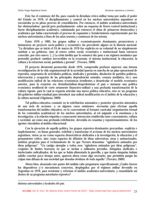 Víctor Hugo Algañaraz Soria                                                       Accionar represivo y control…

      Este fue el comienzo del fin, pues cuando la dictadura cívico-militar toma por asalto el poder
del Estado en 1976, el disciplinamiento y control en los núcleos universitarios argentinos se
encontraba ya en pleno proceso de consolidación. Por entonces, el ámbito académico-universitario
fue obstruyéndose -parcial pero profundamente- sobre un esquema de férreo control institucional y
fuerte disciplinamiento académico, culminando por entonces el clima de primavera democrática y
académica que había caracterizado el proceso de expansión y fortalecimiento experimentado por los
núcleos universitarios a fines de los años sesenta y comienzos de los setenta.
       Entre 1976 y 1983, los grupos militar y económicamente dominantes promovieron e
instauraron un proyecto socio-político y económico sin precedente alguno en la historia nacional.
“La dictadura que se inició el 24 de marzo de 1976 fue explícita en su voluntad de no simplemente
sustituir a un gobierno, sino al entero orden social, económico e institucional hasta entonces
conocido, por otro nuevo. [...] La crisis inédita que lo enmarcó dio paso a un régimen mesiánico que
pretendió producir cambios irreversibles en la economía, el sistema institucional, la educación, la
cultura y la estructura social, partidaria y gremial”. (Novaro, 2009)
       El proyecto dictatorial promovido desde 1976, comprendía profusos aspectos: una intensa
reconfiguración de la vida organizacional de la sociedad (puesta en marcha de un plan operacional de
represión, suspensión de actividades políticas, sindicales y gremiales, disolución de partidos políticos,
intervención y ocupación de las principales dependencias estatales, censura mediática, etc.), una
modificación radical de las relaciones económicas (tendientes a desarticular el modelo económico
anterior, pues la ecuación era desindustrializar-desproletarizar el país e instaurar una política
económica neoliberal de corte netamente financiero-militar) y una profunda transformación de la
cultura vigente, para lo cual se requería articular una nueva política educativa, esto es: un programa
del gobierno militar-estadual para introducir una radical modificación en el ámbito de la educación y
la cultura nacional (Algañaraz, 2009).
      Tal política-educativa consistió en la redefinición axiomática y posterior ejecución sistemática
de una serie de acciones -y en algunos casos omisiones- necesarias para efectuar aquella
transformación del ámbito educativo, en lo concerniente al formato curricular (organización formal
de los contenidos académicos) de los núcleos universitarios, al rol asignado a la enseñanza y la
investigación, a la relación tripartita y consecuente interacción establecida entre conocimiento, cultura
y sociedad, así como una profunda redefinición -devenida en cesantías y reposicionamientos- de los
agentes vinculados al ámbito educacional.
       Con la ejecución de aquella política, los grupos represivo-dominantes procuraban -explícita e
implícitamente-, en líneas generales, redefinir y transformar el accionar de los núcleos universitarios
argentinos, vistos ya no como espacios democráticos dedicados a la investigación, la educación y el
pensamiento crítico, sino como espacios de difusión de ideas subversivas, ateas y antinacionales,
ámbitos propicios para el reclutamiento de -lo que Novaro denomina- “agitadores animados por
ideas peligrosas”. “Un castigo ejemplar a todos esos “agitadores animados por ideas peligrosas”,
conjunto de límites borrosos en que se incluía a militantes juveniles, delegados sindicales e
intelectuales radicalizados, de los que se había alimentado la guerrilla, y que tantas simpatías habían
sabido concitar poco tiempo antes, aparecía ahora como algo necesario, que permitiría purgar las
culpas más difusas de una sociedad que deseaba olvidarse de todo aquello” (Novaro, 2009).
      Ahora bien, alcanzado este punto del análisis cabe preguntarse específicamente ¿Cuáles fueron
los dispositivos y/o mecanismos concretos, desplegados por el régimen militar devenido en
Argentina en 1976, para reorientar y reformar el ámbito académico-universitario, y ensamblarlo así
dentro de su programa autoritario-represivo?

distintas universidades y facultades del país.

    e-l@tina, Vol. 8, núm. 30, Buenos Aires, enero-marzo de 2010 – htpp://www.iealc.fsoc.uba.ar/elatina.htm   23
 