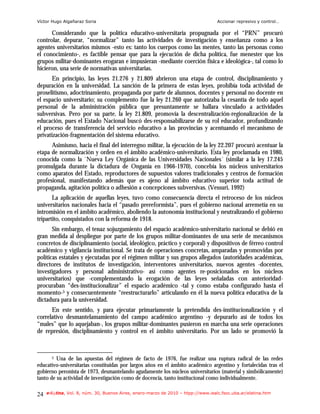 Víctor Hugo Algañaraz Soria                                                        Accionar represivo y control…

      Considerando que la política educativo-universitaria propugnada por el “PRN” procuró
controlar, depurar, “normalizar” tanto las actividades de investigación y enseñanza como a los
agentes universitarios mismos -esto es: tanto los cuerpos como las mentes, tanto las personas como
el conocimiento-, es factible pensar que para la ejecución de dicha política, fue menester que los
grupos militar-dominantes erogaran e impusieran -mediante coerción física e ideológica-, tal como lo
hicieron, una serie de normativas universitarias.
       En principio, las leyes 21.276 y 21.809 abrieron una etapa de control, disciplinamiento y
depuración en la universidad. La sanción de la primera de estas leyes, prohibía toda actividad de
proselitismo, adoctrinamiento, propaganda por parte de alumnos, docentes y personal no docente en
el espacio universitario; su complemento fue la ley 21.260 que autorizaba la cesantía de todo aquel
personal de la administración pública que presuntamente se hallara vinculado a actividades
subversivas. Pero por su parte, la ley 21.809, promovía la descentralización-regionalización de la
educación, pues el Estado Nacional buscó des-responsabilizarse de su rol educador, profundizando
el proceso de transferencia del servicio educativo a las provincias y acentuando el mecanismo de
privatización-fragmentación del sistema educativo.
      Asimismo, hacia el final del interregno militar, la ejecución de la ley 22.207 procuró acentuar la
etapa de normalización y orden en el ámbito académico-universitario. Esta ley proclamada en 1980,
conocida como la `Nueva Ley Orgánica de las Universidades Nacionales´ (similar a la ley 17.245
promulgada durante la dictadura de Onganía en 1966-1970), concebía los núcleos universitarios
como aparatos del Estado, reproductores de supuestos valores tradicionales y centros de formación
profesional, manifestando además que es ajeno al ámbito educativo superior toda actitud de
propaganda, agitación política o adhesión a concepciones subversivas. (Vessuri, 1992)
       La aplicación de aquellas leyes, tuvo como consecuencia directa el retroceso de los núcleos
universitarios nacionales hacia el “pasado prereformista”, pues el gobierno nacional arremetía en su
intromisión en el ámbito académico, aboliendo la autonomía institucional y neutralizando el gobierno
tripartito, conquistados con la reforma de 1918.
       Sin embargo, el tenaz sojuzgamiento del espacio académico-universitario nacional se debió en
gran medida al despliegue por parte de los grupos militar-dominantes de una serie de mecanismos
concretos de disciplinamiento (social, ideológico, práctico y corporal) y dispositivos de férreo control
académico y vigilancia institucional. Se trata de operaciones concretas, amparadas y promovidas por
políticas estatales y ejecutadas por el régimen militar y sus grupos allegados (autoridades académicas,
directores de institutos de investigación, interventores universitarios, nuevos agentes -docentes,
investigadores y personal administrativo- así como agentes re-posicionados en los núcleos
universitarios) que -complementando la erogación de las leyes señaladas con anterioridad-
procuraban “des-institucionalizar” el espacio académico -tal y como estaba configurado hasta el
momento-5 y consecuentemente “reestructurarlo” articulando en él la nueva política educativa de la
dictadura para la universidad.
      En este sentido, y para ejecutar primariamente la pretendida des-institucionalización y el
correlativo desmantelamamiento del campo académico argentino -y depurarlo así de todos los
“males” que lo aquejaban-, los grupos militar-dominantes pusieron en marcha una serie operaciones
de represión, disciplinamiento y control en el ámbito universitario. Por un lado se promovió la



       5 Una de las apuestas del régimen de facto de 1976, fue realizar una ruptura radical de las redes
educativo-universitarias constituidas por largos años en el ámbito académico argentino y fortalecidas tras el
gobierno peronista de 1973, desmantelando agudamente los núcleos universitarios (material y simbólicamente)
tanto de su actividad de investigación como de docencia, tanto institucional como individualmente.

24   e-l@tina, Vol. 8, núm. 30, Buenos Aires, enero-marzo de 2010 – htpp://www.iealc.fsoc.uba.ar/elatina.htm
 