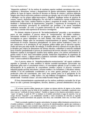 Víctor Hugo Algañaraz Soria                                                       Accionar represivo y control…

“depuración académica”6 de los núcleos de enseñanza superior mediante mecanismos tales como:
expulsiones y detenciones, torturas y desapariciones de agentes universitarios, implementación de
políticas de cupos de ingreso, selección de docentes en función de criterios y prácticas arbitrarias
(ningún valor tenía la trayectoria académico-curricular por ejemplo, más si lo tenía el vínculo familiar
e ideológico con los grupos militar-interventores y allegados), despliegue incluso de prácticas de
censura, control y depuración bibliográfica. Por otro lado se establecieron cruentas modificaciones
institucionales, tales como: cambios drásticos en planes y programas de estudio, cierre de carreras,
desaliento o desfinanciación de departamentos, programas y experiencias de investigación y de
extensión universitaria, prescripción de resoluciones que permitían a las nuevas autoridades
académicas nacionales -así como a la gestión interventora de cada núcleo superior- reorganizar,
supervisar y controlar toda experiencia de docencia e investigación.
       No obstante, mientras el proceso de “des-institucionalización” procesista -y sus mecanismos-
parece ser más manifiesto, el proceso mismo de “reestructuración” del ámbito académico-
universitario mediante la articulación de un programa militar para la educación superior y la
investigación no parece vislumbrase con tanta claridad. Aún treinta años después de aquellos
acontecimientos, indagar sobre los mecanismos (reposicionamiento de agentes,7 reasignación y/o
transferencia de recursos -financieros principalmente- de ciertos núcleos académicos a otros, etc.)
que coadyuvaron en la articulación de este programa político-militar para la educación superior,
resulta una tarea para nada sencilla. Sin embargo, es factible advertir la existencia de un plan claro de
la dictadura para reducir las dimensiones del sistema educativo, redistribuir la matrícula estudiantil
hacia el interior (profundizando el proceso de transferencia del servicio educativo a las provincias) y
finalmente canalizar la investigación científica hacia ámbitos ajenos a los núcleos universitarios de
gestión estatal, es decir, hacia universidades privadas, fundaciones dependientes de organismos de
financiamiento externo, y algunos núcleos académicos nacionales catalogados por Brunner (1986)
como “centros académicos independientes” (CAI).
      Con el proceso mismo de “desinstitucionalización-reestructuración” del espacio académico
argentino se pretendía en suma modificar la relación sociedad-conocimiento (provocando una
importante grieta entre el conocimiento teórico y el conocimiento aplicado, lo que se traduce en la
desvinculación de la producción de conocimiento científico respecto al proyecto económico
industrial-popular-nacional antecedente), reformar-moldear a los formadores o educadores mismos,
redefinir el rol del estudiantado (considerados ya no como agentes partícipes y activos en la
producción crítica del conocimiento, sino como mera materia pasiva en la apropiación de los
contenidos de enseñanza), y orillar incluso a los más brillantes investigadores a trabajar desde un
método inútil, “el método-censura”, tal como señala Facundo Ortega (1993).
      El feroz desmantelamiento experimentado por los núcleos académicos nacionales fue tal que
abarcó no sólo a personas (investigadores, docentes, alumnos y personal administrativo) sino que


      6  El accionar represivo-militar imponía por sí mismo un sistema selectivo de ingreso en los núcleos
universitarios, en muchos casos las fichas de los candidatos eran férreamente controladas, requiriendo entre
otras cosas un “certificado de buena conducta”. También se impuso en los claustros universitarios examen y
“cupos” de ingreso. A partir de 1977 se instituyó en el ámbito universitario el pago de aranceles. Con un
cuerpo docente “depurado” y un estudiantado sometido a varios mecanismos de selección se esperaba
conformar un sistema universitario más pequeño, más eficaz, más controlable. Sobre esto, ver Pérez Lindo
(1985).
      7 Dada la acentuada expulsión de agentes universitarios, los grupos militar-dominantes promovieron en
el ámbito académico -y también en el científico- un proceso de reposicionamiento, agentes que comienzan a
ocupar (y hasta en algunos casos acumular) cargos directivos o asesores y muchos otros que ingresan en estos
años a los núcleos académico-universitarios sin trayectoria previa alguna.

    e-l@tina, Vol. 8, núm. 30, Buenos Aires, enero-marzo de 2010 – htpp://www.iealc.fsoc.uba.ar/elatina.htm   25
 