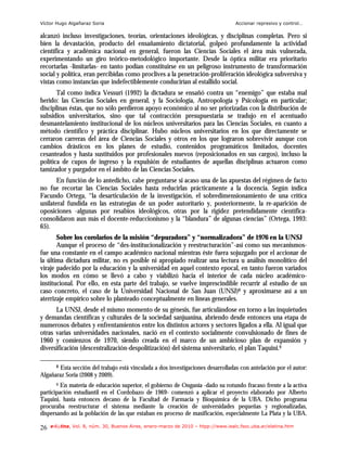 Víctor Hugo Algañaraz Soria                                                        Accionar represivo y control…

alcanzó incluso investigaciones, teorías, orientaciones ideológicas, y disciplinas completas. Pero si
bien la devastación, producto del ensañamiento dictatorial, golpeó profundamente la actividad
científica y académica nacional en general, fueron las Ciencias Sociales el área más vulnerada,
experimentando un giro teórico-metodológico importante. Desde la óptica militar era prioritario
recortarlas -limitarlas- en tanto podían constituirse en un peligroso instrumento de transformación
social y política, eran percibidas como proclives a la penetración-proliferación ideológica subversiva y
vistas como instancias que indefectiblemente conducirían al estallido social.
       Tal como indica Vessuri (1992) la dictadura se ensañó contra un “enemigo” que estaba mal
herido: las Ciencias Sociales en general, y la Sociología, Antropología y Psicología en particular;
disciplinas éstas, que no sólo perdieron apoyo económico al no ser priorizadas con la distribución de
subsidios universitarios, sino que tal contracción presupuestaria se tradujo en el acentuado
desmantelamiento institucional de los núcleos universitarios para las Ciencias Sociales, en cuanto a
método científico y práctica disciplinar. Hubo núcleos universitarios en los que directamente se
cerraron carreras del área de Ciencias Sociales y otros en los que lograron sobrevivir aunque con
cambios drásticos en los planes de estudio, contenidos programáticos limitados, docentes
cesanteados y hasta sustituidos por profesionales nuevos (reposicionados en sus cargos), incluso la
política de cupos de ingreso y la expulsión de estudiantes de aquellas disciplinas actuaron como
tamizador y purgador en el ámbito de las Ciencias Sociales.
       En función de lo antedicho, cabe preguntarse si acaso una de las apuestas del régimen de facto
no fue recortar las Ciencias Sociales hasta reducirlas prácticamente a la docencia. Según indica
Facundo Ortega, “la desarticulación de la investigación, el sobredimensionamiento de una crítica
unilateral fundida en las estrategias de un poder autoritario y, posteriormente, la re-aparición de
oposiciones -algunas por resabios ideológicos, otras por la rigidez pretendidamente científica-
consolidaron aun más el docente-reduccionismo y la “blandura” de algunas ciencias” (Ortega, 1993:
65).
       Sobre los corolarios de la misión “depuradora” y “normalizadora” de 1976 en la UNSJ
       Aunque el proceso de “des-institucionalización y reestructuración”-así como sus mecanismos-
fue una constante en el campo académico nacional mientras éste fuera sojuzgado por el accionar de
la última dictadura militar, no es posible ni apropiado realizar una lectura u análisis monolítico del
viraje padecido por la educación y la universidad en aquel contexto epocal, en tanto fueron variados
los modos en cómo se llevó a cabo y viabilizó hacia el interior de cada núcleo académico-
institucional. Por ello, en esta parte del trabajo, se vuelve imprescindible recurrir al estudio de un
caso concreto, el caso de la Universidad Nacional de San Juan (UNSJ)8 y aproximarse así a un
aterrizaje empírico sobre lo planteado conceptualmente en líneas generales.
      La UNSJ, desde el mismo momento de su génesis, fue articulándose en torno a las inquietudes
y demandas científicas y culturales de la sociedad sanjuanina, abriendo desde entonces una etapa de
numerosos debates y enfrentamientos entre los distintos actores y sectores ligados a ella. Al igual que
otras varias universidades nacionales, nació en el contexto socialmente convulsionado de fines de
1960 y comienzos de 1970, siendo creada en el marco de un ambicioso plan de expansión y
diversificación (descentralización-despolitización) del sistema universitario, el plan Taquini.9

       8Esta sección del trabajo está vinculada a dos investigaciones desarrolladas con antelación por el autor:
Algañaraz Soria (2008 y 2009).
       9 En materia de educación superior, el gobierno de Onganía -dado su rotundo fracaso frente a la activa

participación estudiantil en el Cordobazo de 1969- comenzó a aplicar el proyecto elaborado por Alberto
Taquini, hasta entonces decano de la Facultad de Farmacia y Bioquímica de la UBA. Dicho programa
procuraba reestructurar el sistema mediante la creación de universidades pequeñas y regionalizadas,
dispersando así la población de las que estaban en proceso de masificación, especialmente La Plata y la UBA.

26   e-l@tina, Vol. 8, núm. 30, Buenos Aires, enero-marzo de 2010 – htpp://www.iealc.fsoc.uba.ar/elatina.htm
 