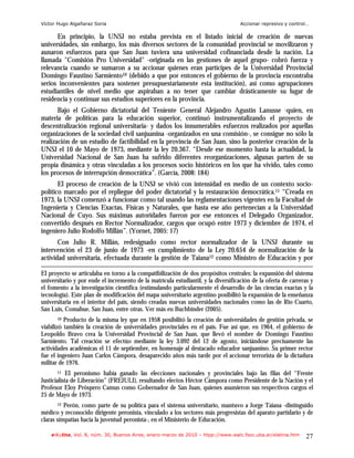 Víctor Hugo Algañaraz Soria                                                         Accionar represivo y control…

      En principio, la UNSJ no estaba prevista en el listado inicial de creación de nuevas
universidades, sin embargo, los más diversos sectores de la comunidad provincial se movilizaron y
aunaron esfuerzos para que San Juan tuviera una universidad cofinanciada desde la nación. La
llamada "Comisión Pro Universidad" -originada en las gestiones de aquel grupo- cobró fuerza y
relevancia cuando se sumaron a su accionar quienes eran partícipes de la Universidad Provincial
Domingo Faustino Sarmiento10 (debido a que por entonces el gobierno de la provincia encontraba
serios inconvenientes para sostener presupuestariamente esta institución), así como agrupaciones
estudiantiles de nivel medio que aspiraban a no tener que cambiar drásticamente su lugar de
residencia y continuar sus estudios superiores en la provincia.
       Bajo el Gobierno dictatorial del Teniente General Alejandro Agustín Lanusse -quien, en
materia de políticas para la educación superior, continuó instrumentalizando el proyecto de
descentralización regional universitaria- y dados los innumerables esfuerzos realizados por aquellas
organizaciones de la sociedad civil sanjuanina -organizados en una comisión-, se consigue no sólo la
realización de un estudio de factibilidad en la provincia de San Juan, sino la posterior creación de la
UNSJ el 10 de Mayo de 1973, mediante la ley 20.367. “Desde ese momento hasta la actualidad, la
Universidad Nacional de San Juan ha sufrido diferentes reorganizaciones, algunas parten de su
propia dinámica y otras vinculadas a los procesos socio históricos en los que ha vivido, tales como
los procesos de interrupción democrática”. (García, 2008: 184)
       El proceso de creación de la UNSJ se vivió con intensidad en medio de un contexto socio-
político marcado por el repliegue del poder dictatorial y la restauración democrática.11 “Creada en
1973, la UNSJ comenzó a funcionar como tal usando las reglamentaciones vigentes en la Facultad de
Ingeniería y Ciencias Exactas, Físicas y Naturales, que hasta ese año pertenecían a la Universidad
Nacional de Cuyo. Sus máximas autoridades fueron por ese entonces el Delegado Organizador,
convertido después en Rector Normalizador, cargos que ocupó entre 1973 y diciembre de 1974, el
ingeniero Julio Rodolfo Millán”. (Yornet, 2005: 17)
       Con Julio R. Millán, redesignado como rector normalizador de la UNSJ durante su
intervención el 23 de junio de 1973 -en cumplimiento de la Ley 20.654 de normalización de la
actividad universitaria, efectuada durante la gestión de Taiana12 como Ministro de Educación y por

El proyecto se articulaba en torno a la compatibilización de dos propósitos centrales: la expansión del sistema
universitario y por ende el incremento de la matrícula estudiantil, y la diversificación de la oferta de carreras y
el fomento a la investigación científica (estimulando particularmente el desarrollo de las ciencias exactas y la
tecnología). Este plan de modificación del mapa universitario argentino posibilitó la expansión de la enseñanza
universitaria en el interior del país, siendo creadas nuevas universidades nacionales como las de Rio Cuarto,
San Luis, Comahue, San Juan, entre otras. Ver más en Buchbinder (2005).
      10  Producto de la misma ley que en 1958 posibilitó la creación de universidades de gestión privada, se
viabilizó también la creación de universidades provinciales en el país. Fue así que, en 1964, el gobierno de
Leopoldo Bravo crea la Universidad Provincial de San Juan, que llevó el nombre de Domingo Faustino
Sarmiento. Tal creación se efectúo mediante la ley 3.092 del 12 de agosto, iniciándose precisamente las
actividades académicas el 11 de septiembre, en homenaje al destacado educador sanjuanino. Su primer rector
fue el ingeniero Juan Carlos Cámpora, desaparecido años más tarde por el accionar terrorista de la dictadura
militar de 1976.
      11    El peronismo había ganado las elecciones nacionales y provinciales bajo las filas del “Frente
Justicialista de Liberación” (FREJULI), resultando electos Héctor Cámpora como Presidente de la Nación y el
Profesor Eloy Próspero Camus como Gobernador de San Juan, quienes asumieron sus respectivos cargos el
25 de Mayo de 1973.
      12  Perón, como parte de su política para el sistema universitario, mantuvo a Jorge Taiana -distinguido
médico y reconocido dirigente peronista, vinculado a los sectores más progresistas del aparato partidario y de
claras simpatías hacia la juventud peronista-, en el Ministerio de Educación.

    e-l@tina, Vol. 8, núm. 30, Buenos Aires, enero-marzo de 2010 – htpp://www.iealc.fsoc.uba.ar/elatina.htm     27
 