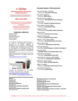 Consejo Asesor Internacional
              f.mAujob!
   Revista electrónica de estudios                  Joan del Alcàzar i Garrido
          latinoamericanos                            (Historiador. Universitat de València)

                                                    Fernando Calderón
    http://www.iealc.fsoc.uba.ar/elatina.htm         (Sociólogo. PNUD, Bolivia)

                                                    Germán Carrera Damas
            ISSN 1666-9606                            (Historiador. Universidad Central de Venezuela)

  Unidad de Docencia e Investigaciones              Julio Cotler
    Sociohistóricas de América Latina                 (Sociólogo. Instituto de Estudios Peruanos)
               (UDISHAL)
                                                    Enzo Faletto (1935-2003)
      Facultad de Ciencias Sociales                   (Sociólogo. Universidad de Chile)
      Universidad de Buenos Aires
        Buenos Aires, Argentina                     Virginia Fontes
                                                      (Historiadora, Universidade Federal Fluminense)
          Colectivo editorial                       Miquel Izard
Waldo Ansaldi                                         (Historiador. Universitat de Barcelona)
Mara Burkart
Verónica Giordano                                   Guillermo O’Donnell
                                                     (Politòlogo. University of Notre Dame)
Mario Petrone
Lorena Soler                                        Alberto J. Pla (1926-2008)
                                                      (Historiador. Universidad Nacional de Rosario)
Los miembros del Colectivo Editorial tienen a
su cargo la administración, redacción y             Maria Lígia Prado
dirección   de   la   revista.  Además,     se        (Historiadora, Universidade de São Paulo)
desempeñan como docentes e investigadores
en Historia Social Latinoamericana y/o Taller       Domingo Rivarola
de Investigación de Sociología Histórica de          (Sociólogo, Centro Paraguayo de Estudios Sociológicos)
América Latina, en la Carrera de Sociología,
Facultad de Ciencias Sociales, Universidad de       Alain Rouquié
Buenos Aires.                                         (Politólogo. Maison de l’Amérique Latine, París)
Información curricular sobre cada uno de ellos
podrá encontrarse en la página web de la            Ángel Rivera Quintero
UDISHAL:                                              (Sociólogo. Universidad de Puerto Rico)
 www.catedras.fsoc.uba.ar/udishal
                                                    Lucía Sala de Touron (1925-2006)
                                                      (Historiadora. Universidad de la República)

                                                    Edelberto Torres Rivas
                                                     (Sociólogo. PNUD y FLACSO Guatemala)

                                                    Hélgio Trindade
                                                     (Politólogo. Universidade de Rio Grande do Sul)

                                                    Juan Carlos Volnovich
                                               !     (Psicoanalista. Buenos Aires)
f.mAujob se encuentra en el DOAJ,
Directory of Open Access Journals
www.catedras.fsoc.uba.ar/udishal
y en Latindex, www.latindex.unam.mx

Autoridades Facultad de Ciencias Sociales
Decano                                              Secretario de Cultura y Extensión
Sergio Caletti                                      Alejandro Enrique
Vicedecano                                          Secretaria de Hacienda
Adriana Clementi                                    Cristina Abraham
Secretaria Académica                                Secretaria de Proyección Institucional
Stella Martini                                      Diego de Charras
Secretaria de Estudios Avanzados                    Instituto de Investigaciones Gino Germani
Carolina Mera                                       Director: Julián Rebón
Secretaria de Gestión Institucional                 Instituto de Estudios de América Latina y el Caribe:
Mercedes Depino                                     Director: Waldo Ansaldi




    e-l@tina, Vol. 8, núm. 30, Buenos Aires, enero-marzo de 2010 – htpp://www.iealc.fsoc.uba.ar/elatina.htm   1
 