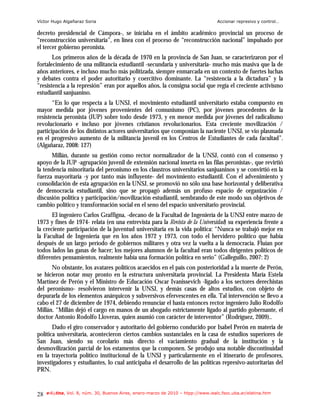 Víctor Hugo Algañaraz Soria                                                        Accionar represivo y control…

decreto presidencial de Cámpora-, se iniciaba en el ámbito académico provincial un proceso de
“reconstrucción universitaria”, en línea con el proceso de “reconstrucción nacional” impulsado por
el tercer gobierno peronista.
       Los primeros años de la década de 1970 en la provincia de San Juan, se caracterizaron por el
fortalecimiento de una militancia estudiantil -secundaria y universitaria- mucho más masiva que la de
años anteriores, e incluso mucho más politizada, siempre enmarcada en un contexto de fuertes luchas
y debates contra el poder autoritario y coercitivo dominante. La “resistencia a la dictadura” y la
“resistencia a la represión” eran por aquellos años, la consigna social que regía el creciente activismo
estudiantil sanjuanino.
       “En lo que respecta a la UNSJ, el movimiento estudiantil universitario estaba compuesto en
mayor medida por jóvenes provenientes del comunismo (PC), por jóvenes procedentes de la
resistencia peronista (JUP) sobre todo desde 1973, y en menor medida por jóvenes del radicalismo
revolucionario e incluso por jóvenes cristianos revolucionarios. Esta creciente movilización /
participación de los distintos actores universitarios que componían la naciente UNSJ, se vio plasmada
en el progresivo aumento de la militancia juvenil en los Centros de Estudiantes de cada facultad”.
(Algañaraz, 2008: 127)
      Millán, durante su gestión como rector normalizador de la UNSJ, contó con el consenso y
apoyo de la JUP -agrupación juvenil de extensión nacional inserta en las filas peronistas-, que revirtió
la tendencia minoritaria del peronismo en los claustros universitarios sanjuaninos y se convirtió en la
fuerza mayoritaria -y por tanto más influyente- del movimiento estudiantil. Con el advenimiento y
consolidación de esta agrupación en la UNSJ, se promovió no sólo una base horizontal y deliberativa
de democracia estudiantil, sino que se propagó además un profuso espacio de organización /
discusión política y participación/movilización estudiantil, sembrando de este modo sus objetivos de
cambio político y transformación social en el seno del espacio universitario provincial.
       El ingeniero Carlos Graffigna, -decano de la Facultad de Ingeniería de la UNSJ entre marzo de
1973 y fines de 1974- relata (en una entrevista para la Revista de la Universidad) su experiencia frente a
la creciente participación de la juventud universitaria en la vida política: “Nunca se trabajó mejor en
la Facultad de Ingeniería que en los años 1972 y 1973, con todo el hervidero político que había
después de un largo período de gobiernos militares y otra vez la vuelta a la democracia. Fluían por
todos lados las ganas de hacer; los mejores alumnos de la facultad eran todos dirigentes políticos de
diferentes pensamientos, realmente había una formación política en serio” (Galleguillo, 2007: 2)
      No obstante, los avatares políticos acaecidos en el país con posterioridad a la muerte de Perón,
se hicieron notar muy pronto en la estructura universitaria provincial. La Presidenta María Estela
Martínez de Perón y el Ministro de Educación Oscar Ivanissevich -ligado a los sectores derechistas
del peronismo- resolvieron intervenir la UNSJ, y demás casas de altos estudios, con objeto de
depurarla de los elementos anárquicos y subversivos efervescentes en ella. Tal intervención se llevo a
cabo el 27 de diciembre de 1974, debiendo renunciar el hasta entonces rector ingeniero Julio Rodolfo
Millán. “Millán dejó el cargo en manos de un abogado estrictamente ligado al partido gobernante, el
doctor Antonio Rodolfo Lloveras, quien asumió con carácter de interventor” (Rodríguez, 2009)..
       Dado el giro conservador y autoritario del gobierno conducido por Isabel Perón en materia de
política universitaria, acontecieron ciertos cambios sustanciales en la casa de estudios superiores de
San Juan, siendo su corolario más directo el vaciamiento gradual de la institución y la
desmovilización parcial de los estamentos que la componen. Se produjo una notable discontinuidad
en la trayectoria político institucional de la UNSJ y particularmente en el itinerario de profesores,
investigadores y estudiantes, lo cual anticipaba el desarrollo de las políticas represivo-autoritarias del
PRN.


28   e-l@tina, Vol. 8, núm. 30, Buenos Aires, enero-marzo de 2010 – htpp://www.iealc.fsoc.uba.ar/elatina.htm
 