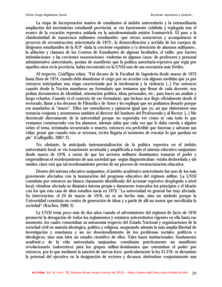 Víctor Hugo Algañaraz Soria                                                       Accionar represivo y control…

      La etapa de incorporación masiva de estudiantes al ámbito universitario y la extraordinaria
ampliación del movimiento estudiantil provincial, se vio fuertemente cohibida y replegada tras el
avance de la vocación represiva anidada en la autodenominada misión Ivanissevich. El pase a la
clandestinidad de numerosos militantes estudiantiles -que otrora sostuvieron y acompañaron el
proyecto de reconstrucción universitaria de 1973-, la desmovilización y acefalia de los cuerpos de
dirigentes estudiantiles de la JUP -dada la creciente expulsión y/o detención de alumnos militantes-,
la ablución y clausura de los Centros de Estudiantes de algunas facultades, el exilio -por fuertes
intimidaciones- y las crecientes exoneraciones -violentas en algunos casos- de profesores y personal
administrativo universitario, ponían de manifiesto que la política autoritaria-represiva que regía por
aquellos años en la provincia, había encontrado en la UNSJ uno de sus escenarios más fértiles.
       Al respecto, Graffigna relata: “Fui decano de la Facultad de Ingeniería desde marzo de 1973
hasta fines de 1974, cuando debí abandonar el cargo por no acordar con algunas medidas que ya por
entonces anticipaban una etapa caracterizada por la intolerancia y la violencia [...] Fue entonces
cuando desde la Nación mandaron un formulario que teníamos que llenar de cada docente; nos
pedían documentos de identidad, orientación política, ideas personales, etc., para hacer un análisis y
luego echarlos. Cuando vi el contexto de ese formulario, que incluso nos llegó oficialmente desde el
rectorado, llamé a los decanos de Filosofía y de Artes y les expliqué que no podíamos llenarlo porque
era mandarlos al “muere”. Ellos me entendieron y opinaron igual que yo, así que elaboramos una
renuncia conjunta y arrastramos también al director del Instituto del Profesorado y al Rector. [...] Me
desvinculé directamente de la universidad porque no soportaba ver cómo se caía todo lo que
veníamos construyendo con los alumnos, además sabía que cada vez que le daba cuerda a alguien
sobre el tema, terminaba secuestrado o muerto, entonces era preferible que huyeran y salvaran sus
vidas; pensé que cuando esto se serenara, recién llegaría el momento de rescatar lo que quedara en
pie” (Galleguillo, 2007: 2),
      No obstante, la anticipada instrumentalización de la política represiva en el ámbito
universitario local, se vio tenazmente acentuada y amplificada a todo el sistema educativo sanjuanino
desde marzo de 1976, a razón de que los sectores militares dominantes tomaran el poder y
emprendieran el reordenamiento de una sociedad que -según diagnosticaban- estaba desbordada y sin
rumbo; claro está que tal reordenamiento precisó de un proceso de reestructuración educativa.
       Dentro del sistema educativo sanjuanino, el ámbito académico-universitario fue uno de los más
gravemente afectados con la instauración del programa educativo del régimen militar. La UNSJ
constituía por entonces un blanco claramente identificado del accionar represivo desplegado a nivel
local, viéndose afectada su dinámica interna propia y duramente truncados los principios y el ideario
con los que esta casa de altos estudios nacía en 1973. “La universidad en general fue muy afectada.
Su intervención, el 24 de marzo de 1976, no es un hecho más, sino un símbolo porque la
Universidad constituía un centro de generación de ideas y a partir de allí un motor que movilizaba la
sociedad” (Kuchen, 2006: 2)
      La UNSJ tenía poco más de dos años cuando el advenimiento del régimen de facto de 1976
promovió la derogación de todos los reglamentos y estatutos universitarios vigentes en ella hasta ese
momento, los cuales connotaban su autonomía respecto del Estado Nacional y organizaciones de la
sociedad civil en materia ideológica, política y religiosa, asegurando además la más amplia libertad de
investigación y enseñanza y un no desentendimiento de los problemas sociales, políticos e
ideológicos, sino más bien un estudio científico de ellos. Tales bases institucionales, fundamento
académic.o de la vida universitaria sanjuanina, constituían prácticamente un manifiesto
revolucionario (subversivo) para los grupos militar-dominantes que ostentaban el poder por
entonces, por lo que mediante la sanción de nuevas leyes -particularmente la ley 21.276- se dictaminó
la potestad del ejecutivo en la designación de rectores y decanos, abriéndose conjuntamente una


    e-l@tina, Vol. 8, núm. 30, Buenos Aires, enero-marzo de 2010 – htpp://www.iealc.fsoc.uba.ar/elatina.htm   29
 