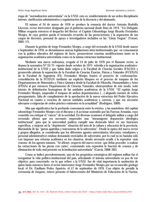 Víctor Hugo Algañaraz Soria                                                        Accionar represivo y control…

etapa de “normalización universitaria” en la UNSJ, esto es: establecimiento de un orden disciplinario
interno, clarificación administrativa y regularización de la docencia y del alumnado.
      El mismo el 24 de marzo de 1976 se produce la renuncia del doctor Antonio Rodolfo
Lloveras, rector interventor designado por el gobierno nacional desde fines de 1974. “Un Delegado
Militar ocuparía entonces el despacho del Rector: el Capitán Odontólogo Jorge Ricardo Fernández
Monjes, de cuya gestión queda el tremendo recuerdo de las persecuciones y la separación de sus
cargos de docentes, personal de apoyo e investigadores incluidos en las “Listas Negras” (Yornet,
2005: 17).
      Durante la gestión de Jorge Fernández Monjes, a cargo del rectorado de la UNSJ desde marzo
a Septiembre de 1976, se dictaminaron nuevas legislaciones intra-institucionales que -en consonancia
con la política educativa del régimen de facto- promovieron cruentas modificaciones tanto en la
organización académica universitaria como en la misma estructura institucional.
       Mediante una nueva ordenanza, erogada el 14 de julio de 1976 por el flamante rector, se
depuso la normativa Nº 33/75 -vigente desde octubre de 1975- referida a la organización académico-
institucional de la UNSJ y que había dado origen a la Facultad de Ciencias Sociales (FACSO) y
promovido además la separación de la Facultad de Ciencias Exactas, Físicas y Naturales (FCEFyN)
de la Facultad de Ingeniería (FI). Fernández Monjes frustró el proyecto de conformación-
consolidación de la FCEFyN mediante un explícito bloqueo en el proceso de traspaso de los
Departamentos de Matemática y Físico Química desde la Facultad de Filosofía, Humanidades y Artes
(FFHA) al por entonces Departamento de Ciencias Naturales, obstruyéndose de este modo, todo
intento de delimitación homogénea de las unidades académicas de la UNSJ. “El capitán Jorge
Fernández Monjes, suspendió el traspaso de ambos departamentos […] alegando razones de orden
presupuestario, falta de cumplimiento de la aprobación de la nueva estructura del Poder Ejecutivo
Nacional en cuanto a creación de nuevas unidades académicas y carreras, y que era necesario
adecuarse a exigencias de orden práctico existentes en la actualidad” (Rodríguez, 2009).
       Más que significativa fue la profunda consonancia entre la retórica -y las maniobras- del capitán
odontólogo Fernández Monjes con el discurso y el accionar sostenido por las Fuerzas Armadas, cuyo
cometido era extirpar el “cáncer” de la sociedad. En diversas ocasiones el delegado militar a cargo del
rectorado afirmó que era necesario emprender una “intransigente depuración ideológica
institucional” para que la universidad pudiera cumplir una destacada labor en sus funciones
específicas, y mejorar así la “deprimente” situación del área de la cultura y educación de la provincia,
liberándola de las “garras apátridas y traicioneras de la subversión”. Desde la óptica del nuevo rector
y grupos allegados, se consideraba que los diferentes agentes universitarios (docentes, estudiantes y
personal administrativo) estaban demasiado enviciados de subversión, por lo cual ya no bastaba sólo
con imponer una reforma académica en los claustros, siendo necesario acudir a la represión -más
cruenta- de los agentes mismos. “Se afirmó -respecto del nuevo rector- que debía proceder ‘a realizar
las extracciones de las piezas con caries’, connotando esta expresión la función de censura y de
eliminación de todo mal presente en la institución universitaria” (García, 2008: 202)
       Como se indicó precedentemente, uno de los propósitos estratégicos del régimen militar fue el
reorganizar la vida político-institucional del país, articulando el sistema universitario en pos de ese
objetivo; para concretarlo -en lo que refiere a la UNSJ- fue de vital importancia la sustitución de
quien hasta entonces fuera el rector-interventor Jorge Fernández Monjes por un reconocido geólogo
local: el Dr. Emiliano Pedro Aparicio, el 17 de septiembre de 1976. Con objeto de presidir la
ceremonia de traspaso, estuvo presente el Subsecretario del Ministerio de Educación de la Nación,




30   e-l@tina, Vol. 8, núm. 30, Buenos Aires, enero-marzo de 2010 – htpp://www.iealc.fsoc.uba.ar/elatina.htm
 