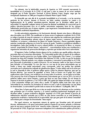 Víctor Hugo Algañaraz Soria                                                        Accionar represivo y control…

      No obstante, tras la indefectible renuncia de Aparicio en 1979 remontó nuevamente la
inestabilidad en el rectorado de la UNSJ, el cuál pasó a estar en manos de un rector sustituto
designado por el Poder Ejecutivo Nacional: el doctor Roberto López Aragón, cargo que fue
reemplazado finalmente en 1980 por el arquitecto Eduardo Mario Caputo Videla.
       Es destacable que más allá de la acentuada inestabilidad en el rectorado -y en las sucesivas
gestiones de los rectores- durante el Proceso, no hubo cambios rotundos en cuanto a la
implementación de la política autoritaria-represiva diseñada por la dictadura militar para la
universidad. Es imposible cualquier intento de pensar las distintas modalidades de concreción que la
política educativa-procesista tuvo en el ámbito universitario sanjuanino fuera de los cánones
militarizados promovidos por el mismo régimen, y que impactaron contundentemente en la UNSJ y
en sus unidades académicas dependientes.
      La vida universitaria sanjuanina se vio fuertemente alterada, durante estos duros y dificultosos
años devenidos con el PRN. Fue modificado en forma severa el reglamento académico de la UNSJ,
se redujo el período de toma de exámenes y se volvieron más exigentes las condiciones para obtener
la regularidad, determinándose además cupos de ingreso según carreras y exámenes de admisión.
Asimismo, se revisaron y rediseñaron los planes de estudio existentes y fueron suprimidas algunas
materias consideradas peligrosas en el nivel de carreras de grado. También se prohibieron subsidios a
investigadores, hubo gran pérdida de acervo cultural debido a la incautación de libros, se cerraron
carreras -sospechadas de formar futuros “subversivos”-, concretizándose incluso una coordinación y
organización sistemática de persecución ideológica y represión que incluía todo el arco universitario.
       El ingeniero Carlos Graffigna denota algunos de los corolarios que aquella política educativa-
procesista dejó en la estructura universitaria: “La Universidad perdió todo en manos de los militares.
Se frustraron muchos proyectos con el golpe militar. Con el gobernador Eloy Camus [...] se estaban
iniciando las obras del Complejo Universitario Islas Malvinas (CUIM). La idea era que las facultades
de Ingeniería y Filosofía pasaran a ser colegios secundarios y concentrar la universidad en el CUIM,
pero derrocado el gobernador se anuló el proyecto. En ese momento, nadie en San Juan se levantó
para defender a la universidad. Yo creo que esta va a ser una de las pocas universidades que no
tendrá a futuro una ciudad universitaria como corresponde, todos sus predios han quedado
encerrados por la urbanización realizada sin planificación alguna. Y todos sabían cuál era la razón por
la cual se suspendía la obra: el gobierno militar quería a todos los alumnos dispersos, para que no
hicieran alboroto, “por razones de seguridad” se decía. Todo se frustró con el golpe; fui a pedir
explicaciones sobre el tema y me recibieron con el arma sobre el escritorio... no me quiero ni acordar.
Otro proyecto fue el de la Empresa de Fabricaciones Universitarias que se creó en 1975 y la cerró el
gobierno militar nueve meses después, a pesar que hacía un muy buen trabajo. En ese tiempo la
empresa le devolvió al gobierno y a la UNSJ el 100% del capital que habían invertido en su creación
y tenía contratados trabajos por cuatro años y medio. El régimen militar tenía bien claro que la
universidad de ese momento era formadora de críticos en serio y todo lo relacionado con ésta debía
ser desarticulado. La universidad lo perdió todo en manos de los militares” (Galleguillo, 2007: 2)
       Ahora bien, lo hasta aquí dicho no es sino un modo categórico de adentrarse en los corolarios
más profundos que el accionar represivo y el control académico-institucional desplegado por la
dictadura militar -y grupos académicos allegados- imprimió a la UNSJ, pues durante el proceso de
militarización educativa sostenido por el PRN no sólo fueron removidos en su total plenitud la
organización académica e institucional de la universidad, sino que gran parte de la misma comunidad
universitaria pasó a integrar las denominadas “listas negras”.
      Por aquel entonces, un importante número de agentes que formaban parte del personal
docente, administrativo y de apoyo universitario padeció cesantía de sus tareas, pasando a conformar
parte de una nueva categoría social: la de “muertos civiles y laborales”. La exoneración de gran parte
del personal de UNSJ, al igual que numerosos trabajadores de la administración pública provincial y

32   e-l@tina, Vol. 8, núm. 30, Buenos Aires, enero-marzo de 2010 – htpp://www.iealc.fsoc.uba.ar/elatina.htm
 