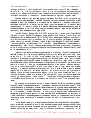 Víctor Hugo Algañaraz Soria                                                       Accionar represivo y control…

municipal, se efectúo en conformidad con los decretos dictatoriales: acuerdo Nº 00033-Bis-G del 29
de marzo de 1976 y el Nº 0010-Bis-G del 12 de abril de 1976, que promulgaban la separación de sus
cargos de todo personal de la administración pública que presuntamente se encontrase vinculado a
actividades “subversivas” o “disociadoras”, aduciendo razones de “seguridad”. (Agüero, 2008)
       También hubo docentes que por mantener su puesto de trabajo, fueron víctimas de una
fortísima “persecución ideológica”, traducida en fuertes amenazas, presiones interminables, siendo
obligados a tener que reorganizar el contenido de sus asignaturas, a suprimir determinados
contenidos bibliográficos, incluso en muchos casos a omitir sus expresiones, su voluntad. Pero
adicionalmente a la censura, la pérdida de la libertad académica y el cercenamiento de las ideas, el
estamento docente de la UNSJ sufrió además irreparables pérdidas, pues muchos sufrieron el
ostracismo y otros desaparecieron sin dejar rastros.
       Entre los docentes desaparecidos de la UNSJ, es destacable el caso de los sociólogos Rafael
Olivera y su esposa Nora Jurado Rodríguez, ambos militantes de la Juventud Peronista y docentes
del Departamento de Sociología de la FACSO. Rafael Olivera se desempeñaba además como director
de dicho departamento. Ambos se marcharon fuera de la provincia dada la fortísima persecución que
sufrían y fueron secuestrados finalmente en julio de 1976 en la localidad de San Rafael, Mendoza.
También sobresale el caso del ex-rector de la Universidad Provincial Domingo Faustino Sarmiento:
el ingeniero Juan Carlos Cámpora, militante peronista que sufrió fuerte acoso policial y allanamiento
de una de sus viviendas -en la que presuntamente se escondían subversivos-, desapareció en la ciudad
de San Juan en febrero de 1977.
       En lo que respecta al personal de apoyo universitario, se destaca el caso de los imprenteros de
la UNSJ desaparecidos: José Rolando Scadding y Florentino Arias Berón, secuestrados en la ciudad
de San Juan el 23 de octubre de 1976. En una entrevista para Diario de Cuyo, la esposa de Arias
revela las vicisitudes de la desaparición de su esposo y del otro imprentero: “Arias era un empleado
de la imprenta de la Universidad Nacional de San Juan que con 42 años, 9 hijos y otro en camino,
desapareció en la mañana del 23 de octubre de 1976 de la puerta de una imprenta que tenía en pleno
centro de la ciudad. […] Arias que era delegado en el gremio de los gráficos y militante peronista,
había ido a trabajar esa mañana en el auto de su amigo de toda la vida y socio, José Rolando
Scadding. […] Mientras Scadding estacionaba el auto, Arias se bajó a abrir el negocio, cuando
llegaron dos Ford Falcon de color verde y bajaron 3 o 4 personas armadas, que rápidamente se
llevaron a Arias. Scadding intentó seguirlos algunas cuadras, pero perdió de vista los autos. [...] A
mediodía fue hasta la casa de Arias, a avisar lo que había pasado [...] pero antes llegaron 4 personas
armadas que dijeron que iban a buscar a Arias. […] Cuando llegó Scadding ya lo estaban esperando.
Lo detuvieron y se lo llevaron por el fondo de la casa. Tampoco se volvió a saber más de él” (Leiva,
2008).
       Sin embargo, no caben dudas de que el sector estudiantil fue el más duramente golpeado
durante los años de autoritarismo militar. Considerados “semilleros de subversión” desde la égida
militar-dominante, se promovió la enajenación de todo intento de expresión juvenil universitaria y se
emprendió la tarea de anestesiar y desbaratar cada uno de los Centros de Estudiantes que componían
la UNSJ. Durante el periodo 1976-1983, “se desactivaron las organizaciones estudiantiles, sus
principales dirigentes fueron apresados o bien desaparecieron siendo víctimas del terrorismo de
Estado. Muchos de los militantes partidarios estudiantiles pasaron a la clandestinidad, se convocaron
al silencio y fueron abandonando en este clima tan hostil, las aulas y la vida universitaria”.(García,
2008: 202)
       Durante aquellos años, gran parte del estudiantado universitario sanjuanino fue suspendido por
realizar actividades contrarias a las leyes dictadas durante el proceso militar (debates, manifestaciones
callejeras, pintadas, lectura de materiales literarios “prohibidos”, etc.) La sanción que infligía el
sistema universitario en época militar para los estudiantes considerados “subversivos” era la
    e-l@tina, Vol. 8, núm. 30, Buenos Aires, enero-marzo de 2010 – htpp://www.iealc.fsoc.uba.ar/elatina.htm   33
 