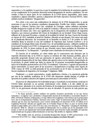 Víctor Hugo Algañaraz Soria                                                        Accionar represivo y control…

suspensión y/o la expulsión. Lo perverso es que la expulsión de la institución de enseñanza superior
era un complemento de la posterior detención-tortura-desaparición de muchos estudiantes. En este
sentido, si bien la mayor parte de los estudiantes de la UNSJ fueron suspendidos, otros tantos
expulsados y algunos detenidos -puestos a disposición del Poder Ejecutivo Nacional (PEN)-, hubo
también muchos estudiantes “desaparecidos”.
       Por referir a los casos más emblemáticos de alumnos de la UNSJ desaparecidos, se puede
mencionar el caso de los primeros estudiantes desaparecidos: Portillo José Andrés -estudiante de
Ingeniería- y Olivares Narváez José Luis -estudiante de Geología-, ambos militantes peronistas.
Portillo desapareció en julio de 1976 en la ciudad de Córdoba y Olivares fue secuestrado en San Juan
en Agosto del mismo año. Otro caso significativo fue la desaparición del estudiante de Ingeniería
Química y por entonces presidente del Centro de Estudiantes de esa facultad: Víctor Hugo García,
militante de la Juventud Peronista y oriundo de la localidad de Jáchal, San Juan. García fue detenido
en Agosto de 1975, trasladado al penal de Chimbas y liberado un año después. Dos meses más tarde
de su planificada liberación, fue secuestrado de su domicilio en Jáchal, el 1º de octubre de 1976.
Asimismo llama la atención el caso del estudiante de Ingeniería Juan Antonio Gutiérrez y de la
estudiante de Sociología María Luisa Alvarado Cruz -de nacionalidad peruana-, militantes también de
la Juventud Peronista en la UNSJ. La desaparición conjunta de ambos acontece en Mendoza el 29 de
Septiembre de 1976. Se tienen noticias de que Alvarado estuvo hasta mediados de Diciembre de
1976 secuestrada en “La Marquesita”, 15 principal centro clandestino de detención en San Juan.
      En función de lo antedicho, no caben dudas que la consecuencia más aberrante que la
represión dictatorial dejo en la UNSJ se expresa en términos de vidas humanas perdidas, pues el
genocidio perpetrado alcanzó toda una generación de agentes universitarios. Gran parte de los
secuestrados-desaparecidos de San Juan, habían sido agentes activos en los claustros universitarios de
la provincia. Se puede señalar que hubo no menos de 18 personas secuestradas-desaparecidas en
época de la dictadura pertenecientes a la UNSJ: 13 estudiantes, 3 docentes y 2 agentes del personal de
apoyo universitario. La mayor parte de los secuestros y desapariciones se produjo entre Agosto de
1976 y marzo de 1978. La edad promedio de los secuestrados era de 25 años. La mayoría de ellos
fueron estudiantes de Ingeniería y de Sociología.16 (Algañaraz, 2008).
      Finalmente, y a modo representativo, resulta significativo referirse a la experiencia padecida
por una de las unidades académicas de la UNSJ más duramente abatida durante el periplo de
ejecución de la política educativa del régimen procesista para la universidad: la FACSO.
      El proceso de afianzamiento de la identidad propia y el profundo reconocimiento social que la
FACSO había alcanzado en un período relativamente corto, debido a la alta calidad de sus
investigaciones -plasmado en la creación del Instituto de Investigaciones Socioeconómicas (IISE) en
1974- se vio gravemente afectado durante los años de dictadura. El ejercicio de toda práctica que

       15  En líneas generales, pueden señalarse tres grandes escenarios provinciales en los que fueron
torturados y -en algunos casos- asesinados o desaparecidos muchos de los detenidos y secuestrados durante el
PRN: el Penal de Chimbas, la Marquesita y el viejo edificio de la Legislatura. Cabe destacar que la penitenciaría
local -sita en el departamento Chimbas- funcionó como centro “legal” de detenciones bajo la égida del PEN,
mientras que los otros dos funcionaron como Centros Clandestinos de Detención (CCD). El edificio de la
Legislatura Provincial -ubicado por aquellos años en el Estadio Parque de Mayo- se puso en marcha desde
iniciado el golpe militar, pero como CCD tuvo muy corta duración. La “Marquesita” (camping de suboficiales
del Ejército -RIM 22-, ubicado en la localidad de Marquesado) fue en cambio uno de los principales CCD
locales, se trató de una organización estructurada militarmente para efectivizar el plan sistemático de represión
implementado por los grupos militar-dominantes en San Juan. Más detalles en: Algañaraz (2009).
       16
        Más detalles sobre las personas secuestradas-desaparecidas durante el PRN pertenecientes a los
estamentos de la UNSJ, ver: <http://www.facso.unsj.edu.ar/paginas/novedades/libro.pdf >

34   e-l@tina, Vol. 8, núm. 30, Buenos Aires, enero-marzo de 2010 – htpp://www.iealc.fsoc.uba.ar/elatina.htm
 