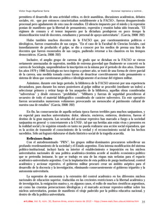 Víctor Hugo Algañaraz Soria                                                       Accionar represivo y control…

permitiera el desarrollo de una actividad crítica, es decir asambleas, discusiones académicas, debates
sociales, etc. -que por entonces caracterizaban notablemente a la FACSO-, fueron desapareciendo
procesual pero agudamente de esta casa de estudios. El silencio impuesto por el miedo y la represión
ponían de manifiesto que la libertad de pensamiento, expresión y reunión había sido truncada. “El
régimen de censura y el temor impuesto por la dictadura produjeron en poco tiempo la
desmovilización total de docentes, estudiantes y personal de apoyo universitario”. (García, 2008: 202)
      Hubo también muchos docentes de la FACSO que, por cuestionamientos políticos e
ideológicos, fueron cesanteados de sus cargos. “En el caso de la Facultad de Ciencias Sociales, casi
inmediatamente de producido el golpe, se dio a conocer por los medios de prensa una lista de
docentes que fueron exonerados de sus cargos, pudiendo retornar a los claustros en los tiempos
democráticos. (García, 2008: 202)
      Inclusive, el amplio grupo de carreras de grado que se dictaban en la FACSO se vieron
seriamente amenazadas de supresión, medida de extrema gravedad que finalmente se concretó en la
carrera de Sociología, suspendiéndose la inscripción en la misma por el período de dos años. Durante
los años 1979 y 1980 Sociología no tuvo ingreso a primer año, se trató de una forma de cierre parcial
de la carrera, una medida tomada como forma de desactivar coercitivamente todo pensamiento o
sistema de ideas que cuestionaran política e ideológicamente el accionar del régimen militar.
      Asimismo, durante este largo período, la biblioteca de la FACSO atravesó por una experiencia
devastadora, pues durante los meses posteriores al golpe militar se procedió (mediante un índex) a
seleccionar primero y retirar luego de los anaqueles de la biblioteca, aquellas obras consideradas
“subversivas” y desde entonces “prohibidas”. “Militares y fuerzas de seguridad procedieron al
secuestro de todo el material bibliográfico considerado de carácter subversivo. En este operativo
fueron secuestrados numerosos volúmenes provocando un menoscabo al patrimonio cultural de
nuestra casa de estudios” (García, 2008: 202)

       En fin, las consecuencias de aquella nefasta época fueron terribles para muchos sanjuaninos, y
en especial para muchos universitarios: dolor, silencio, encierros, entierros, destierros, fueron el
destino de la gran mayoría. Las secuelas del accionar represivo han marcado a fuego a la sociedad
sanjuanina en general -y concretamente a la UNSJ-, tal que sus heridas aún están vivas y presentes en
la realidad social y lo seguirán estando en tanto no pueda realizarse una acción social reparadora, que
es la acción de transmitir el conocimiento de la verdad y el reconocimiento social de los hechos
sucedidos. Sólo así logrará elaborarse el duelo histórico-social de la tragedia acaecida.
       Reflexiones finales
       Con el autodenominado “PRN”, los grupos militar-dominantes procuraron sobrellevar un
profundo reordenamiento de la sociedad y el Estado argentino. Esta intensa modificación del sistema
político-institucional, incluyó hacia su interior el establecimiento e imposición en los núcleos
universitarios nacionales de una política académica-cientista acorde al modelo económico-político
que se pretendía instaurar, lo que se tradujo en una de las etapas más nefastas para el espacio
académico-universitario argentino. Con la implantación de esta política de purga institucional, control
académico y accionar represivo, el gobierno militar procuró crear un ámbito aséptico para el
desarrollo de la docencia y la investigación, eliminando consecuentemente el gobierno tripartito y la
autonomía universitaria.
      La supresión de autonomía y la extensión del control académico en los diferentes núcleos
nacionales de educación superior, traducidas en las crecientes restricciones a la libertad académica y
de investigación, la emigración masiva y, en algunos casos, el exilio de muchos científicos argentinos,
así como las cruentas persecuciones ideológicas y el marcado accionar represivo-militar sobre los
núcleos universitarios, ponían de manifiesto el viraje padecido por la política educativa nacional, y
dentro de ella la política universitaria.

    e-l@tina, Vol. 8, núm. 30, Buenos Aires, enero-marzo de 2010 – htpp://www.iealc.fsoc.uba.ar/elatina.htm   35
 