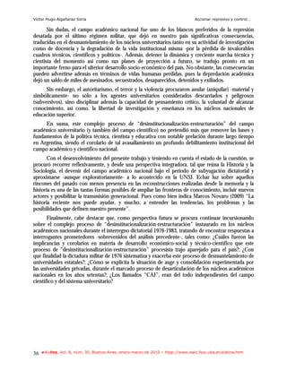 Víctor Hugo Algañaraz Soria                                                        Accionar represivo y control…

       Sin dudas, el campo académico nacional fue uno de los blancos preferidos de la represión
desatada por el último régimen militar, que dejó en nuestro país significativas consecuencias,
traducidas en el desmantelamiento de los núcleos universitarios tanto en su actividad de investigación
como de docencia y la degradación de la vida institucional misma -por la pérdida de invalorables
cuadros técnicos, científicos y políticos-. Además, detener la dinámica y creciente marcha técnica y
cientista del momento así como sus planes de proyección a futuro, se tradujo pronto en un
importante freno para el ulterior desarrollo socio-económico del país. No obstante, las consecuencias
pueden advertirse además en términos de vidas humanas perdidas, pues la depredación académica
dejó un saldo de miles de asesinados, secuestrados, desaparecidos, detenidos y exiliados.
      Sin embargo, el autoritarismo, el terror y la violencia procuraron anular (aniquilar) -material y
simbólicamente- no sólo a los agentes universitarios considerados descarriados y peligrosos
(subversivos), sino disciplinar además la capacidad de pensamiento crítico, la voluntad de alcanzar
conocimiento, así como. la libertad de investigación y enseñanza en los núcleos nacionales de
educación superior.
     En suma, este complejo proceso de “desinstitucionalización-restructuración” del campo
académico universitario (y también del campo científico) no pretendió más que remover las bases y
fundamentos de la política técnica, cientista y educativa con notable prelación durante largo tiempo
en Argentina, siendo el corolario de tal avasallamiento un profundo debilitamiento institucional del
campo académico y científico nacional.
       Con el desenvolvimiento del presente trabajo y teniendo en cuenta el estado de la cuestión, se
procuró recorrer reflexivamente, y desde una perspectiva integradora, tal que reúna la Historia y la
Sociología, el devenir del campo académico nacional bajo el periodo de subyugación dictatorial y
aproximarse -aunque exploratoriamente- a lo acontecido en la UNSJ. Echar luz sobre aquellos
rincones del pasado con menos presencia en las reconstrucciones realizadas desde la memoria y la
historia es una de las tantas formas posibles de ampliar las fronteras de conocimiento, incluir nuevos
actores y posibilitar la transmisión generacional. Pues como bien indica Marcos Novaro (2009) “La
historia reciente nos puede ayudar, y mucho, a entender las tendencias, los problemas y las
posibilidades que definen nuestro presente”.
       Finalmente, cabe destacar que, como perspectiva futura se procura continuar incursionando
sobre el complejo proceso de “desinstitucionalización-restructuración” instaurado en los núcleos
académicos nacionales durante el interregno dictatorial 1976-1983, tratando de encontrar respuestas a
interrogantes prometedores -sobrevenidos del análisis precedente-, tales como: ¿Cuáles fueron las
implicancias y corolarios en materia de desarrollo económico-social y técnico-científico que este
proceso de “desinstitucionalización-restructuración” procesista trajo aparejado para el país?; ¿Con
qué finalidad la dictadura militar de 1976 sistematiza y exacerba este proceso de desmantelamiento de
universidades estatales?; ¿Cómo se explicita la situación de auge y consolidación experimentada por
las universidades privadas, durante el marcado proceso de desarticulación de los núcleos académicos
nacionales en los años setentas?; ¿Los llamados “CAI”, eran del todo independientes del campo
científico y del sistema universitario?




36   e-l@tina, Vol. 8, núm. 30, Buenos Aires, enero-marzo de 2010 – htpp://www.iealc.fsoc.uba.ar/elatina.htm
 