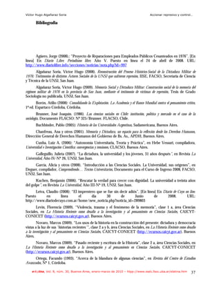 Víctor Hugo Algañaraz Soria                                                              Accionar represivo y control…

       Bibliografía




       Agüero, Jorge (2008).: “Proyecto de Reparaciones para Empleados Públicos Cesanteados en 1976”. [En
línea] En Diario Libre. Periodismo libre. Año V. Puesto en línea el 24 de abril de 2008. URL:
http://www.diariolibre.info/secciones/noticias/nota.php?id=997
      Algañaraz Soria, Victor Hugo (2008). Reconstrucción del Proceso Histórico-Social de la Dictadura Militar de
1976: Testimonios de distintos Actores Sociales de la UNSJ que sufrieron represión, IISE, FACSO, Secretaria de Ciencia
y Técnica de la UNSJ, San Juan.
       Algañaraz Soria, Victor Hugo (2009). Memoria Social y Dictadura Militar: Construcción social de la memoria del
régimen militar de 1976 en la provincia de San Juan, mediante el testimonio de víctimas de represión, Tesis de Grado
Sociología no publicada, UNSJ, San Juan.
       Borón, Atilio (2008): Consolidando la Explotación. La Academia y el Banco Mundial contra el pensamiento crítico,
1ª ed. Espartaco Córdoba, Córdoba.
         Brunner, José Joaquín. (1986). Las ciencias sociales en Chile: institución, política y mercado en el caso de la
sociología, Documento FLACSO: Nº 325/Brunner. FLACSO, Chile.
       Buchbinder, Pablo (2005): Historia de las Universidades Argentinas, Sudamericana, Buenos Aires.
      Chanfreau, Ana y otros (2001). Memoria y Dictadura, un espacio para la reflexión desde los Derechos Humanos,
Dirección General de Derechos Humanos del Gobierno de Bs. As., APDH, Buenos Aires.
       Cunha, Luiz A. (2006): “Autonomía Universitaria, Teoría y Práctica”, en Hebe Vessuri, compiladora,
Universidad e Investigación Científica: convergencias y tensiones, CLACSO, Buenos Aires.
       Galleguillo, Julieta (2007). “La dictadura, la universidad y los jóvenes, 31 años después”, en Revista La
Universidad, Año IV-Nº 26, UNSJ, San Juan.
     García, Alicia y otros (2008). “Introducción a las Ciencias Sociales. La Universidad, sus orígenes”, en
Deguer, compilador, Comprendiendo… Textos Universitarios, Documento para el Curso de Ingreso 2008, FACSO,
UNSJ, San Juan.
       Kuchen, Benjamín (2006). “Rescatar la verdad para crecer con dignidad. La universidad a treinta años
del golpe”, en Revista La Universidad, Año III-Nº 19, UNSJ, San Juan.
       Leiva, Claudio (2008): “El imprentero que se fue sin decir adiós”. [En línea] En Diario de Cuyo on line.
Puesto        en       línea      el      día      30        de       Junio        de      2008.        URL:
http://www.diariodecuyo.com.ar/home/new_noticia.php?noticia_id=289803
       Levin, Florencia (2009). “Violencia, trauma y el fenómeno de la memoria”, clase 1 a, área Ciencias
Sociales, en La Historia Reciente como desafío a la investigación y al pensamiento en Ciencias Sociales, CAICYT-
CONICET (http://ecursos.caicyt.gov.ar), Buenos Aires.
        Novaro, Marcos (2009). “Los usos de la historia en la construcción del presente: dictadura y democracia
vistas a la luz de sus `historias recientes´”, clase 2 a y b, área Ciencias Sociales, en La Historia Reciente como desafío
a la investigación y al pensamiento en Ciencias Sociales, CAICYT-CONICET (http://ecursos.caicyt.gov.ar), Buenos
Aires.
       Novaro, Marcos (2009). “Pasado reciente y escritura de la Historia”, clase 2 a, área Ciencias Sociales, en
La Historia Reciente como desafío a la investigación y al pensamiento en Ciencias Sociales, CAICYT-CONICET
(http://ecursos.caicyt.gov.ar), Buenos Aires.
      Ortega, Facundo (1993). “Acerca de la blandura de algunas ciencias”, en Revista del Centro de Estudios
Avanzados, Nº 1, Córdoba.

    e-l@tina, Vol. 8, núm. 30, Buenos Aires, enero-marzo de 2010 – htpp://www.iealc.fsoc.uba.ar/elatina.htm           37
 