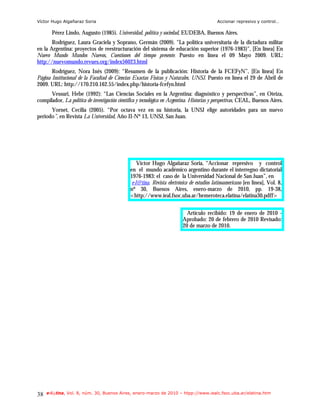 Víctor Hugo Algañaraz Soria                                                                Accionar represivo y control…

       Pérez Lindo, Augusto (1985). Universidad, política y sociedad, EUDEBA, Buenos Aires.
       Rodríguez, Laura Graciela y Soprano, Germán (2009). "La política universitaria de la dictadura militar
en la Argentina: proyectos de reestructuración del sistema de educación superior (1976-1983)", [En línea] En
Nuevo Mundo Mundos Nuevos, Cuestiones del tiempo presente. Puesto en línea el 09 Mayo 2009. URL:
http://nuevomundo.revues.org/index56023.html
       Rodríguez, Nora Inés (2009): “Resumen de la publicación: Historia de la FCEFyN”, [En línea] En
Página Institucional de la Facultad de Ciencias Exactas Físicas y Naturales, UNSJ. Puesto en línea el 29 de Abril de
2009. URL: http://170.210.162.55/index.php/historia-fcefyn.html
      Vessuri, Hebe (1992): “Las Ciencias Sociales en la Argentina: diagnóstico y perspectivas”, en Oteiza,
compilador, La política de investigación científica y tecnológica en Argentina. Historias y perspectivas, CEAL, Buenos Aires.
      Yornet, Cecilia (2005). “Por octava vez en su historia, la UNSJ elige autoridades para un nuevo
periodo”, en Revista La Universidad, Año II-Nº 13, UNSJ, San Juan.




                                                   Víctor Hugo Algañaraz Soria, “Accionar represivo y control
                                               en el mundo académico argentino durante el interregno dictatorial
                                               1976-1983: el caso de la Universidad Nacional de San Juan”, en
                                                e-l@tina. Revista electrónica de estudios latinoamericano [en línea], Vol. 8,
                                               nº 30, Buenos Aires, enero-marzo de 2010, pp. 19-38,
                                               <http://www.ieal.fsoc.uba.ar/hemeroteca.elatina/elatina30.pdff>


                                                                            Artículo recibido: 19 de enero de 2010 -
                                                                          Aprobado: 20 de febrero de 2010 Revisado:
                                                                          20 de marzo de 2010.




38   e-l@tina, Vol. 8, núm. 30, Buenos Aires, enero-marzo de 2010 – htpp://www.iealc.fsoc.uba.ar/elatina.htm
 
