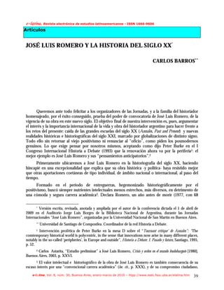 f.mAujob/!Revista electrónica de estudios latinoamericanos - ISSN 1666-9606
Artículos


JOSÉ LUIS ROMERO Y LA HISTORIA DEL SIGLO XX*

                                                                                      CARLOS BARROS**




       Queremos ante todo felicitar a los organizadores de las Jornadas, y a la familia del historiador
homenajeado, por el éxito conseguido, prueba del poder de convocatoria de José Luis Romero, de la
vigencia de su obra en este nuevo siglo. El objetivo final de nuestra intervención es, pues, argumentar
el interés y la importancia internacional de la vida y obra del historiador argentino para hacer frente a
los retos del presente: caída de las grandes escuelas del siglo XX (Annales, Past and Present) y nuevas
realidades históricas e historiográficas del siglo XXI, marcado por globalizaciones de distinto signo.
Todo ello sin retornar al viejo positivismo ni renunciar al “oficio”, como piden los posmodernos
genuinos. Lo que exige pensar por nosotros mismos, aceptando como dijo Peter Burke en el I
Congreso Internacional Historia a Debate (1993) que la renovación ahora va por la periferia1: el
mejor ejemplo es José Luis Romero y sus “pensamientos anticipatorios”.2
      Primeramente ubicaremos a José Luis Romero en la historiografía del siglo XX, haciendo
hincapié en una excepcionalidad que explica que su obra histórica -y política- haya resistido mejor
que otras aportaciones coetáneas de tipo individual, de ámbito nacional o internacional, al paso del
tiempo.
      Formado en el periodo de entreguerras, hegemonizado historiográficamente por el
positivismo, buscó siempre nutrientes intelectuales menos estrechos, más diversos, en detrimento de
una cómoda y segura carrera académica3. Declara Romero, un año antes de morir (1977, con 68

       *Versión escrita, revisada, anotada y ampliada por el autor de la conferencia dictada el 1 de abril de
2009 en el Auditorio Jorge Luis Borges de la Biblioteca Nacional de Argentina, durante las Jornadas
Internacionales “José Luis Romero”, organizadas por la Universidad Nacional de San Martín en Buenos Aires.
       **   Universidad de Santiago de Compostlea. Coordinador de la red Historia a Debate.
       1 Intervención profética de Peter Burke en la mesa D sobre el “Tournant critique’ de Annales”: “The
comtemporary historical world is polycentric, in the sense that innovations now arise in many different places,
notably in the so-called ‘peripheries’, in Europe and outside”, Historia a Debate. I. Pasado y futuro, Santiago, 1995,
p. 52.
       Carlos Astarita, “Estudio preliminar” a José Luis Romero, Crisis y orden en el mundo feudoburgués [1980],
       2

Buenos Aires, 2003, p. XXVI.
       3El valor intelectual e historiográfico de la obra de José Luis Romero es también consecuencia de su
escaso interés por una “convencional carrera académica” (loc. cit., p. XXX), y de su compromiso ciudadano,
    e-l@tina, Vol. 8, núm. 30, Buenos Aires, enero-marzo de 2010 – htpp://www.iealc.fsoc.uba.ar/elatina.htm       39
 