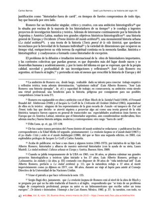 Carlos Barros                                                          José Luis Romero y la historia del siglo XX

justificación como “historiador-fuera de carril”, en tiempos de fuertes compromisos de todo tipo,
hay que buscarla por otro lado.
       Romero fue un historiador singular, crítico y creativo, con una ambición historiográfica20 que
lo situaba por encima de la mayoría de los historiadores de su tiempo21 y le condujo a ingentes
proyectos de investigación histórica y teórica. Además de interesarse continuamente por la historia de
Argentina y América Latina, madura tres grandes objetivos históricos-historiográficos22: una historia
general de Europa y Occidente (Proceso histórico del mundo occidental23), una monumental historia urbana
(La ciudad occidental24), y una teoría de la historia (Teoría general de la vida histórica), que quedaron
inconclusos por la brevedad de lo humano individual25 y la variedad de dimensiones que ocuparon su
tiempo vital, enriquecieron su vida terrena (la espiritual continúa en la memoria familiar, histórica e
historiográfica) y coadyuvaron a formarlo como historiador de excepción.
      El problema de la difusión e irradiación internacional de la obra de historiadores importantes,
y las corrientes colectivas que puedan generar, es que dependen más del lugar donde nacen y se
desarrollan humana y académicamente, y por lo tanto del idioma en que se expresan, que de la propia
calidad, novedad y profundidad de sus investigaciones y reflexiones26. José Luis Romero era
argentino, ni francés ni inglés,27 y pretendía ni más ni menos que reescribir la historia de Europa y del

       20 La ambición de Romero era, desde luego, realizable dado su talento para conectar trabajo empírico

y reflexión teórica; tenía además determinación, “optimismo radical” (Luis Alberto Romero, “José Luis
Romero: una historia ejemplar”, loc. cit.) y capacidad de trabajo; en consecuencia, su ambición venía siendo
una virtud profesional, una bendición para la historia, peligrosa por consiguiente para sus posibles
competidores (véase la nota 27).
        21 Romero era equiparable en obra y ambición con el Marc Bloch de la Sociedad Feudal (1939), el Fernand

Braudel del Mediterráneo (1949) y el Jacques Le Goff de la Civilización del Occidente Medieval (1965), separándose
de ellos en lo teórico: ninguno de los representantes de la gran escuela de Annales –ni tampoco de Past and
Present, todo hay que decirlo- se atrevió siquiera a proyectar algo así como una teoría general de la vida
histórica; tampoco fueron capaces en general de transcender sus especialidades académicas (más fuertes en
Europa que en América Latina), mientras que el historiador argentino, aún considerándose medievalista, hizo
además mucha y buena historia antigua, moderna y contemporánea: otro rasgo “fuera de carril”.
       22   Félix Luna, op. cit., pp. 127-128.
       23 De los cuatro tomos previstos del Proceso histórico del mundo occidental se redactaron y publicaron los dos
correspondientes a la Edad Media (el segundo, póstumamente): La revolución burguesa en el mundo feudal (1967) y
el ya citado Crisis y orden en el mundo feudoburgués (1980), del que se hizo una segunda edición, en 2003, con
espléndidos prólogos de Jacques Le Goff y Carlos Astarita.
       24Acaba de publicarse, en base a sus clases y algunos textos (1965-1973), por iniciativa de su hijo Luis
Alberto Romero, historiador y albacea de nuestro universal historiador (con la ayuda de su nieta, Laura
Muriel): La ciudad occidental. Culturas urbanas en Europa y América, Buenos Aires, 2009.
       25Cuando se jubila tempranamente de la UBA en 1965, con 56 años, se plantea culminar sus grandes
proyectos historiográficos y teóricos (plan iniciado a los 27 años, Luis Alberto Romero, prólogo a
Latinoamérica, las ciudades y las ideas, p. III) contando con disponer de 20 años de “vida intelectual útil” (Luis
Alberto Romero, prefacio a La ciudad occidental, p. 11), que la naturaleza redujo a 12 años al morir
imprevistamente como ya dijimos en 1977, con 68 años, durante un viaje al Japón para asistir al Consejo
Directivo de la Universidad de las Naciones Unidas.
       26   Véase el párrafo a que hace referencia la nota 135.
      27 Sergio Bagú dice, justamente, que La revolución burguesa de Romero está al nivel de la obra de Bloch y

se pregunta por qué no ha sido traducida al francés o al inglés, respondiendo que “se trata de un problema
vulgar de competencia profesional, porque su autor es un latinoamericano que escribe sobre un tema
europeo”, De historia e historiadores. Homenaje a José Luis Romero, México, 1982, p. 37; la cuestión, con todo, va

42   e-l@tina, Vol. 8, núm. 30, Buenos Aires, enero-marzo de 2010 – htpp://www.iealc.fsoc.uba.ar/elatina.htm
 