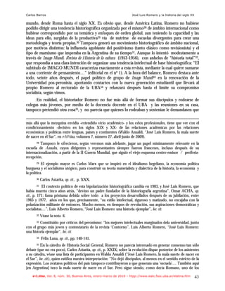 Carlos Barros                                                           José Luis Romero y la historia del siglo XX

mundo, desde Roma hasta el siglo XX. Es obvio que, desde América Latina, Romero no hubiese
podido dirigir una tendencia historiográfica organizada por el mismo28 de ámbito internacional como
hubiese correspondido por su temática y enfoques de orden global, aun teniendo la capacidad y las
ideas para ello, surgidas de la productiva29 vía de nutrirse de escuelas divergentes para crear una
metodología y teoría propias.30 Tampoco generó un movimiento historiográfico de ámbito nacional,
por motivos distintos: la influencia agobiante del positivismo (tanto clásico como revisionista) y el
tipo de marxismo que imperaba en la Argentina de su tiempo31. Aunque lo intentó modestamente a
través de Imago Mundi. Revista de Historia de la cultura (1953-1956), con anhelos de “historia total”32,
que respondía a una clara intención de organizar una tendencia intelectual de base historiográfica: “El
subtítulo de IMAGO MUNDI caracteriza exactamente a esta revista, mediante la cual quiere sumarse
a una corriente de pensamiento…” (editorial en el nº 1). A la hora del balance, Romero destaca ante
todo, veinte años después, el papel político de grupo de Imago Mundi33 en la renovación de la
Universidad pos-peronista, aportando contactos con la nueva generación estudiantil que llevará al
propio Romero al rectorado de la UBA34 y relanzará después hasta el límite su compromiso
socialista, según vimos.
      En realidad, el historiador Romero no fue más allá de formar sus discípulos y rodearse de
colegas más jóvenes, por medio de la docencia docente en el UBA y las reuniones en su casa,
tampoco pretendió otra cosa35, y no parecía que quienes lo rodeaban y sostenían le demandasen que

más allá que la mezquina envidia -extendido vicio académico- y los celos profesionales, tiene que ver con el
condicionamiento -decisivo en los siglos XIX y XX- de las relaciones académicas por las relaciones
económicas y políticas entre lenguas, países y continentes (Waldo Ansaldi, “José Luis Romero, la mala suerte
de nacer en el Sur”, en e-l@tina, volumen 7, número 27, abril-junio de 2009).
       28Tampoco le ofrecieron, según veremos más adelante, jugar un papel mínimamente relevante en la
escuela de Annales, cuyos dirigentes y representantes siempre fueron franceses, incluso después de su
internacionalización, a partir de la II Guerra Mundial, que siguió el viejo esquema centro-emisor / periferia-
recepción.
       29  El ejemplo mayor es Carlos Marx que se inspiró en el idealismo hegeliano, la economía política
burguesa y el socialismo utópico, para construir su teoría materialista y dialéctica de la historia, la economía y
la política.
       30   Carlos Astarita, op. cit., p. XXX.
         31 El contexto político de esta bipolarización historiográfica cambia en 1983, y José Luis Romero, que

había muerto cinco años atrás, “devino un padre fundador de la historiografía argentina”, Omar ACHA, op.
cit., p. 171; fama póstuma debida sobre todo a los proyectos desarrollados después de su jubilación, entre
1965 y 1977, años en los que, precisamente, “su estilo intelectual, riguroso y matizado, no encajaba con la
polarización militante de entonces. Mucho menos, en tiempos de revolución, sus aspiraciones democráticas y
socialistas…”, Luis Alberto Romero, “José Luis Romero: una historia ejemplar”, loc. cit.
       32   Véase la nota 6.
       33Constituido por críticos del peronismo: “los mejores intelectuales marginados dela universidad, junto
con el grupo más joven y contestatario de la revista ‘Contorno”, Luis Alberto Romero, “José Luis Romero:
una historia ejemplar”, loc. cit.
       34   Félix Luna, op. cit., pp. 140-141.
       35 En la cátedra de Historia Social General, Romero no parecía interesado en generar consenso tan sólo

debate (que no era poco), Carlos Astarita, op. cit., p. XXIX; sobre la evolución dispar posterior de los asistentes
a su cátedra, véase una lista de participantes en Waldo Ansaldi (“José Luis Romero, la mala suerte de nacer en
el Sur”, loc. cit.), quien ratifica nuestra interpretación: “No dejó discípulos, al menos en el sentido estricto de la
expresión. Los avatares políticos del país tampoco contribuyeron a que generara una ‘escuela’… También aquí
[en Argentina] tuvo la mala suerte de nacer en el Sur. Pero sigue siendo, como decía Romano, uno de los
    e-l@tina, Vol. 8, núm. 30, Buenos Aires, enero-marzo de 2010 – htpp://www.iealc.fsoc.uba.ar/elatina.htm           43
 