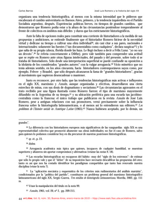 Carlos Barros                                                          José Luis Romero y la historia del siglo XX

organizara una tendencia historiográfica, al menos con la misma intensidad que le pidieron que
encabezará el cambio universitario en Buenos Aires, primero, y la tendencia izquierdista en el Partido
Socialista argentino, después. Experiencias políticas breves, en tiempos de grandes cambios, que
demostraron que Romero podía estar a la altura de las circunstancias poniéndose temporalmente al
frente de colectivos en ámbitos más difíciles y duros que los estrictamente historiográficos.
       Ante la falta de opciones reales para constituir una corriente de historiadores a la medida de sus
propuestas y ambiciones, se entiende finalmente que el historiador Romero hiciese de la necesidad
virtud y dedicase su tiempo a cultivar una obra individual36, sin casi citar a sus pares, nacionales e
internacionales: solamente las fuentes (“tan documentalista como cualquiera”, declara suspicaz37) y lo
que salía de su propia cabeza, florida donde las haya. Le llegó incluso a decir a Félix Luna: “yo no soy
un devoto”.38 Se refería concretamente a Dilthey, pero vale también para comprender una actitud
que se repite en Romero ante otras figuras intelectuales, del pasado y del presente, sobre todo si se
trataba de historiadores. Sólo desde una interpretación superficial se puede confundir su oposición a
la idolatría de los considerados “grandes autores” con la vulgar arrogancia.39 Vicio mimético que no
tenía además sentido, en los años cincuenta, hacia historiadores contemporáneos suyos como, por
ejemplo, Febvre y Braudel, que sólo después alcanzaron la fama de “grandes historiadores”, gracias
al movimiento que supieron desencadenar o mantener.
       Justo es reconocer, por otro lado, que las tendencias historiográficas más activas e influyentes
en el siglo XX, marxismo y Annales, aunque organizadas y efectivas, desarrollaron una cierta
estrechez de miras, con sus dosis de dogmatismo y sectarismo.40 Las circunstancias agravantes en el
trato recibido por una figura ilustrada como Romero fueron: el tipo de marxismo mayormente
difundido en la Argentina de su tiempo,41 y su ubicación periférica para una escuela tan jacobino-
centralista como la francesa: el único trabajo que publicaron en la revista Annales de José Luis
Romero, pese a antiguas relaciones con sus promotores, versó precisamente sobre la influencia
francesa sobre la historiografía latinoamericana, o al menos así lo entendieron sus editores.42 Les
problèmes de l’histoire sociale en Amérique Latine (1965).43 Nunca hubiesen aceptado, por lo demás, un



grandes”.
       36 La diferencia con los historiadores europeos más significativos de las vanguardias siglo XX es una

representatividad colectiva que promovió altamente sus obras individuales; no fue el caso de Romero, salvo
para quienes lo podamos considerar hoy en día precursor de nuestras posiciones historiográficas.
       37   op. cit., p. 23.
       38   ibídem.
       39Arrogancia académica más típica que quienes, incapaces de cualquier humildad, se muestran
superiores y altaneros sin aportar compromisos y alternativas (véanse las notas 9, 18).
       40 Las escuelas historiográficas no escaparon del hábito -muy del “siglo de los extremos”- de estimar
que sólo lo propio vale y que el “deber” de su imposición hace necesario descalificar las propuestas del otro;
tanto es así que nos ha costado identificar los paradigmas compartidos que tanto han renovado nuestra
disciplina (véase la nota 7).
       41 La “aplicación mecánica y esquemática de los criterios más rudimentarios del análisis marxista”,
condicionados por la “política del partido”, constituyen un problema general del marxismo historiográfico
latinoamericano del siglo XX, Sergio Guerra, Tres estudios de historiografía latinoamericana, Morelia, 2002, pp. 151
ss.
       42   Véase la manipulación del título en la nota 99.
       43   Annales, 1965, vol. 20, nº 2, pp. 209-215.

44   e-l@tina, Vol. 8, núm. 30, Buenos Aires, enero-marzo de 2010 – htpp://www.iealc.fsoc.uba.ar/elatina.htm
 