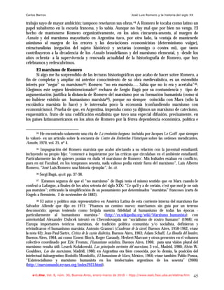Carlos Barros                                                            José Luis Romero y la historia del siglo XX

trabajo suyo de mayor ambición; tampoco reseñaron sus obras.44 A Romero le tocaba como latino un
papel subalterno en la escuela francesa, y lo sabía. Aunque no hay mal que por bien no venga. El
hecho de mantenerse Romero organizativamente, en los años cincuenta-sesenta, al margen de
Annales y del marxismo mayoritario en Argentina tuvo, por otro lado, la ventaja de mantenerle
asimismo al margen de los errores y las desviaciones economicistas (determinismo vulgar),
estructuralistas (negación del sujeto histórico) y sectarias (conmigo o contra mí), que tanto
contribuyeron a la decadencia de los Annales braudelianos y del marxismo elemental, y -desde los
años ochenta- a la supervivencia y renovada actualidad de la historiografía de Romero, que hoy
celebramos y redescubrimos.
      El marxismo de Romero
      Si algo me ha sorprendido de las lecturas historiográficas que acabo de hacer sobre Romero, a
fin de completar y ampliar mi anterior conocimiento de su obra medievalística, es un extendido
interés por “negar” su marxismo45: Romero “no era marxista…. Sabía que no lo era y acertaba”46.
Elegimos este seguro bienintencionado47 rechazo de Sergio Bagú por su contundencia y tipo de
argumentación: justifica la distancia de Romero del marxismo por su formación humanista (como si
no hubiese existido un humanismo marxista48), porque no siempre coincidía con Marx (sólo la
escolástica marxista lo hace) y le interesaba poco la economía (confundiendo marxismo con
economicismo). Prueba de que, en Argentina, imperaba como ya dijimos un marxismo de catecismo,
esquemático, fruto de una codificación estalinista que tuvo una especial difusión, precisamente, en
los países latinoamericanos en los años de Romero por la férrea dependencia económica, política e


       44He encontrado solamente una cita de La revolución burguesa incluida por Jacques Le Goff -que siempre
lo valoró- en un artículo sobre la encuesta de Centre des Recherches Historiques sobre las ordenes mendicantes,
Annales, 1970, vol. 25, nº 4.
       45 Impugnación del Romero marxista que acabó afectando a su relación con la juventud estudiantil,
incluyendo su propio hijo: “comencé a inquietarme por las críticas que circulaban en el ambiente estudiantil.
Particularmente las de quienes ponían en duda ‘el marxismo de Romero’. Mis lealtades estaban en conflicto,
pues en mi Facultad, en los tempranos sesenta, nada valioso podía existir fuera del marxismo”, Luis Alberto
Romero, “José Luis Romero: una historia ejemplar”, loc. cit.
       46   Sergi Bagú, op.cit. pp. 37-38.
       47Estamos seguros de que el “no marxismo” de Bagú tenía el mismo sentido que en Marx cuando le
confesó a Lafargue, a finales de los años setenta del siglo XIX: “Ce qu'il y a de certain, c'est que moi je ne suis
pas marxiste”; criticando la simplificación de su pensamiento por determinados “marxistas” franceses (carta de
Engels a Bernstein, 2 de noviembre de 1882).
       48 El autor y político más representativo en América Latina de esta corriente interna del marxismo fue
Salvador Allende que dijo en 1971: “Pisamos un camino nuevo; marchamos sin guía por un terreno
desconocido; apenas teniendo como brújula nuestra fidelidad al humanismo de todas las épocas -
particularmente al humanismo marxista-" (http://es.wikipedia.org/wiki/Marxismo_humanista); con
anterioridad Alexander Dubcek intentó en Checoslovaquia un “socialismo de rostro humano” (1968); en
Europa importantes teóricos marxistas, de tradición política comunista y/o socialista, definieron y
reivindicaron el humanismo marxista: Antonio Gramsci (Cuadernos de la cárcel, Buenos Aires, 1958-1962, véase
la nota 62); Jean-Paul Sartre, Crítica de la razón dialéctica, Buenos Aires, 1963; Adam Schaff, La filosofía del hombre,
Buenos Aires, 1964; así como Ernest Bloch, Roger Garaudy, Herbert Marcuse y otros presentes en el volumen
colectivo coordinado por Eric Fromm, Humanismo socialista, Buenos Aires, 1966; para una visión plural del
marxismo resulta útil: Leszek Kolakowski, Las principales corrientes del marxismo, 3 vol., Madrid, 1980; Alvin W.
Gouldner, Los dos marxismos, Madrid, 1980; en Argentina era bien conocida, por lo demás, la posición del
intelectual italoargentino Rodolfo Mondolfo, El humanismo de Marx, México, 1964; véase también Pablo Ponza,
“Existencialismo y marxismo humanista en los intelectuales argentinos de los sesenta” (2006)
(http://nuevomundo.revues.org/index2923.html).

    e-l@tina, Vol. 8, núm. 30, Buenos Aires, enero-marzo de 2010 – htpp://www.iealc.fsoc.uba.ar/elatina.htm            45
 