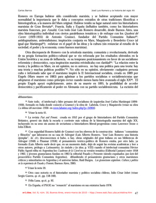 Carlos Barros                                                           José Luis Romero y la historia del siglo XX

Romero en Europa hubiese sido considerado marxista, y se hubiese aceptando con mayor
normalidad la importancia que le daba a conceptos extraídos de otras tradiciones filosóficas e
historiográficas, a la manera del Marx original. Hubiese tenido su lugar natural entre los historiadores
marxistas de Gran Bretaña61, Francia, Italia y España (influidos también, como los historiadores
marxista franceses, por Annales). Con todo José Luis Romero desarrolló, desde Buenos Aires, una
obra historiográfica individual con ciertos paralelismos temáticos y de enfoque con los Quaderni del
Carcere (1929-1935) de Antonio Gramsci, fundador del Partido Comunista Italiano62:
antidogmatismo, antiestalinismo; inspiración conjunta en Marx, Maquiavelo y Benedetto Croce (al
igual que Mariátegui63); enfatizar en el papel de las ideas y la cultura (sin renunciar al estudio de la
sociedad, el poder y la economía, como buenos marxistas).
       Otra discrepancia de Romero con la ortodoxia marxista, comunista y revolucionaria, derivada
de su propia formación político-cultural que se vio reforzada por los resultados obtenidos en la
Unión Soviética y su zona de influencia, es su temprano posicionamiento en favor de un socialismo
reformista y democrático, cuya inspiración marxista reivindicaba con claridad64: “La relación entre la
teoría y la política en Marx, en mi opinión, no es unívoca, no hay una política para una teoría: hay
una teoría y muchas políticas posibles”65. No sólo en su opinión, obviamente: cualquiera persona
culta e informada sabe que el marxismo inspiró la II Internacional socialista, creada en 1889 por
Engels (Marx muere en 1883) para aglutinar a los partidos socialistas o socialdemócratas que
adoptaron el marxismo como principio rector cuando menos hasta bien avanzado el siglo XX66. El
propio Engels apoyó explícitamente, antes de su muerte en 1895, la posibilidad de acceder
democrática y pacíficamente al poder en Alemania con su partido socialdemócrata. La escisión del


althusseriano.
       59 Ante todo, el intelectual y líder peruano del socialismo de izquierdas José Carlos Mariátegui (1894-
1930), formado en Italia donde conoció a Gramsci y la obra de Labriola, Croce y Maquiavelo (véase su obra
La defensa del marxismo -1930- en www.lahaine.org/index.php?p=34904).
       60   Véase la nota 41.
       61La revista Past and Present, creada en 1952 por el grupo de historiadores del Partido Comunista
Británico, generó sin duda la escuela o corriente más valiosa de la historiografía marxista del siglo XX,
incluyendo en su seno sin asomo de sectarismo a historiadores liberal-progresistas como Lawrence Stone o
John Elliott.
       62   Con seguridad Romero habló de Gramsci con los obreros de la construcción italianos “comunistas
y filósofos” que laboraron en su casa de Adrogué (Luis Alberto Romero, “José Luis Romero: una historia
ejemplar”, loc. cit.), desconocemos si hubo, o hay, obras originales del gran italiano en sus bibliotecas de
Adrogué (1948) o Pinamar (1958); el pensamiento teórico-político de Romero estaba, por otro lado, ya
formado (Luis Alberto suele decir que, en un momento dado, dejó de seguir las revistas académicas y leer a
otros autores, prólogo a Latinoamérica, las ciudades y las ideas, p. VIII) cuando el intelectual comunista Héctor
Pablo Agosti edita en Argentina los Cuadernos de la Cárcel en su versión temática (Editorial Lautaro) entre 1958
y 1962, y jóvenes gramscianos fundan en 1963 la editorial Pasado y Presente (siendo expulsados ipso facto del
prosoviético Partido Comunista Argentino), difundiendo el pensamiento gramsciano y otros marxismos
críticos y minoritarios en Argentina y el universo latino, Raúl Burgos, Los gramscianos argentinos. Cultura y política
en la experiencia de Pasado y Presente, Buenos Aires, 2005.
       63   Véase la nota 59.
        Otro caso notorio es el historiador marxista y político socialista chileno, Julio César Jobet (véase
       64

Sergio Guerra, op. cit., pp. 158-160).
       65   Félix Luna, op.cit., p. 92.
       66   En España, el PSOE no “renunció” al marxismo en sus estatutos hasta 1978.

    e-l@tina, Vol. 8, núm. 30, Buenos Aires, enero-marzo de 2010 – htpp://www.iealc.fsoc.uba.ar/elatina.htm           47
 