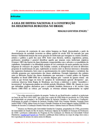 f.mAujob/!Revista electrónica de estudios latinoamericanos - ISSN 1666-9606

Artículos


A LIGA DE DEFESA NACIONAL E A CONSTRUÇÃO
DA HEGEMONIA BURGUESA NO BRASIL*
                                                                   MAGALI GOUVEIA ENGEL**




        O processo de construção de uma ordem burguesa no Brasil, desencadeado a partir da
desestruturação da sociedade escravista no último quartel do século XIX foi marcado por uma
intensa e fundamental atuação das novas gerações de intelectuais que emergiam no cenário científico,
artístico e político a partir dos anos 1870. Entre esses literatos, médicos, engenheiros, juristas,
professores, jornalistas é possível identificar aqueles que atuaram como intelectuais orgânicos
(Gramsci, 1987) das frações da classe dominante comprometidas com o advento e a consolidação do
capitalismo, formulando e/ou difundindo projetos de (re) construção da nação pautados nas noções
burguesas de civilização e de progresso. Vale ressaltar, contudo, as divergências em torno de diferentes
propostas de modernização do país, explicitando as tensões entre os diversos interesses e demandas
dos segmentos dominantes, bem como os questionamentos do caráter hierárquico e excludente das
referidas propostas por representantes das classes subalternas. Exemplo importante dos embates
entre as diferentes frações das classes dominantes que marcaram o cenário político da Primeira
República no Brasil (1889-1930) são as acirradas disputas pelo “controle do aparato estatal”, tais
como as que tiveram lugar em torno de “projetos de ‘modernização agrícola’ divergentes”, que,
conforme observou Sônia Regina de Mendonça, nos levam a relativizar o caráter “monolítico e
incontestável” da hegemonia paulista no referido período (Mendonça, 1998A: 98). Quanto às vozes
que defendiam projetos alternativos para a sociedade brasileira destacou-se a do escritor Lima
Barreto (1881-1922) ao criticar, por exemplo, as reformas urbanas implementadas na capital


      *
         Esse artigo apresenta resultados da pesquisa “Sonhos de um Brasil letrado e saudável: os intelectuais
em busca de um Povo (1915-1922)” que conta com o apoio da UERJ (bolsa de prociência), do CNPq (bolsa
de produtividade em pesquisa) e da FAPERJ (bolsas de Iniciação Científica e de Incentivo à Graduação).
Participaram do projeto os bolsistas de Iniciação Científica Paulo Vitor Faustino Marinho, Fernanda Souza
(ambos PIBIC-CNPq), Juliane Soares de Sousa e Danielle Christinne de Souza Salgueiro (ambas FAPERJ) e as
bolsistas de Incentivo à Graduação Daniela Vieira dos Santos e Sabrina Soares de Oliveira (FAPERJ).
      **
          Doutora em História pela Universidade Estadual de Campinas, pesquisadora do CNPq, procientista
da Universidade do Estado do Rio de Janeiro, Professora Adjunta da Faculdade de Formação de Professores
da UERJ e professora colaboradora do Programa de Pós Graduação em História da Universidade Federal
Fluminense. magaligengel@gmail.com (Autorizo a publicação desse endereço no corpo do artigo, bem como a
livre reprodução do mesmo em outros meios de difusão).


    e-l@tina, Vol. 8, núm. 30, Buenos Aires, enero-marzo de 2010 – htpp://www.iealc.fsoc.uba.ar/elatina.htm   3
 