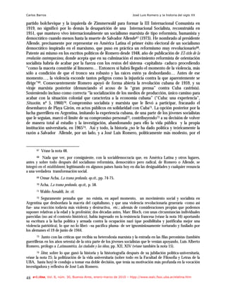 Carlos Barros                                                         José Luis Romero y la historia del siglo XX

partido bolchevique y la izquierda de Zimmerwald para formar la III Internacional Comunista en
1919, no significó por lo demás la desaparición de una Internacional Socialista, reconstruída en
1951, que mantuvo vivo internacionalmente un socialismo marxista de tipo reformista, humanista y
democrático cuando menos hasta la muerte de Salvador Allende67 (1973). He nombrado al presidente
Allende, precisamente por representar en América Latina el primer éxito electoral de un socialismo
democrático inspirado en el marxismo, que puso en práctica un reformismo muy revolucionario68.
Patente así mismo en los escritos políticos de Romero desde 1948, año de publicación de El ciclo de la
revolución contemporánea, donde acepta que en su culminación el movimiento reformista de orientación
socialista habría de acabar por la fuerza con los restos del sistema -capitalista- caduco procediendo
“como la maceta constriñe al limonero… Entonces sí habrá llegado el momento de la violencia, más
sólo a condición de que el tronco sea robusto y las raíces estén ya desbordando… Antes de ese
momento…, la violencia esconde tantos peligros como la injusticia contra la que aparentemente se
dirige”69. Consecuentemente Romero apoyó de forma abierta la revolución cubana de 1959, y su
viraje marxista posterior (denunciando el acoso de la “gran prensa” contra Cuba castrista).
Sosteniendo incluso como correcta “la socialización de los medios de producción, único camino para
acabar con la situación colonial que caracteriza a la economía cubana” (“Cuba: una experiencia”,
Situación, nº 5, 1960)70. Compromiso socialista y marxista que le llevó a participar, fracasado el
desembarco de Playa Girón, en actos públicos en solidaridad con Cuba71. La opción posterior por la
lucha guerrillera en Argentina, imitando la experiencia cubana, de una parte de los jóvenes socialistas
que le seguían, marcó el límite de su compromiso personal72, contribuyendo73 a su decisión de volver
de manera total al estudio y la investigación, abandonando para ello la vida pública y la propia
institución universitaria, en 196574. Así y todo, la historia ¿no le ha dado política y teóricamente la
razón a Salvador Allende, por un lado, y a José Luis Romero, políticamente más modesto, por el


       67   Véase la nota 48.
       68 Nada que ver, por consiguiente, con la socialdemocracia que, en América Latina y otros lugares,

antes y sobre todo después del socialismo reformista, democrático pero radical, de Romero o Allende, se
integró en el establishment, legitimando en algunos países hasta hoy en día las desigualdades y cualquier renuncia
a una verdadera transformación social.
       69   Omar Acha, La trama profunda, op.cit., pp. 74-75.
       70   Acha, La trama profunda, op.cit,, p. 58.
       71   Waldo Ansaldi, loc. cit.
       72 Seguramente pensaba que no existía, en aquel momento, un movimiento social y socialista en
Argentina que desbordara la maceta del capitalismo, y que una violencia revolucionaria generaría -como así
fue- una reacción todavía más violenta y destructiva, etc.; además de consideraciones propias que podemos
suponer relativas a la edad y la profesión; dos décadas antes, Marc Bloch, con unas circunstancias individuales
parecidas (no así el contexto histórico), había ingresado en la resistencia francesa (véase la nota 16) aportando
su escritura a la lucha política y armada contra la ocupación nazi (que posibilitaba y justificaba mejor una
violencia patriótica), lo que no lo libró –su pacífica pluma- de ser ignominiosamente torturado y fusilado por
los alemanes el 19 de junio de 1944.
       73  Junto con las críticas que recibía su heterodoxia marxista y la entrada en las filas peronistas (también
guerrilleras en los años setenta) de la otra parte de los jóvenes socialistas que le venían apoyando, Luis Alberto
Romero, prólogo a Latinoamérica, las ciudades y las ideas, pp. XII, XIV (véase también la nota 15).
       74Ídem; sobre lo que ganó la historia y la historiografía después de su jubilación política-universitaria,
véase la nota 25; la politización de la vida universitaria (sobre todo en la Facultad de Filosofía y Letras de la
UBA, hasta hoy) le condujo a tomar esa doble decisión, que tenía su motivación más profunda en la vocación
investigadora y reflexiva de José Luis Romero.

48   e-l@tina, Vol. 8, núm. 30, Buenos Aires, enero-marzo de 2010 – htpp://www.iealc.fsoc.uba.ar/elatina.htm
 