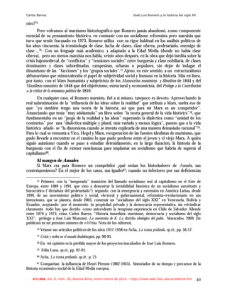 Carlos Barros                                                           José Luis Romero y la historia del siglo XX

otro?75
        Pero volvamos al marxismo historiográfico que Romero jamás abandonó, como componente
esencial de su pensamiento histórico, en contraste con un socialismo reformista pero marxista que
tuvo que sentir fracasado en 1973. Romero utiliza con su rigor habitual en los análisis políticos de
los años cincuenta, la terminología de clase, lucha de clases, clase obrera, proletariado, enemigo de
clase…76. Con un lenguaje más académico, y adaptado a la Edad Media (donde no había clase
obrera), pero no menos marxista nos habla, veinte años después, en la obra que dejó inédita sobre la
crisis bajomedieval, de “conflictos” y “tensiones sociales” entre burguesía y clase nobiliaria, de clases
dominantes y clases subordinadas, campesinas, urbanas o populares, sin dejar de indagar el
dinamismo de las “facciones” y los “grupos sociales”.77 Ajeno, en este sentido, a un estructuralismo
althusseriano que minusvaloraba el papel de subjetividad social y humana en la historia. Más en línea,
por tanto, con el Marx humanista y subjetivista de los Manuscritos económicos y filosóficos de 1844 y del
Manifiesto comunista de 1848 que del objetivismo, estructural y economicista, del Prólogo a la Contribución
a la crítica de la economía política de 1859.
       En cualquier caso, el Romero marxista, fiel a sí mismo, tampoco es devoto. Aprovechando la
real subestimación de la “influencia de las ideas sobre la realidad” que atribuía a Marx, suelta eso de
que: “yo también tengo una teoría de la historia, así que para mi Marx es un competidor”.
Anunciando que tenía “muy adelantado” un libro sobre “la teoría general de la vida histórica”78, que
fundamentaba en un “juego de la realidad y las ideas” superando la dialéctica como “unidad de los
contrarios” por una “dialéctica múltiple y plural, más variada y menos lógica”, puesto que a la vida
histórica -añade- se “la distorsiona cuando se intenta explicarla de una manera demasiado racional”79.
Para lo cual se remonta a Vico, Hegel y Marx, recuperación de las fuentes idealistas de marxismo, que
pudo llevarle a encontrar en el camino lo que pudo perderse entre el joven y el viejo Marx. A quién
siguió asimismo cuando se puso a estudiar detenidamente, en la larga duración, la historia de la
burguesía con el fin de extraer enseñanzas para implantar un socialismo que habría de superar al
capitalismo80.
     Al margen de Annales
     Si Marx era para Romero un competidor ¿qué serían los historiadores de Annales, sus
contemporáneos? En el mejor de los casos, sus iguales81; cuando no inferiores por sus deficiencias

      75 Primero, con la “inesperada” transición del llamado socialismo real al capitalismo en el Este de
Europa, entre 1989 y 1991, que vino a demostrar la inviabilidad histórica de un socialismo autoritario y
burocrático (“dictadura del proletariado”); segundo, con la emergencia y extensión en América Latina, desde
1999, de un movimiento político y social, electoral y gubernamental, reformista-revolucionario en sus
intenciones, que se plantea, desde 2005, construir un “socialismo del siglo XXI” en Venezuela, Bolivia y
Ecuador, aceptando -por el momento -la propiedad privada y la democracia representativa, sin reivindicar
claramente -todo hay que decirlo- como antecedente la temprana experiencia en Chile de Salvador Allende
entre 1970 y 1973; véase Carlos Barros, "Historia inmediata: marxismo, democracia y socialismo del siglo
XXI", prólogo a José Luis Monzant, La conversión de K. La diatriba ideológica del poder, Maracaibo, 2009. [Se
publicará en un próximo número de e-l@tina. Nota de los editores].
      76   Véanse sus artículos políticos de los años 1957-1958 en Acha, La trama profunda, op.cit., pp. 56-57.
      77   Crisis y orden en el mundo feudoburgués, pp. 90-95.
      78   En mi opinión es la pérdida mayor de los proyectos inacabados de José Luis Romero.
      79   Félix Luna, op.cit., pp. 92-93.
      80   Acha, La trama profunda, op.cit , p. 75
      81  Compartían la influencia de Henri Pirenne (1862-1935), historiador de su tiempo y precursor de la
historia económico-social de la Edad Media europea.

    e-l@tina, Vol. 8, núm. 30, Buenos Aires, enero-marzo de 2010 – htpp://www.iealc.fsoc.uba.ar/elatina.htm           49
 