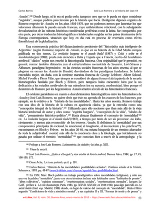 Carlos Barros                                                              José Luis Romero y la historia del siglo XX

Annales”.100 Desde luego, ni lo era ni podía serlo; tampoco creo que se le pueda en rigor considerar
“seguidor”, aunque pudiera parecérnoslo por la historia que hacía. Desligazón digamos orgánica de
Romero respecto de Annales, en los años 1950-1970, que no podemos menos que lamentar los que
valoramos altamente la pasada escuela francesa, cuyo unilateralismo relacional, con la subsiguiente
desvalorización de las culturas históricas consideradas periféricas como la latina, fue compartido, por
otra parte, por otras tendencias historiográficas e intelectuales surgidas en los países dominantes de la
Europa contemporánea, situación que hoy en día está en proceso de reversión como efecto
(beneficioso) de la globalización.
       Una consecuencia práctica del distanciamiento persistente del “historiador más inteligente de
Argentina” (según Romano) respecto de Annales, es que en su historia de la Edad Media europea
publicada en dos tomos, La revolución burguesa en el mundo feudal (1967) y Crisis y orden en el
mundofeudoburgués (1980), presta más atención a Italia y España que a Francia, centro del feudalismo
medieval “clásico” según nos enseñó la historiografía francesa. Otra originalidad que le permitió, en
general, marcar también distancias con el estructuralismo mecanicista de Sausurre, Levi-Strauss y
Althusser, paradigma hegemónico en las ciencias sociales francesas de los años sesenta, al que se
plegaron en exceso los Annales de Braudel, desviándose de los paradigmas fundadores. Se habría
entendido mejor, sin duda, con la corriente marxista francesa de George Lefebvre, Albert Soboul,
Michel Vovelle y Pierre Vilar, que siempre se consideró de alguna forma el ala izquierda de la escuela
historiográfica fundada por Bloch y Febvre, pero tampoco hubo encuentro: bien por la no
dedicación a los estudios medievales de sus miembros (en su mayoría, modernistas), bien porque el
desinterés de Romero por los hegemónicos Annales arrastró al resto de los historiadores franceses.
       El evidente paralelismo en cuanto a descubrimientos historiográficos entre los historiadores de
Annales y José Luis Romero, no quiere decir que éste no aprenda de los avances de los franceses, por
ejemplo, en lo relativo a la “historia de las mentalidades”. Hasta los años sesenta, Romero trabaja
con una idea de la historia de la cultura en apariencia clásica, ya que la entendía como una
“concepción integral de la historia”.101 Utilizando para ello nociones que iban más allá de la vieja
historia intelectual de autor y obra como: “espíritu burgués”, “concepción de la vida”, “ideales de
vida”, “pensamiento histórico-político”.102 Hasta abrazar finalmente el concepto de ‘mentalidad’103
en La revolución burguesa en el mundo feudal (1967), a tiempo por tanto de ser un precursor -no leído,
ciertamente, y menos aún reconocido- de los terceros Annales. Si definimos la ‘mentalidad’ por sus
componentes principales (lo racional, lo emocional, el imaginario, el inconsciente y las prácticas104),
encontramos en Bloch y Febvre, en los años 30-40, esa misma búsqueda de un término abarcador
de toda la subjetividad mental, más allá de la conciencia clara y la ideología, que inicialmente no
pasaba por utilizar el término “mentalidad”105 que conocían bien a través de la antropología y la

       100   Prólogo a José Luis Romero, Latinoamérica, las ciudades y las ideas, p. XIII.
       101   Véase la nota 6.
      102 José Luis Romero, ¿Quién es el burgués? y otros estudios de historia medieval, Buenos Aires, 1984, pp. 17, 45,

108-109, 172.
       103   Omar Acha, La trama profunda, op.cit, p. 101.
         Carlos Barros, "Historia de las mentalidades: posibilidades actuales", Problemas actuales de la Historia,
       104

Salamanca, 1993, pp. 49-67 (www.h-debate.com/cbarros/spanish/hm_posibilidades.htm).
         105 En 1924, Marc Bloch publica un trabajo paradigmático sobre mentalidades (religiosas), y sólo usa

una vez la palabra “mentalités”, junto con otros términos incluso más habituales como “habitudes de pensée”,
“idées collectives”, “opinion commune”, “représentations sociales”, “représentations mentales”, Jacques Le
Goff, préface à Les rois thaumaturges, Paris, 1983, pp. XXVII-XXVIII; en 1939-1940, pasa algo parecido en La
société féodale (trad. esp. Madrid, 1986) donde, en lugar de valerse del concepto de “mentalidad”, titula el libro
segundo “Condiciones de vida y atmósfera mental”, y sus capítulos II y III, “Formas de sentir y de pensar” y
    e-l@tina, Vol. 8, núm. 30, Buenos Aires, enero-marzo de 2010 – htpp://www.iealc.fsoc.uba.ar/elatina.htm              53
 