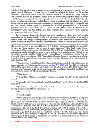 Carlos Barros                                                           José Luis Romero y la historia del siglo XX

psicología. Los segundos Annales promueven lo económico-social marginando lo mental, como se
puede ver en la Méditerranée (1949) de Fernand Braudel,106 o en la práctica desaparición del término
“mentalité” en la revista Annales de los años cincuenta-sesenta.107. Un artículo de George Duby de
1961 sobre la “Histoire des mentalités” trae de nuevo a la memoria historiográfica el tema de forma
definida108, sin demasiados efectos, tal vez por el carácter “externo” del renombrado historiador a la
revista Annales y sus instituciones, todavía bajo el control braudeliano. Será más efectivo trece años
después, otro artículo, también de orden metodológico-historiográfico de Jacques Le Goff publicado
en Faire l’histoire109 (primera gran obra colectiva de los Annales post-Braudel) en 1974 (siendo
presidente de la VI sección de la EPHE), donde se lanza definitivamente la “historia de las
mentalidades110, pese a su título ambiguo y las dudas heredadas de los fundadores111, como banderín
de enganche de los terceros Annales.
      En ese momento, Romero llevaba años manejando, paralelamente a Duby y Le Goff, incitado
como ellos por los avances iniciales de Bloch112, un concepto claro de mentalidad en sus trabajos
sobre la Edad Media europea. No tengo duda de que Romero, como historiador de las mentalidades,
estuvo influido por sus lecturas previas de los fundadores de Annales.113 Sin que resulte afectado por

“La memoria colectiva”; en una carta del 8 de mayo de 1942, Bloch confiesa incluso a Febvre que “mentalité”
le parece un “terme médiocre” que se “prête à certains équivoques”, Marc Bloch, Lucien Febvre,
Correspondance. III. Les Annales en crises, 1938-1943, Paris, 2003, p. 197; por otro lado, Lucien Febvre que nos
dejó valiosos trabajos metodológicos sobre el nuevo enfoque que después llamaremos “historia de las
mentalidades”, maneja más bien “utillaje mental”, “sensibilidades” y otros términos vecinos, “Une vue
d'ensemble. Histoire et psychologie (1938), “La sensibilité et l'histoire. Comment reconstituer la vie affective
d'autrefois? (1941), republicados en Combats pour l'histoire, Paris, 1953 (eliminados de la edición española de
Ariel, Barcelona, 1970).
       106Posteriormente, Fernand Braudel llega a hacer una historia moderna de la vida cotidiana desde un
ángulo económico, en Civilisation matérielle, économie et capitalisme, XVe-XVIIIe siècle, Paris, 1979; el estudio de la
vida cotidiana es un tema de origen antropológico que sólo años después (1985-1987) George Duby
introduce como “historia de la vida privada” en el campo de las mentalidades, añadiendo la sensibilidad y las
representaciones mentales a la vida material, tratada por Braudel.
       107   Véase la nota 114.
       108   George Duby, “Histoire des mentalités”, L'histoire et ses méthodes, París, 1961 (no fue traducido al
español).
       109 Jacques Le Goff, “Las mentalidades: una historia ambigua”, Hacer la Historia, III, Barcelona, 1980
(París, 1974).
       110Le Goff viene incluyendo las mentalidades desde los años sesenta, en contraste con Braudel, en sus
investigaciones sobre la Edad Media (véase la nota 113).
       111   Véase la nota 113.
       112   Véase la nota 105.
       113 Como medievalista, Romero sigue, desde las primeras ediciones en francés, las obras de investigación
económico-social de Bloch; en La revolución burguesa en el mundo feudal (1967) cita excepcionalmente -lo que
prueba que su reconocimiento de 1953 es sincero- seis veces, a pié de página, al fundador de Annales (pp. 88,
89, 101, 133, 268 y 358); interesa la primera mención a La société féodale (Les Éditions Albin Michel, Collection
‘L’évolution de l’Humanité’, tomes XXXIV et XXXIV bis, Paris, 1939-1940, 1949), donde, fiel a su estilo
diferenciador, explica que lo que Bloch llama primera y segunda edad feudal, él denomina periodo feudal y
feudoburgués (p. 88 n. 8); no cabe dudar, pues, que leyó en el tomo I de “La sociedad feudal” la parte de las
mentalidades, que Bloch relaciona con las “condiciones materiales” de vida, interconexión que Annales
abandonará en los años setenta pese al magisterio de Le Goff, quien desde los años sesenta, siguiendo el
enfoque global de Bloch, integra las mentalidades con el resto de la historia medieval en La civilisation de
l’Occident médiéval, Paris, Arthaud, 1965.

54   e-l@tina, Vol. 8, núm. 30, Buenos Aires, enero-marzo de 2010 – htpp://www.iealc.fsoc.uba.ar/elatina.htm
 