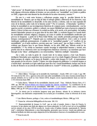 Carlos Barros                                                           José Luis Romero y la historia del siglo XX

“edad oscura” de Braudel (para la historia de las mentalidades), durante la cual Annales admite con
todo algunas referencias aisladas al término: un raro artículo con “mentalidad” en el título se publica
en 1949, y siguen siete más durante las dos décadas de los años cincuenta y sesenta.114
       De este ir y venir entre lecturas y reflexiones propias, surge la peculiar historia de las
mentalidades de Romero, que no deja de lado el enfoque global, a diferencia de los franceses, cuya
historia de las mentalidades se desarrolló, en los años setenta y cohenta, cada vez más separada del
resto de la historia, sobre todo de la historia social.115 Por el contrario, el historiador “periférico”
incluye la mentalidad en sus investigaciones históricas de conjunto junto -entrelazadamente- con los
aspectos social y económico, político y cultural, con mayor fidelidad por tanto al proyecto original de
Bloch y Febvre (si bien eso a Romero, la verdad sea dicha, ni le movía, ni le preocupaba). Así analiza
nuestro historiador pionero en su gran obra de los años 1960, La revolución burguesa en el mundo feudal,
las mentalidades señorial, religiosa y burguesa, así como el cambio de mentalidades medievales que
provoca la burguesía a partir de la Plena Edad Media, cuyo estudio pretendía prolongar hasta los
tiempos contemporáneos116. Dejando para su continuación bajomedieval, Crisis y orden en el mundo
feudoburgués, publicada póstumamente, el análisis de la “mentalidad popular” y el “conflicto de las
mentalidades” en el tardo medioevo, previsto para una “cuarta parte” que no llegó a redactar.117 Es
evidente que Romero hace lo que hemos llamado, en los años 1980, una “historia social de las
mentalidades”.118 No olvida su marxismo cuando investiga la subjetividad humana y mental, otra
prueba más de la coherencia entre sus investigaciones históricas concretas y un marxismo que hace
hincapié en las “ideas”, antidogmático y no estructuralista, “dialéctico múltiple”, humanista.
       Así y todo, no toda la gente de Annales trató de la misma manera a José Luis Romero,
inteligente historiador pero argentino: las excepciones son el ya citado Ruggiero Romano (él mismo
latino-europeo de origen), en la época de Braudel, y sobre todo Jacques Le Goff, el representante
más genuino de los terceros Annales.119 Quien, tres años después de publicarse La revolución burguesa en
el mundo feudal, ejecutado ya el giro radical que puso fin a los Annales braudelianos, incluye una cita de
la obra de Romero en un artículo de historia medieval en Annales120. Si bien será, ya jubilado, fuera de



      114  Albert Silbert, “Ouvrages sur la mentalité des Américains”, Annales, 1949, vol. 4, num. 2, pp. 248-
251 (trata de los EE. UU.); aparecen otros siete más sobre mentalidades en los años cicuenta-sesenta hasta el
artículo definitivo de Le Goff en Faire l’histoire (1974), después crecen exponencialmente hasta un total de
1.752 referencias hasta 2002.
       115 Carlos Barros, "Historia de las mentalidades, historia social", Temas Medievales, Buenos Aires, nº 2,

1992, pp. 205-230 (www.h-debate.com/cbarros/spanish/hm_historia_social.htm); “La contribución de los
terceros Annales y la historia de las mentalidades. 1969-1989", La otra historia: sociedad, cultura y mentalidades,
Bilbao, 1993, pp. 87-118 (www.h-debate.com/cbarros/spanish/contribucion.htm).
       116   Su interés por la revolución burguesa tenía para Romero, además de su intrínseco interés
historiográfico, una dimensión comprometida con su lucha por el socialismo, (véase la referencia de la nota
80).
      117   Luis Alberto Romero, prólogo a Crisis y orden en el mundofeudoburgués, México, 1980, pp. 9-10.
      118   Véanse las referencias bibliográficas de las notas 104, 115.
       119 Representatividad de Jacques Le Goff que no todo el mundo, dentro y fuera de Francia, le

reconocía, lo que plantea una duda que algunos nos hemos planteado: Le Goff no tuvo tal vez la posibilidad
real de orientar en los años 1970 la escuela de Annales como él hubiese deseado, manteniendo la “historia
total” y abriéndose bilateralmente a otras historiografías, generando unos terceros Annales más globales que
hubieran facilitado sin duda una mejor adaptación de los historiadores franceses a la mundialización en curso.
      120   Véase la nota 44.

    e-l@tina, Vol. 8, núm. 30, Buenos Aires, enero-marzo de 2010 – htpp://www.iealc.fsoc.uba.ar/elatina.htm           55
 