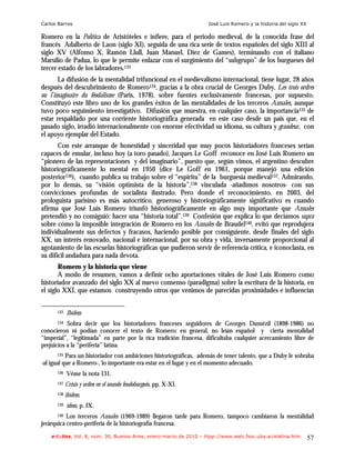 Carlos Barros                                                       José Luis Romero y la historia del siglo XX

Romero en la Política de Aristóteles e infiere, para el periodo medieval, de la conocida frase del
francés Adalberto de Laon (siglo XI), seguida de una rica serie de textos españoles del siglo XIII al
siglo XV (Alfonso X, Ramón Llull, Juan Manuel, Diez de Games), terminando con el italiano
Marsilio de Padua, lo que le permite enlazar con el surgimiento del “subgrupo” de los burgueses del
tercer estado de los labradores.133
       La difusión de la mentalidad trifuncional en el medievalismo internacional, tiene lugar, 28 años
después del descubrimiento de Romero134, gracias a la obra crucial de Georges Duby, Les trois ordres
ou l’imaginaire du féodalisme (Paris, 1978), sobre fuentes exclusivamente francesas, por supuesto.
Constituyó este libro uno de los grandes éxitos de las mentalidades de los terceros Annales, aunque
tuvo poco seguimiento investigativo. Difusión que muestra, en cualquier caso, la importancia135 de
estar respaldado por una corriente historiográfica generada en este caso desde un país que, en el
pasado siglo, irradió internacionalmente con enorme efectividad su idioma, su cultura y grandeur, con
el apoyo ejemplar del Estado.
       Con este arranque de honestidad y sinceridad que muy pocos historiadores franceses serían
capaces de emular, incluso hoy (a toro pasado), Jacques Le Goff reconoce en José Luis Romero un
“pionero de las representaciones y del imaginario”, puesto que, según vimos, el argentino descubre
historiográficamente lo mental en 1950 (dice Le Goff en 1961, porque manejó una edición
posterior136), cuando publica su trabajo sobre el “espíritu” de la burguesía medieval137. Admirando,
por lo demás, su “visión optimista de la historia”,138 vinculada -añadimos nosotros- con sus
convicciones profundas de socialista ilustrado. Pero donde el reconocimiento, en 2003, del
prologuista parisino es más autocrítico, generoso y historiográficamente significativo es cuando
afirma que José Luis Romero triunfó historiográficamente en algo muy importante que Annales
pretendió y no consiguió: hacer una “historia total”.139 Confesión que explica lo que decíamos supra
sobre cómo la imposible integración de Romero en los Annales de Braudel140, evitó que reprodujera
individualmente sus defectos y fracasos, haciendo posible por consiguiente, desde finales del siglo
XX, un interés renovado, nacional e internacional, por su obra y vida, inversamente proporcional al
agotamiento de las escuelas historiográficas que pudieron servir de referencia crítica, e iconoclasta, en
su difícil andadura para nada devota.
       Romero y la historia que viene
       A modo de resumen, vamos a definir ocho aportaciones vitales de José Luis Romero como
historiador avanzado del siglo XX al nuevo consenso (paradigma) sobre la escritura de la historia, en
el siglo XXI, que estamos construyendo otros que venimos de parecidas proximidades e influencias


      133   Ibídem
      134  Sobra decir que los historiadores franceses seguidores de Georges Dumézil (1898-1986) no
conocieron ni podían conocer el texto de Romero: en general, no leían español y cierta mentalidad
“imperial”, “legitimada” en parte por la rica tradición francesa, dificultaba cualquier acercamiento libre de
prejuicios a la “periferia” latina.
      135  Para un historiador con ambiciones historiográficas, además de tener talento, que a Duby le sobraba
-al igual que a Romero-, lo importante era estar en el lugar y en el momento adecuado.
      136   Véase la nota 131.
      137   Crisis y orden en el mundo feudoburgués, pp. X-XI.
      138   ibídem.
      139   ídem, p. IX.
      140  Los terceros Annales (1969-1989) llegaron tarde para Romero, tampoco cambiaron la mentalidad
jerárquica centro-periferia de la historiografía francesa.
    e-l@tina, Vol. 8, núm. 30, Buenos Aires, enero-marzo de 2010 – htpp://www.iealc.fsoc.uba.ar/elatina.htm       57
 