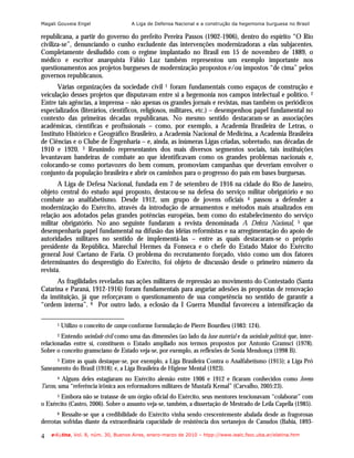 Magali Gouveia Engel                  A Liga de Defensa Nacional e a construção da hegemonia burguesa no Brasil

republicana, a partir do governo do prefeito Pereira Passos (1902-1906), dentro do espírito “O Rio
civiliza-se”, denunciando o cunho excludente das intervenções modernizadoras a elas subjacentes.
Completamente desiludido com o regime implantado no Brasil em 15 de novembro de 1889, o
médico e escritor anarquista Fábio Luz também representou um exemplo importante nos
questionamentos aos projetos burgueses de modernização propostos e/ou impostos “de cima” pelos
governos republicanos.
       Várias organizações da sociedade civil 1 foram fundamentais como espaços de construção e
veiculação desses projetos que disputavam entre si a hegemonia nos campos intelectual e político. 2
Entre tais agências, a imprensa – não apenas os grandes jornais e revistas, mas também os periódicos
especializados (literários, científicos, religiosos, militares, etc.) – desempenhou papel fundamental no
contexto das primeiras décadas republicanas. No mesmo sentido destacaram-se as associações
acadêmicas, científicas e profissionais – como, por exemplo, a Academia Brasileira de Letras, o
Instituto Histórico e Geográfico Brasileiro, a Academia Nacional de Medicina, a Academia Brasileira
de Ciências e o Clube de Engenharia – e, ainda, as inúmeras Ligas criadas, sobretudo, nas décadas de
1910 e 1920. 3 Reunindo representantes dos mais diversos segmentos sociais, tais instituições
levantavam bandeiras de combate ao que identificavam como os grandes problemas nacionais e,
colocando-se como portavozes do bem comum, promoviam campanhas que deveriam envolver o
conjunto da população brasileira e abrir os caminhos para o progresso do país em bases burguesas.
       A Liga de Defesa Nacional, fundada em 7 de setembro de 1916 na cidade do Rio de Janeiro,
objeto central do estudo aqui proposto, destacou-se na defesa do serviço militar obrigatório e no
combate ao analfabetismo. Desde 1912, um grupo de jovens oficiais 4 passou a defender a
modernização do Exército, através da introdução de armamentos e métodos mais atualizados em
relação aos adotados pelas grandes potências européias, bem como do estabelecimento do serviço
militar obrigatório. No ano seguinte fundaram a revista denominada A Defeza Nacional, 5 que
desempenharia papel fundamental na difusão das idéias reformistas e na arregimentação do apoio de
autoridades militares no sentido de implementá-las – entre as quais destacaram-se o próprio
presidente da República, Marechal Hermes da Fonseca e o chefe do Estado Maior do Exército
general José Caetano de Faria. O problema do recrutamento forçado, visto como um dos fatores
determinantes do desprestígio do Exército, foi objeto de discussão desde o primeiro número da
revista.
      As fragilidades reveladas nas ações militares de repressão ao movimento do Contestado (Santa
Catarina e Paraná, 1912-1916) foram fundamentais para angariar adesões às propostas de renovação
da instituição, já que reforçavam o questionamento de sua competência no sentido de garantir a
“ordem interna”. 6 Por outro lado, a eclosão da I Guerra Mundial favoreceu a intensificação da

       1   Utilizo o conceito de campo conforme formulação de Pierre Bourdieu (1983: 124).
       2Entendo sociedade civil como uma das dimensões (ao lado da base material e da sociedade política) que, inter-
relacionadas entre si, constituem o Estado ampliado nos termos propostos por Antonio Gramsci (1978).
Sobre o conceito gramsciano de Estado veja-se, por exemplo, as reflexões de Sonia Mendonça (1998 B).
      Entre as quais destaque-se, por exemplo, a Liga Brasileira Contra o Analfabetismo (1915); a Liga Pró
       3

Saneamento do Brasil (1918); e, a Liga Brasileira de Higiene Mental (1923).
        4 Alguns deles estagiaram no Exército alemão entre 1906 e 1912 e ficaram conhecidos como Jovens

Turcos, uma “referência irônica aos reformadores militares de Mustafá Kemal” (Carvalho, 2005:23).
       5Embora não se tratasse de um órgão oficial do Exército, seus mentores tencionavam “colaborar” com
o Exército (Castro, 2006). Sobre o assunto veja-se, também, a dissertação de Mestrado de Leila Capella (1985).
       6Ressalte-se que a credibilidade do Exército vinha sendo crescentemente abalada desde as fragorosas
derrotas sofridas diante da extraordinária capacidade de resistência dos sertanejos de Canudos (Bahia, 1893-

4   e-l@tina, Vol. 8, núm. 30, Buenos Aires, enero-marzo de 2010 – htpp://www.iealc.fsoc.uba.ar/elatina.htm
 