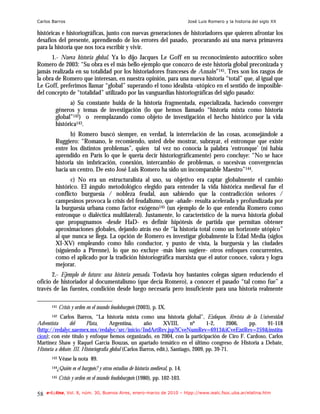 Carlos Barros                                                                      José Luis Romero y la historia del siglo XX

históricas e historiográficas, junto con nuevas generaciones de historiadores que quieren afrontar los
desafíos del presente, aprendiendo de los errores del pasado, procurando así una nueva primavera
para la historia que nos toca escribir y vivir.
      1.- Nueva historia global. Ya lo dijo Jacques Le Goff en su reconocimiento autocrítico sobre
Romero de 2003: “Su obra es el más bello ejemplo que conozco de este historia global preconizada y
jamás realizada en su totalidad por los historiadores franceses de Annales”141. Tres son los rasgos de
la obra de Romero que interesan, en nuestra opinión, para una nueva historia “total” que, al igual que
Le Goff, preferimos llamar “global” superando el tono idealista -utópico en el sentido de imposible-
del concepto de “totalidad” utilizado por las vanguardias historiográficas del siglo pasado:
                a) Su constante huida de la historia fragmentada, especializada, haciendo converger
         géneros y temas de investigación (lo que hemos llamado “historia mixta como historia
         global”142) o reemplazando como objeto de investigación el hecho histórico por la vida
         histórica143.
                b) Romero buscó siempre, en verdad, la interrelación de las cosas, aconsejándole a
         Ruggiero: “Romano, le recomiendo, usted debe mostrar, subrayar, el entronque que existe
         entre los distintos problemas”, quien tal vez no conocía la palabra ‘entronque’ (ni había
         aprendido en París lo que le quería decir historiográficamente) pero concluye: “No se hace
         historia sin imbricación, conexión, intercambio de problemas, o sucesivas convergencias
         hacia un centro. De esto José Luis Romero ha sido un incomparable Maestro”144.
                c) No era un estructuralista al uso, su objetivo era captar globalmente el cambio
         histórico. El ángulo metodológico elegido para entender la vida histórica medieval fue el
         conflicto burguesía / nobleza feudal, aun sabiendo que la contradicción señores /
         campesinos provoca la crisis del feudalismo, que -añade- resulta acelerada y profundizada por
         la burguesía urbana como factor exógeno145 (un ejemplo de lo que entendía Romero como
         entronque o dialéctica multilateral). Justamente, lo característico de la nueva historia global
         que propugnamos -desde HaD- es definir hipótesis de partida que permitan obtener
         aproximaciones globales, dejando atrás eso de “la historia total como un horizonte utópico”
         al que nunca se llega. La opción de Romero es investigar globalmente la Edad Media (siglos
         XI-XV) empleando como hilo conductor, y punto de vista, la burguesía y las ciudades
         (siguiendo a Pirenne), lo que no excluye -más bien sugiere- otros enfoques concurrentes,
         como el aplicado por la tradición historiográfica marxista que el autor conoce, valora y logra
         mejorar.
      2.- Ejemplo de futuro: una historia pensada. Todavía hoy bastantes colegas siguen reduciendo el
oficio de historiador al documentalismo (que decía Romero), a conocer el pasado “tal como fue” a
través de las fuentes, condición desde luego necesaria pero insuficiente para una historia realmente

       141   Crisis y orden en el mundo feudoburgués (2003), p. IX.
       142  Carlos Barros, “La historia mixta como una historia global”, Enfoques. Revista de la Universidad
Adventista      del      Plata,        Argentina,      año       XVIII,       nº      1-2,     2006, pp. 91-118
(http://redalyc.uaemex.mx/redalyc/src/inicio/IndArtRev.jsp?iCveNumRev=6913&iCveEntRev=259&institu
cion); con este título y enfoque hemos organizado, en 2004, con la participación de Ciro F. Cardoso, Carlos
Martínez Shaw y Raquel García Bouzas, un apartado temático en el último congreso de Historia a Debate,
Historia a debate. III. Historiografía global (Carlos Barros, edit.), Santiago, 2009, pp. 39-71.
       143   Véase la nota 89.
       144¿Quién    es el burgués? y otros estudios de historia medieval, p. 14.
       145   Crisis y orden en el mundo feudoburgués (1980), pp. 102-103.

58   e-l@tina, Vol. 8, núm. 30, Buenos Aires, enero-marzo de 2010 – htpp://www.iealc.fsoc.uba.ar/elatina.htm
 