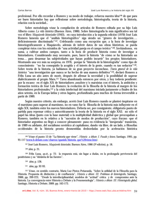Carlos Barros                                                            José Luis Romero y la historia del siglo XX

profesional. Por ello recordar a Romero y su modo de trabajar, refuerza nuestra idea146 de que para
ser buen historiador hay que reflexionar sobre metodología, historiografía, teoría de la historia,
relación con la sociedad...
        Sobre metodología véase la compilación de artículos de Romero editada por su hijo Luis
Alberto como La vida histórica (Buenos Aires, 1988). Sobre historiografía lo más significativo sea tal
vez el libro Maquiavelo historiador (1943), en cuya introducción a la segunda edición (1970) José Luis
Romero lamenta que el “análisis historiográfico” siga siendo un “género de investigación….
deficientemente discriminado”147. Celebrando como una excepción que, a la hora de investigar
historiográficamente a Maquiavelo, además de inferir datos de sus obras históricas, se pueda
completar éstos con los extraídos de “una actividad pareja en el campo teórico”148. Invitándonos, en
suma, a cultivar ambos campos, tanto a la hora de producir historia como de investigar a
historiadores. Considerando muy necesario, pues, hacer la historia “de cómo se ha historiado un
tema… para desarmar las subjetividades que hayan podido incurrir” los propios historiadores.
Mostrando una vez más su sorpresa, en 1976, porque la “historia de la historiografía” como tipo de
conocimiento “no ha conseguido la acogida y el interés de la gente, cuando es tan seductor”149.
Sobre teoría de la historia, ya hablamos de su gran proyecto inconcluso, Teoría general de la vida
histórica: “una investigación que nunca se ha hecho de una manera definitiva”150, declaró Romero a
Félix Luna un año antes de morir, después de afirmar la necesidad y la posibilidad de superar
dialécticamente al propio Marx.151 Tarea abandonada entonces por otros, y hoy todavía pendiente:
por la escasez en el siglo XX de historiadores annalistes y/o marxistas con el interés, la ambición y
formación teórica de José Luis Romero; la evolución de la filosofía de la historia al margen de los
historiadores profesionales,152 y la crisis intelectual del marxismo iniciada justamente a finales de los
años setenta, en la Europa latina y otros lugares, profundizada para muchos de forma irreversible a
partir de 1989.
       Según nuestro criterio, sin embargo, acertó José Luis Romero cuando se planteó inspirarse en
el marxismo para superar al marxismo, no en vano fue la filosofía de la historia más influyente en el
siglo XX, también entre los nuevos historiadores. Debería ser, por consiguiente, obligatorio punto de
partida para repensar crítica y autocríticamente la teoría de la historia en el siglo XXI; no sólo el
papel las ideas (junto con la base material) o la multiplicidad dialéctica y global que preocupaban a
Romero, también en lo relativo a la “sucesión de modos de producción”, cuyo fracaso -que el
historiador argentino no llegó a conocer plenamente- puso en evidencia la “inesperada” transición,
de 1989 en adelante, del socialismo soviético al capitalismo, dando vía libre, de un lado, a filosofías
occidentales de la historia pronto desmentidas desbordadas por la aceleración histórica

         Véase el punto 13 de “La historia que viene”, Historia a debate. I. Pasado y futuro, Santiago, 1995, pp.
       146

95-117 (www.h-debate.com/cbarros/spanish/historia_que%20viene.htm).
       147   José Luis Romero, Maquiavelo historiador, Buenos Aires, 1986 (3ª edición), p. 18.
       148   idem, p. 21.
       149Félix Luna, op.cit., p. 72; la respuesta está, sin lugar a dudas, en la prolongada pervivencia del
positivismo y su “idolatría de las fuentes”.
       150   ídem, p. 128.
       151   ídem, pp. 92-93.
       152 Véase, en sentido contrario, María Luz Pintos Peñaranda, “Sobre la utilidad de la Filosofía para la
Historia. Propuesta de distinción y de confluencia”, Historia a debate. III. Problemas de historiografía, Santiago,
2000, pp. 209-223; “Desde la interdisciplinaridad, modelos de “actitud” crítica y de compromiso ante la
historia. La convergencia entre Historia a Debate y la Fenomenología”, Historia a debate. III. Historiografía global,
Santiago, Historia a Debate, 2009. pp. 163-173.

    e-l@tina, Vol. 8, núm. 30, Buenos Aires, enero-marzo de 2010 – htpp://www.iealc.fsoc.uba.ar/elatina.htm            59
 
