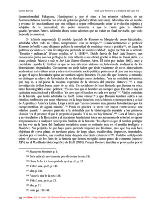 Carlos Barros                                                           José Luis Romero y la historia del siglo XX

(posmodernidad, Fukuyama, Huntington) y, por el otro, a los rebrotes violentos de un
fundamentalismo islámico con afán de gobierno global (califato universal). Globalización sin rumbo
y retorno del irracionalismo que nos obligan a seguir reflexionando sobre la evolución objetiva y
subjetiva de la humanidad, sin poder renunciar a que la razón guie la relación
pasado/presente/futuro, sabiendo ahora como sabemos que no existe un final inevitable, que todo
depende de nosotros.
       3.- Historia comprometida. El modelo (parcial) de Romero es Maquiavelo como historiador,
admiraba sobre todo su “pleno compromiso” con su tiempo.153 Consecuentemente el profesor
Romero defendió como dirigente político la necesidad de combinar teoría y práctica154, de basar las
políticas socialistas en “una investigación profunda de nuestra realidad”, según escribía en su artículo
“Estudio y militancia” (Futuro socialista, nº 1, 1958)155. Doble faceta de José Luis Romero que
conocemos (junto con los prólogos de Luis Alberto a sus obras) gracias al libro de Omar Acha, La
trama profunda. Historia y vida en José Luis Romero (Buenos Aires, El cielo por asalto, 2005), muy a
considerar cuando lo habitual es que se nos ofrezcan visiones exclusivamente académicas de los
historiadores biografiados. Ciertamente no suele haber que decir vitalmente de otros historiadores
académicos, salvo situar autor y obra en el contexto socio-político, pero no es el caso que nos ocupa,
ya que el sujeto historiador quiso ser también sujeto histórico. Es por ello que Romero, a menudo,
no distingue su objeto de historiador de su ideología como ciudadano: “soy un socialista reformista,
que hoy es, a mi juicio, la máxima expresión de la vivencia del proceso histórico”156, a cuya
investigación dedicó buena parte de su vida. Un socialismo de base ilustrada que ilumina su obra,
tanto historiográfica como política: “Yo no creo que el hombre sea siempre igual. En esto sí soy un
optimista constitucional y filosófico. Yo creo que el hombre es cada vez mejor”157. Visión optimista
de la historia -que tanto admiraba Le Goff, como vimos,158 y que Romero también aplicó a sus
estudios medievales que supo relacionar, en la larga duración, con la historia contemporánea y actual
de Argentina y América Latina. Llegó a decir que “yo no conozco más grandes historiadores que los
comprometidos, de alguna manera”.159 Ponía en práctica –a veces con mayor consecuencia- una
relación pasado / presente parecida a la defendida por la historiografía marxista y los primeros
Annales: “es el presente el que le pregunta al pasado. Y si no, no hay historia”.160 Cara al futuro, pese
a su vinculación a la Ilustración y al marxismo fundacional (otra vez autonomía de criterio), se opone
tempranamente a cualquier concepción finalista de la historia: “los objetivos que el hombre persigue
no los veo en la línea del finalismo metafísico como se entiende esto en el sentido teológico o
filosófico. Sin perjuicio de que haya quien pretende imponer ese finalismo, creo que hay más bien
objetivos de corto plazo, de mediano plazo, de largo plazo, establecidos, impuestos, inventados,
creados por el hombre, que resultan tener después una cierta coherencia”161. Posición anticipatoria
sobre el debate de los fines de la historia que hemos recogido como punto de consenso (número
XIV) en el Manifiesto historiográfico de HaD (2001). Porque Romero también se preocupaba por el

       153   Maquiavelo historiador, p. 9.
       154   Se le criticaba acerbamente por ello (véase la nota 18).
       155   Omar Acha, La trama profunda, op.cit op. cit., p. 57.
       156   Félix Luna, op.cit., p. 143.
       157   ídem, p. 107.
       158   Véase la cita de la nota 138.
       159   Félix Luna, op.cit., p. 22.
       160   ídem, p. 21.
       161   ídem, pp. 100-101.

60   e-l@tina, Vol. 8, núm. 30, Buenos Aires, enero-marzo de 2010 – htpp://www.iealc.fsoc.uba.ar/elatina.htm
 