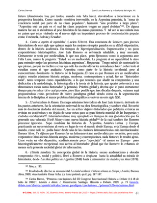 Carlos Barros                                                        José Luis Romero y la historia del siglo XX

futuro (abandonado hoy por tantos, cuando más falta hace), atreviéndose a incursionar en la
prospectiva histórica. Como cuando considera irreversible, en la Argentina peronista, la “toma de
conciencia social por parte de las clases populares”, lanzando “una previsión a largo plazo”:
“Argentina será un país en el cual las clases populares tengan un papel decisivo”162. De alguna
manera fue así, si atendemos al peso histórico de las masas peronistas. Y tal vez lo sea todavía más
en países que están viviendo en el nuevo siglo un importante proceso de concienciación popular
como Venezuela, Bolivia y Ecuador.
       4.- Contra el espíritu de especialidad (Lucien Febvre). Una enseñanza de Romero para jóvenes
historiadores de este siglo que quieran seguir los mejores ejemplos pasados es su difícil etiquetación,
dentro de la historia académica. En tiempos de hiperespecialización, fragmentación y no poco
corporativismo historiográfico, José Luis Romero es referencia saludable, y muy necesaria.
Ciertamente se tenía por medievalista, lo que nos place, pero fijémonos como lo argumenta ante
Félix Luna, cuanto le pregunta: “Usted es un medievalista. Le pregunto si su especialidad le sirve
para entender mejor los procesos históricos argentinos”. Respuesta: “Tengo miedo de contestarle lo
que pienso, porque me inclino a creer que sólo los medievalistas los entendemos bien”, sobre todo si
estudian como él -que analizaba Argentina como parte de la historia occidental, pese al
eurocentrismo dominante- la historia de la burguesía..El caso es que Romero era un medievalista
atípico: estudió asimismo historia antigua, moderna, contemporánea y actual, fue un “historiador
total”, tanto temporal como espacialmente, a lo que tenemos que añadir su compromiso y una
dedicación a la metodología, la historiografía y la teoría de la historia, que aportó coherencia a sus
dimensiones varias como historiador (y persona). Práctica global y diversa que le quitó ciertamente
tiempo para terminar tal o cual proyecto, pero hizo posible que, tres décadas después, estamos aquí
proponiéndolo como precedente de nuevo paradigma global, siendo como es, la segmentación
interna de la disciplina, el mayor problema historiográfico a resolver en este siglo XXI.
       5.- El universalismo de Romero. Un rasgo asimismo heterodoxo de José Luis Romero, derivado de
los puntos anteriores, fue la orientación universal de su obra historiográfica, y también vital. Recorrió
más de doscientas ciudades del mundo, fue un activo viajante-historiador que publicaba crónicas en
revistas no académicas y no dejaba de sacar notas para su gran historia mundial de las burguesías y
ciudades occidentales163. Internacionalismo muy apropiado en tiempos de una globalización que ha
generado una valorada World History como nueva historia global164 de la cual también fue Romero
precursor ignorado. Supo combinar las historias de Argentina, América Latina y Europa,
practicando un eurocentrismo al revés: en lugar de ver el mundo desde Europa, veía Europa desde el
mundo, como sólo se podía hacer desde una de las ciudades latinoamericanas más internacionales:
Buenos Aires. Ya dijimos que Romero fue un latinoamericano medievalista por vocación, pero nada
corporativo: hizo además historia antigua, moderna y contemporánea, nada histórico le resultó ajeno.
Unos verán en ello dispersión, académicamente poco “apreciada” -al menos en Europa- pero
historiográficamente excepcional, nos acerca al historiador global que fue Romero: lo echamos de
menos en la presente sociedad global de información.
       6.- Historia inmediata. Su concepción global de la historia, escaso academicismo y elevado
compromiso ético, social y político, llevó a Romero a desplazar hasta la actualidad su mirada de
historiador, desde Las ideas políticas en Argentina (1946) hasta Latinoamérica: las ciudades y las ideas (1976).

      162   Idem, p. 113.
       163 Resultado de ello fue su monumental La ciudad occidental. Culturas urbanas en Europa y América, Buenos

Aires, 2009; véase también Omar Acha, La trama profunda, op.cit., pp. 147-167.
      164Carlos Barros, “Primeras conclusiones del III Congreso Internacional Historia a Debate (14-18 de
Julio de 2004)”, Historia a debate. I. Reconstrucción, Santiago, Historia a Debate, 2009, .p. 73 (www.h-
debate.com/cbarros/spanish/articulos/nuevo_paradigma/conclusiones.../primeras%20conclusiones.htm).

    e-l@tina, Vol. 8, núm. 30, Buenos Aires, enero-marzo de 2010 – htpp://www.iealc.fsoc.uba.ar/elatina.htm        61
 