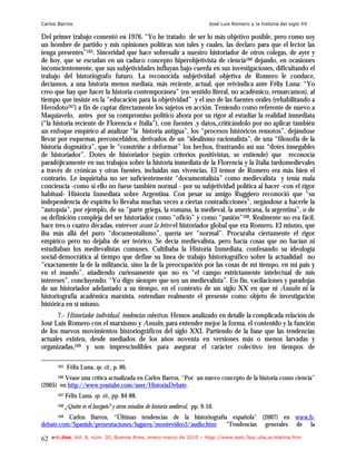 Carlos Barros                                                                    José Luis Romero y la historia del siglo XX

Del primer trabajo comentó en 1976. “Yo he tratado de ser lo más objetivo posible, pero como soy
un hombre de partido y mis opiniones políticas son tales y cuales, las declaro para que el lector las
tenga presentes”165. Sinceridad que hace sobresalir a nuestro historiador de otros colegas, de ayer y
de hoy, que se escudan en un caduco concepto hiperobjetivista de ciencia166 dejando, en ocasiones
inconscientemente, que sus subjetividades influyan bajo cuerda en sus investigaciones, dificultando el
trabajo del historiógrafo futuro. La reconocida subjetividad objetiva de Romero le conduce,
decíamos, a una historia menos mediata, más reciente, actual, que reivindica ante Félix Luna: “Yo
creo que hay que hacer la historia contemporánea” (en sentido literal, no académico, remarcamos), al
tiempo que insiste en la “educación para la objetividad” y el uso de las fuentes orales (rehabilitando a
Herodoto167) a fin de captar directamente los sujetos en acción. Teniendo como referente de nuevo a
Maquiavelo, antes por su compromiso político ahora por su rigor al estudiar la realidad inmediata
(“la historia reciente de Florencia e Italia”), con fuentes .y datos,,criticándolo por no aplicar también
un enfoque empírico al analizar “la historia antigua”, los “procesos históricos remotos”, dejándose
llevar por esquemas preconcebidos, derivados de un “idealismo racionalista”, de una “filosofía de la
historia dogmática”, que le “constriñe a deformar” los hechos, frustrando así sus “dotes innegables
de historiador”. Dotes de historiador (según criterios positivistas, se entiende) que reconocía
paradójicamente en sus trabajos sobre la historia inmediata de la Florencia y la Italia tardomedievales
a través de crónicas y otras fuentes, incluidas sus vivencias. El temor de Romero era más bien el
contrario. Le inquietaba no ser suficientemente “documentalista” como medievalista y tenía mala
conciencia -como si ello no fuese también normal - por su subjetividad política al hacer -con el rigor
habitual- Historia Inmediata sobre Argentina. Con pesar su amigo Ruggiero reconoció que “su
independencia de espíritu lo llevaba muchas veces a ciertas contradicciones”, negándose a hacerle la
“autopsia”, por ejemplo, de su “parte griega, la romana, la medieval, la americana, la argentina”, o de
su definición compleja del ser historiador como “oficio” y como “pasión”168. Realmente no era fácil,
hace tres o cuatro décadas, entrever avant la lettre el historiador global que era Romero. El mismo, que
iba más allá del puro “documentalismo”, quería ser “normal”. Procuraba ciertamente el rigor
empírico pero no dejaba de ser teórico. Se decía medievalista, pero hacía cosas que no hacían ni
estudiaban los medievalistas comunes. Cultibaba la Historia Inmediata, confesando su ideología
social-democrática al tiempo que define su línea de trabajo historiográfico sobre la actualidad no
“exactamente la de la militancia, sino la de la preocupación por las cosas de mi tiempo, en mi país y
en el mundo”, añadiendo curiosamente que no es “el campo estrictamente intelectual de mis
intereses”, concluyendo: “Yo digo siempre que soy un medievalista”. En fin, vacilaciones y paradojas
de un historiador adelantado a su tiempo, en el contexto de un siglo XX en que ni Annales ni la
historiografía académica marxista, entendían realmente el presente como objeto de investigación
histórica en sí mismo.
      7.- Historiador individual, tendencias colectivas. Hemos analizado en detalle la complicada relación de
José Luis Romero con el marxismo y Annales, para entender mejor la forma, el contenido y la función
de los nuevos movimientos historiográficos del siglo XXI. Partiendo de la base que las tendencias
actuales existen, desde mediados de los años noventa en versiones más o menos larvadas y
organizadas,169 y son imprescindibles para asegurar el carácter colectivo (en tiempos de

       165   Félix Luna, op. cit., p. 86.
         Véase una crítica actualizada en Carlos Barros, “Por un nuevo concepto de la historia como ciencia”
       166

(2005) en http://www.youtube.com/user/HistoriaDebate.
       167   Félix Luna, op. cit., pp. 84-88.
       168   ¿Quién es el burgués? y otros estudios de historia medieval, pp. 9-10.
       169Carlos Barros, “Últimas tendencias de la historiografía española" (2007) en www.h-
debate.com/Spanish/presentaciones/lugares/montevideo3/audio.htm; “Tendencias generales de la

62   e-l@tina, Vol. 8, núm. 30, Buenos Aires, enero-marzo de 2010 – htpp://www.iealc.fsoc.uba.ar/elatina.htm
 