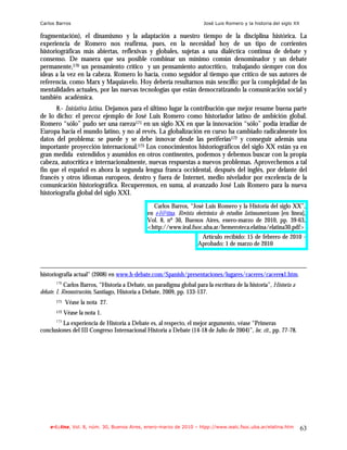 Carlos Barros                                                           José Luis Romero y la historia del siglo XX

fragmentación), el dinamismo y la adaptación a nuestro tiempo de la disciplina histórica. La
experiencia de Romero nos reafirma, pues, en la necesidad hoy de un tipo de corrientes
historiográficas más abiertas, reflexivas y globales, sujetas a una dialéctica continua de debate y
consenso. De manera que sea posible combinar un mínimo común denominador y un debate
permanente,170 un pensamiento crítico y un pensamiento autocrítico, trabajando siempre con dos
ideas a la vez en la cabeza. Romero lo hacía, como seguidor al tiempo que crítico de sus autores de
referencia, como Marx y Maquiavelo. Hoy debería resultarnos más sencillo: por la complejidad de las
mentalidades actuales, por las nuevas tecnologías que están democratizando la comunicación social y
también académica.
       8.- Iniciativa latina. Dejamos para el último lugar la contribución que mejor resume buena parte
de lo dicho: el precoz ejemplo de José Luis Romero como historiador latino de ambición global.
Romero “sólo” pudo ser una rareza171 en un siglo XX en que la innovación “sólo” podía irradiar de
Europa hacia el mundo latino, y no al revés. La globalización en curso ha cambiado radicalmente los
datos del problema: se puede y se debe innovar desde las periferias172 y conseguir además una
importante proyección internacional.173 Los conocimientos historiográficos del siglo XX están ya en
gran medida extendidos y asumidos en otros continentes, podemos y debemos buscar con la propia
cabeza, autocrítica e internacionalmente, nuevas respuestas a nuevos problemas. Aprovechemos a tal
fin que el español es ahora la segunda lengua franca occidental, después del inglés, por delante del
francés y otros idiomas europeos, dentro y fuera de Internet, medio nivelador por excelencia de la
comunicación historiográfica. Recuperemos, en suma, al avanzado José Luis Romero para la nueva
historiografía global del siglo XXI.
                                                 Carlos Barros, “José Luis Romero y la Historia del siglo XX”,
                                               en e-l@tina. Revista electrónica de estudios latinoamericanos [en línea],
                                               Vol. 8, nº 30, Buenos Aires, enero-marzo de 2010, pp. 39-63,
                                               <http://www.ieal.fsoc.uba.ar/hemeroteca.elatina/elatina30.pdf>
                                                                       Artículo recibido: 15 de febrero de 2010 -
                                                                      Aprobado: 1 de marzo de 2010



historiografía actual" (2008) en www.h-debate.com/Spanish/presentaciones/lugares/caceres/caceres1.htm.
       170
            Carlos Barros, “Historia a Debate, un paradigma global para la escritura de la historia”, Historia a
debate. I. Reconstrucción, Santiago, Historia a Debate, 2009, pp. 133-137.
       171   Véase la nota 27.
       172   Véase la nota 1.
         La experiencia de Historia a Debate es, al respecto, el mejor argumento, véase “Primeras
       173

conclusiones del III Congreso Internacional Historia a Debate (14-18 de Julio de 2004)”, loc. cit., pp. 77-78.




    e-l@tina, Vol. 8, núm. 30, Buenos Aires, enero-marzo de 2010 – htpp://www.iealc.fsoc.uba.ar/elatina.htm           63
 