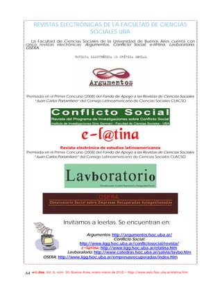 REVISTAS ELECTRÓNICAS DE LA FACULTAD DE CIENCIAS
                        SOCIALES UBA
   La Facultad de Ciencias Sociales de la Universidad de Buenos Aires cuenta con
cinco revistas electrónicas: Argumentos, Conflicto Social, e-l@tina, Lavboratorio,
OSERA.




Premiada en el Primer Concurso (2008) del Fondo de Apoyo a las Revistas de Ciencias Sociales
    “Juan Carlos Portantiero” del Consejo Latinoamericano de Ciencias Sociales CLACSO




                                     f.mAujob!
                   Revista electrónica de estudios latinoamericanos
Premiada en el Primer Concurso (2008) del Fondo de Apoyo a las Revistas de Ciencias Sociales
    “Juan Carlos Portantiero” del Consejo Latinoamericano de Ciencias Sociales CLACSO.




                         Invitamos a leerlas. Se encuentran en:

                                 Argumentos: http://argumentos.fsoc.uba.ar/
                                                Conflicto Social:
                             http://www.iigg.fsoc.uba.ar/conflictosocial/revista/
                               f.mAujob; http://www.iigg.fsoc.uba.ar/elatina.htm
                        Lavboratorio: http://www.catedras.fsoc.uba.ar/salvia/lavbo.htm
            OSERA: http://www.iigg.fsoc.uba.ar/empresasrecuperadas/index.htm



64   e-l@tina, Vol. 8, núm. 30, Buenos Aires, enero-marzo de 2010 – htpp://www.iealc.fsoc.uba.ar/elatina.htm
 