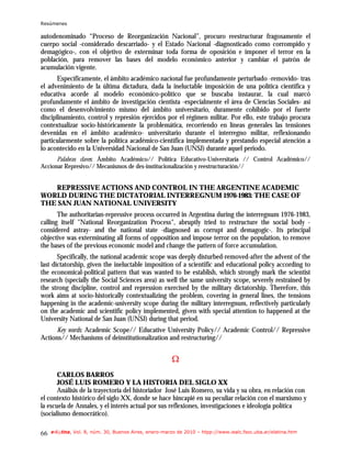 Resúmenes

autodenominado “Proceso de Reorganización Nacional”, procuro reestructurar fragosamente el
cuerpo social -considerado descarriado- y el Estado Nacional -diagnosticado como corrompido y
demagógico-, con el objetivo de exterminar toda forma de oposición e imponer el terror en la
población, para remover las bases del modelo económico anterior y cambiar el patrón de
acumulación vigente.
       Específicamente, el ámbito académico nacional fue profundamente perturbado -removido- tras
el advenimiento de la última dictadura, dada la ineluctable imposición de una política científica y
educativa acorde al modelo económico-político que se buscaba instaurar, la cual marcó
profundamente el ámbito de investigación cientista -especialmente el área de Ciencias Sociales- así
como el desenvolvimiento mismo del ámbito universitario, duramente cohibido por el fuerte
disciplinamiento, control y represión ejercidos por el régimen militar. Por ello, este trabajo procura
contextualizar socio-históricamente la problemática, recorriendo en líneas generales las tensiones
devenidas en el ámbito académico- universitario durante el interregno militar, reflexionando
particularmente sobre la política académico-científica implementada y prestando especial atención a
lo acontecido en la Universidad Nacional de San Juan (UNSJ) durante aquel periodo.
      Palabras claves: Ámbito Académico// Política Educativo-Universitaria // Control Académico//
Accionar Represivo// Mecanismos de des-institucionalización y reestructuración//


   REPRESSIVE ACTIONS AND CONTROL IN THE ARGENTINE ACADEMIC
WORLD DURING THE DICTATORIAL INTERREGNUM 1976-1983: THE CASE OF
THE SAN JUAN NATIONAL UNIVERSITY
       The authoritarian-repressive process occurred in Argentina during the interregnum 1976-1983,
calling itself "National Reorganization Process", abruptly tried to restructure the social body -
considered astray- and the national state -diagnosed as corrupt and demagogic-. Its principal
objective was exterminating all forms of opposition and impose terror on the population, to remove
the bases of the previous economic model and change the pattern of force accumulation.
       Specifically, the national academic scope was deeply disturbed-removed-after the advent of the
last dictatorship, given the ineluctable imposition of a scientific and educational policy according to
the economical-political pattern that was wanted to be establish, which strongly mark the scientist
research (specially the Social Sciences area) as well the same university scope, severely restrained by
the strong discipline, control and repression exercised by the military dictatorship. Therefore, this
work aims at socio-historically contextualizing the problem, covering in general lines, the tensions
happening in the academic-university scope during the military interregnum, reflectively particularly
on the academic and scientific policy implemented, given with special attention to happened at the
University National de San Juan (UNSJ) during that period.
     Key words: Academic Scope// Educative University Policy// Academic Control// Repressive
Actions// Mechanisms of deinstitutionalization and restructuring//


                                                       Ω
       CARLOS BARROS
       JOSÉ LUIS ROMERO Y LA HISTORIA DEL SIGLO XX
       Análisis de la trayectoria del historiador José Luis Romero, su vida y su obra, en relación con
el contexto histórico del siglo XX, donde se hace hincapié en su peculiar relación con el marxismo y
la escuela de Annales, y el interés actual por sus reflexiones, investigaciones e ideología política
(socialismo democrático).

66   e-l@tina, Vol. 8, núm. 30, Buenos Aires, enero-marzo de 2010 – htpp://www.iealc.fsoc.uba.ar/elatina.htm
 