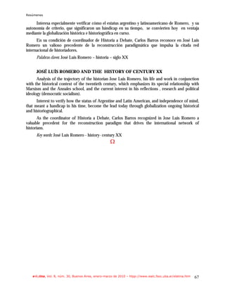 Resúmenes

     Interesa especialmente verificar cómo el estatus argentino y latinoamericano de Romero, y su
autonomía de criterio, que significaron un hándicap en su tiempo, se convierten hoy en ventaja
mediante la globalización histórica e historiográfica en curso.
      En su condición de coordinador de Historia a Debate, Carlos Barros reconoce en José Luis
Romero un valioso precedente de la reconstrucción paradigmática que impulsa la citada red
internacional de historiadores.
      Palabras claves: José Luis Romero – historia – siglo XX


      JOSÉ LUÍS ROMERO AND THE HISTORY OF CENTURY XX
      Analysis of the trajectory of the historian Jose Luis Romero, his life and work in conjunction
with the historical context of the twentieth century, which emphasizes its special relationship with
Marxism and the Annales school, and the current interest in his reflections , research and political
ideology (democratic socialism).
      Interest to verify how the status of Argentine and Latin American, and independence of mind,
that meant a handicap in his time, become the lead today through globalization ongoing historical
and historiographical.
       As the coordinator of Historia a Debate, Carlos Barros recognized in Jose Luis Romero a
valuable precedent for the reconstruction paradigm that drives the international network of
historians.
      Key words: José Luís Romero - history- century XX
                                                     Ω




   e-l@tina, Vol. 8, núm. 30, Buenos Aires, enero-marzo de 2010 – htpp://www.iealc.fsoc.uba.ar/elatina.htm   67
 